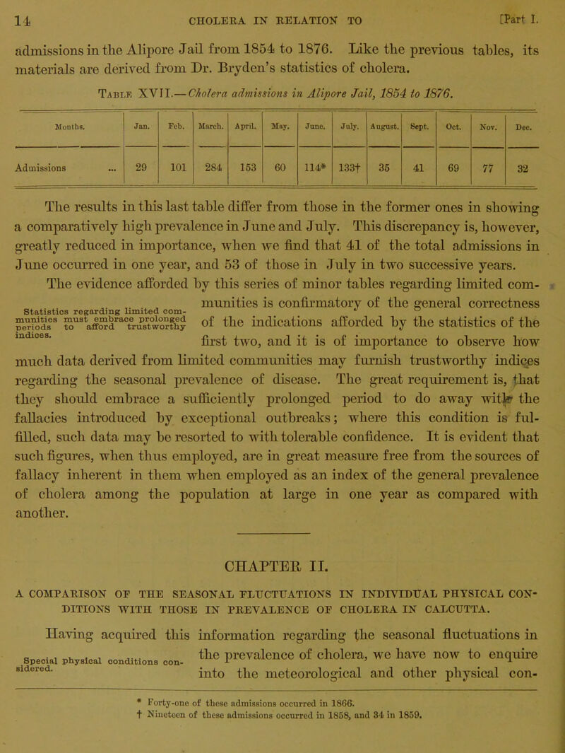 admissions in the Alipore Jail from 1854 to 1876. Like the previous tables, its materials are derived from Dr. Dry den’s statistics of cholera. Table XVII.— Cholera admissions in Alipore Jail, 1854 to 1876. Months. Jan. Feb. March. April, May. Jane. July. August. Sept. Oct. Nov. Dec. Admissions 29 101 284 153 60 114* 133f 35 41 69 77 32 The results in this last table differ from those in the former ones in showing a comparatively high prevalence in June and July. This discrepancy is, however, greatly reduced in importance, when we find that 41 of the total admissions in June occurred in one year, and 53 of those in July in two successive years. The evidence afforded by this series of minor tables regarding limited com- munities is confirmatory of the general correctness Statistics regarding limited com- * ^ periods8 ^U8 affOTdractrTsuioi-thy of the indications afforded by the statistics of the mdlces' first two, and it is of importance to observe how much data derived from limited communities may furnish trustworthy indices regarding the seasonal prevalence of disease. The great requirement is, that they should embrace a sufficiently prolonged period to do away witfer the fallacies introduced by exceptional outbreaks; where this condition is ful- filled, such data may be resorted to with tolerable confidence. It is evident that such figures, when thus employed, are in great measure free from the sources of fallacy inherent in them when employed as an index of the general prevalence of cholera among the population at large in one year as compared with another. CHAPTER II. A COMPARISON OF THE SEASONAL FLUCTUATIONS IN INDIVIDUAL PHYSICAL CON DITIONS WITH THOSE IN PREVALENCE OF CHOLERA IN CALCUTTA. Having acquired this information regarding the seasonal fluctuations in the prevalence of cholera, we have now to enquire into the meteorological and other physical con- Special physical conditions con sidered. * Forty-one of these admissions occurred in 1866. t Nineteen of these admissions occurred in 1858, and 34 in 1859.