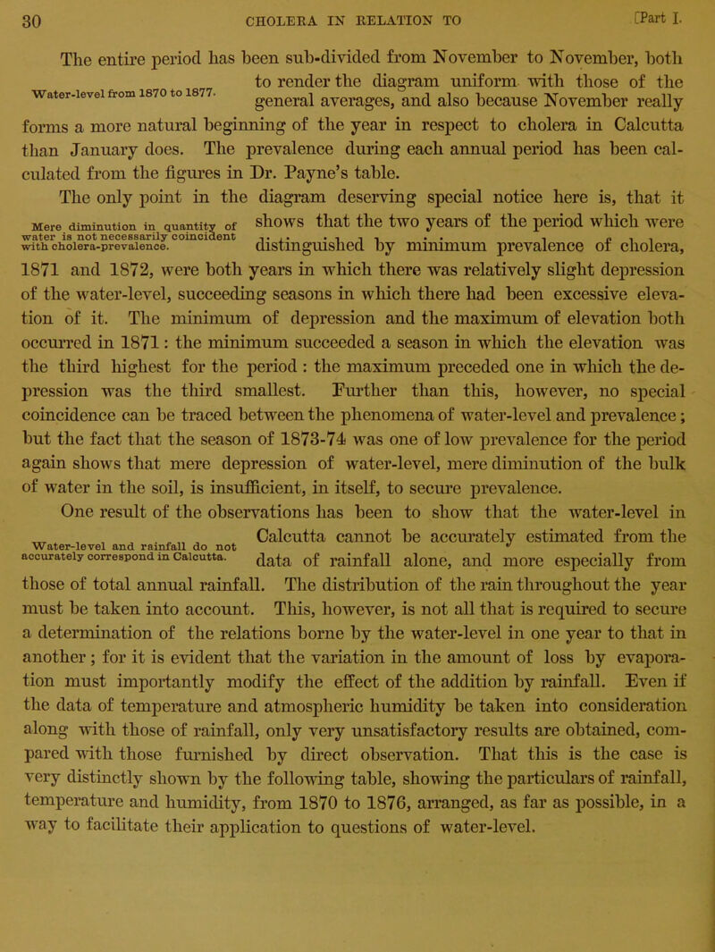 Water-level from 1870 to 1877. The entire period has been sub-divided from November to November, both to render the diagram uniform with those of the general averages, and also because November really forms a more natural beginning of the year in respect to cholera in Calcutta than January does. The prevalence during each annual period has been cal- culated from the figures in Dr. Payne’s table. The only point in the diagram deserving special notice here is, that it Mere diminution in quantity of shows that the two years of the period which were with choiera-prevaience. distinguished by minimum prevalence ot cholera, 1871 and 1872, were both years in which there was relatively slight depression of the water-level, succeeding seasons in which there had been excessive eleva- tion of it. The minimum of depression and the maximum of elevation both occurred in 1871: the minimum succeeded a season in which the elevation was the third highest for the period : the maximum preceded one in which the de- pression was the third smallest. Further than this, however, no special coincidence can be traced between the phenomena of water-level and prevalence; but the fact that the season of 1873-74 was one of low prevalence for the period again shows that mere depression of water-level, mere diminution of the bulk of water in the soil, is insufficient, in itself, to secure prevalence. One result of the observations lias been to show that the water-level in „T , . , , Calcutta cannot be accurately estimated from the Water-level and rainfall do not ^ accurately correspond in Calcutta. data of rainfall alone, and more especially from those of total annual rainfall. The distribution of the rain throughout the year must be taken into account. This, however, is not all that is required to secure a determination of the relations borne by the water-level in one year to that in another; for it is evident that the variation in the amount of loss by evapora- tion must importantly modify the effect of the addition by rainfall. Even if the data of temperature and atmospheric humidity be taken into consideration along with those of rainfall, only very unsatisfactory results are obtained, com- pared with those furnished by direct observation. That this is the case is very distinctly shown by the following table, showing the particulars of rainfall, temperature and humidity, from 1870 to 1876, arranged, as far as possible, in a way to facilitate their application to questions of water-level.