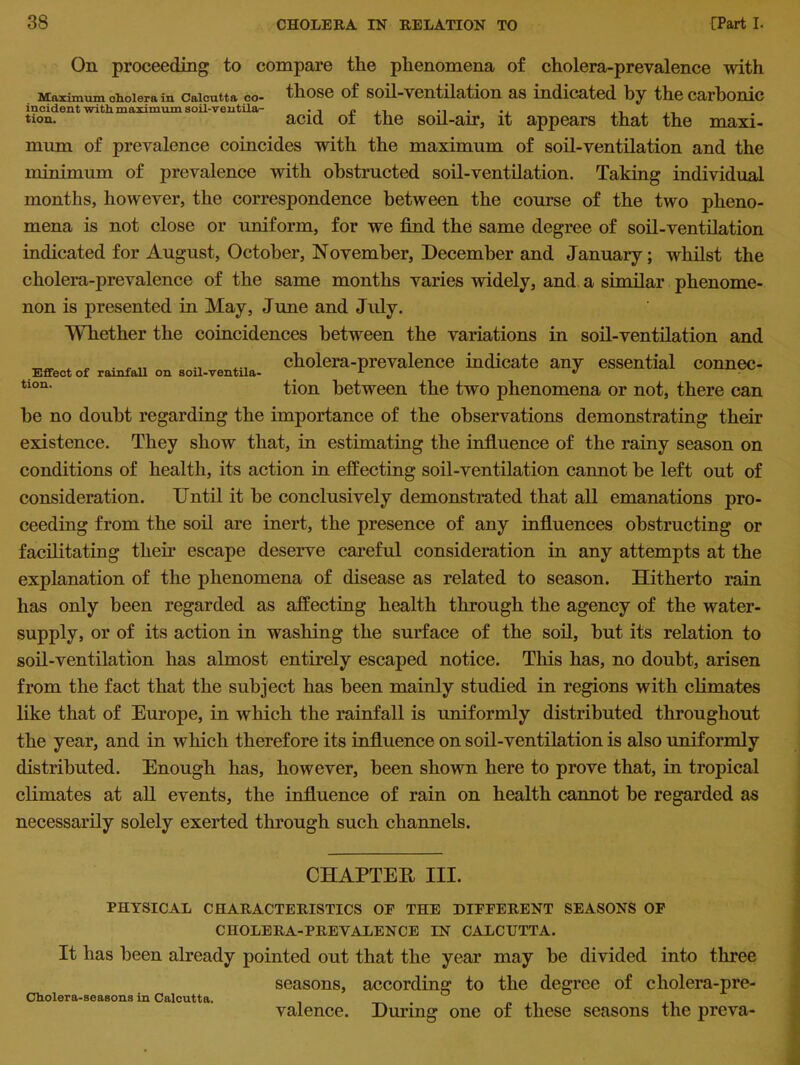 On proceeding to compare the phenomena of cholera-prevalence with Maximum cholera in Calcutta co- those of soil-ventilation as indicated by the carbonic tion. acid ot the soil-air, it appears that the maxi- mum of prevalence coincides with the maximum of soil-ventilation and the minimum of prevalence with obstructed soil-ventilation. Taking individual months, however, the correspondence between the course of the two pheno- mena is not close or uniform, for we find the same degree of soil-ventilation indicated for August, October, November, December and January; whilst the cholera-prevalence of the same months varies widely, and a similar phenome- non is presented in May, June and July. Whether the coincidences between the variations in soil-ventilation and A „ . , „ cholera-prevalence indicate any essential connec- Effect of rainfall on soil-ventila- 1 J • tion- tion between the two phenomena or not, there can he no doubt regarding the importance of the observations demonstrating their existence. They show that, in estimating the influence of the rainy season on conditions of health, its action in effecting soil-ventilation cannot he left out of consideration. Until it be conclusively demonstrated that all emanations pro- ceeding from the soil are inert, the presence of any influences obstructing or facilitating then* escape deserve careful consideration in any attempts at the explanation of the phenomena of disease as related to season. Hitherto rain has only been regarded as affecting health through the agency of the water- supply, or of its action in washing the surface of the soil, hut its relation to soil-ventilation has almost entirely escaped notice. This has, no doubt, arisen from the fact that the subject has been mainly studied in regions with climates like that of Europe, in which the rainfall is uniformly distributed throughout the year, and in which therefore its influence on soil-ventilation is also uniformly distributed. Enough has, however, been shown here to prove that, in tropical climates at all events, the influence of rain on health cannot he regarded as necessarily solely exerted through such channels. CHAPTER III. PHYSICAL CHARACTERISTICS OF THE DIFFERENT SEASONS OF CHOLERA-PREVALENCE IN CALCUTTA. It has been already pointed out that the year may he divided into three seasons, according to the degree of cholera-pre- Cholera-seasons in Calcutta. 0 valence. During one of these seasons the preva-