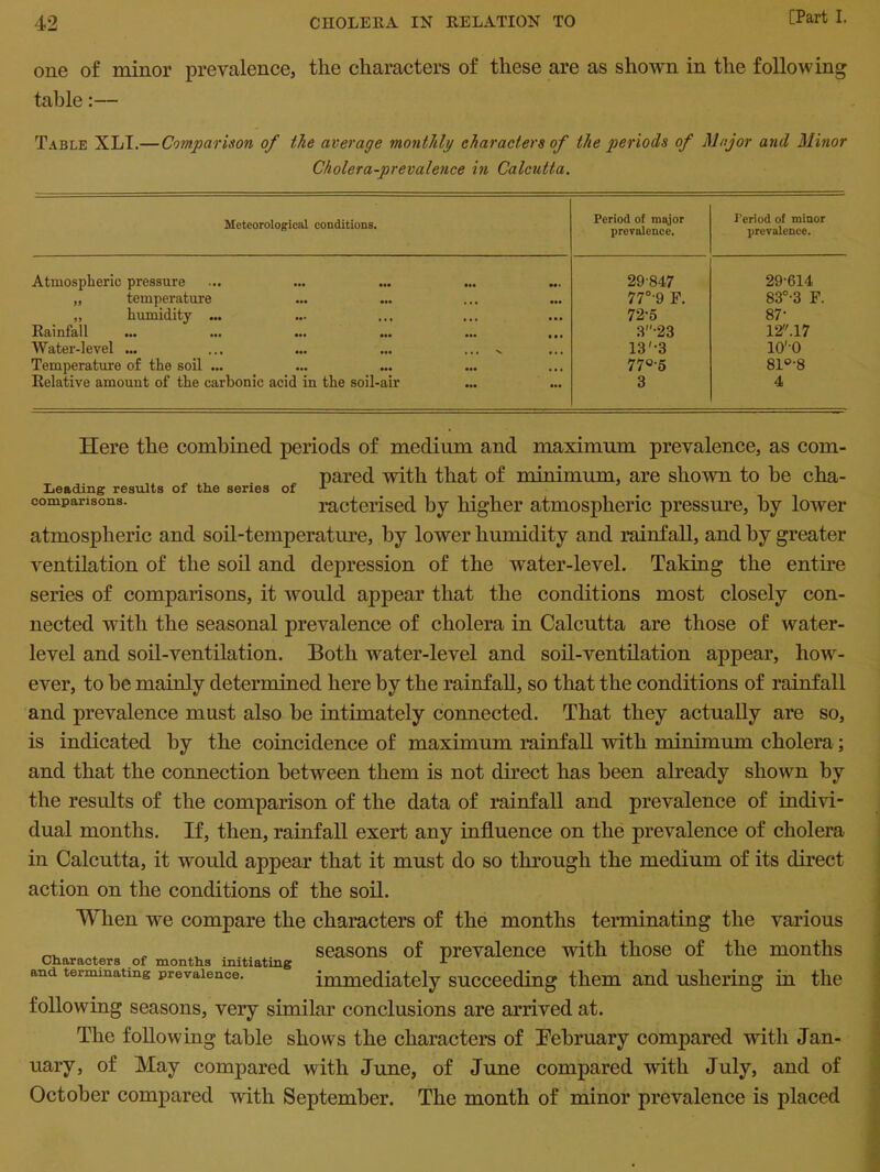 one of minor prevalence, the characters of these are as shown in the following table:— Table XLI.— Comparison of the average monthly characters of the periods of Major and Minor Cholera-prevalence in Calcutta. Meteorological conditions. Period of major prevalence. Period of minor prevalence. Atmospheric pressure 29'847 29-614 „ temperature •. • 77°'9 F. 83°-3 F. „ humidity ... • • • 72-5 87- Rainfall ... 3-23 12.17 Water-level ... ... v 13'-3 lO'O Temperature of the soil ... ••• 77°-5 81°-8 Relative amouut of the carbonic acid in the soil-air ... 3 4 Here the combined periods of medium and maximum prevalence, as com- pared with that of minimum, are shown to be cha- Leading results of the series of *- comparisons. racterised by higher atmospheric pressure, by lower atmospheric and soil-temperature, by lower humidity and rainfall, and by greater ventilation of the soil and depression of the water-level. Taking the entire series of comparisons, it would appear that the conditions most closely con- nected with the seasonal prevalence of cholera in Calcutta are those of water- level and soil-ventilation. Both water-level and soil-ventilation appear, how- ever, to be mainly determined here by the rainfall, so that the conditions of rainfall and prevalence must also be intimately connected. That they actually are so, is indicated by the coincidence of maximum rainfall with minimum cholera; and that the connection between them is not direct has been already shown by the results of the comparison of the data of rainfall and prevalence of indivi- dual months. If, then, rainfall exert any influence on the prevalence of cholera in Calcutta, it would appear that it must do so through the medium of its direct action on the conditions of the soil. When we compare the characters of the months terminating the various ^ . . . . seasons of prevalence with those of the months and terminating prevalence. immediately succeeding them and ushering in the following seasons, very similar conclusions are arrived at. The following table shows the characters of February compared with Jan- uary, of May compared with June, of June compared with July, and of October compared with September. The month of minor prevalence is placed