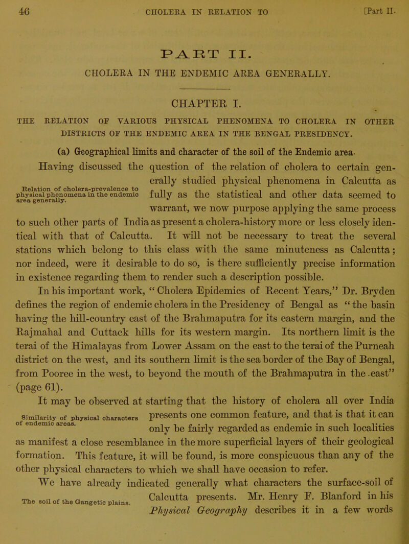 PART II. CHOLERA IN THE ENDEMIC AREA GENERALLY. CHAPTER I. THE RELATION OF VARIOUS PHYSICAL PHENOMENA TO CHOLERA IN OTHER DISTRICTS OF THE ENDEMIC AREA IN THE BENGAL PRESIDENCY. (a) Geographical limits and character of the soil of the Endemic area- Having discussed the question of the relation of cholera to certain gen- erally studied physical phenomena in Calcutta as Relation of cholera-prevalence to „ ,, .. ...... , ., , . physical phenomena in the endemic iuilv as tlie statistical and other data seemed to area generally. * warrant, we now purpose applying the same process to such other parts of India as present a cholera-history more or less closely iden- tical with that of Calcutta. It will not he necessary to treat the several stations which belong to this class with the same minuteness as Calcutta; nor indeed, were it desirable to do so, is there sufficiently precise information in existence regarding them to render such a description possible. In his important work, “Cholera Epidemics of Recent Years,” Dr. Bryden defines the region of endemic cholera in the Presidency of Bengal as “ the basin having the hill-country east of the Brahmaputra for its eastern margin, and the Rajmahal and Cuttack hills for its western margin. Its northern limit is the terai of the Himalayas from Lower Assam on the east to the terai of the Purneah district on the west, and its southern limit is the sea border of the Bay of Bengal, from Pooree in the west, to beyond the mouth of the Brahmaputra in the .east” (page 61). It may be observed at starting that the history of cholera all over India Similarity of physical characters presents one common feature, and that is that it can of endemic apeas. 110*1 in i • • i i i * j' only be ianiy regarded as endemic m such localities as manifest a close resemblance in the more superficial layers of their geological formation. This feature, it will be found, is more conspicuous than any of the other physical characters to which we shall have occasion to refer. We have already indicated generally what characters the surface-soil of Calcutta presents. Mr. Henry E. Blanford in his Physical Geography describes it in a few words The soil of the G-angetic plains.