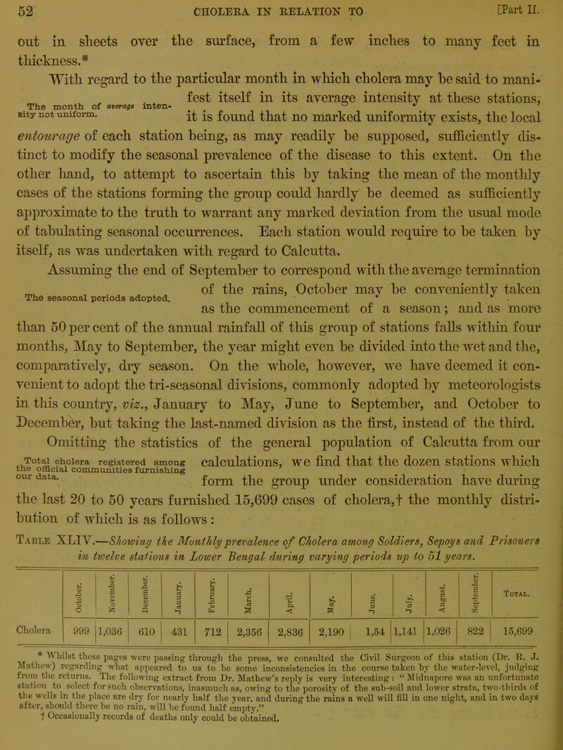 out in sheets over the surface, from a few inches to many feet in thickness.* With regard to the particular month in which cholera may he said to mani- fest itself in its average intensity at these stations, The month of average mten- ° • Bity not uniform. it is found that no marked uniformity exists, the local entourage of each station being, as may readily be supposed, sufficiently dis- tinct to modify the seasonal prevalence of the disease to this extent. On the other hand, to attempt to ascertain this by taking the mean of the monthly cases of the stations forming the group could hardly be deemed as sufficiently approximate to the truth to warrant any marked deviation from the usual mode of tabulating seasonal occurrences. Each station would require to be taken by itself, as was undertaken with regard to Calcutta. Assuming the end of September to correspond with the average termination of the rains, October may be conveniently taken as the commencement of a season; and as more than 50 per cent of the annual rainfall of this group of stations falls within four months, May to September, the year might even be divided into the wet and the, comparatively, dry season. On the whole, however, we have deemed it con- venient to adopt the tri-seasonal divisions, commonly adopted by meteorologists in this country, viz., January to May, June to September, and October to December, but taking the last-named division as the first, instead of the third. Omitting the statistics of the general population of Calcutta from our Total cholera registered among calculations, we find that the dozen stations which the official communities furnishing our data. form the group under consideration have during the last 20 to 50 years furnished 15,699 cases of cholera, f the monthly distri- bution of which is as follows : The seasonal periods adopted. Table XLIY.—Showing the Monthly prevalence of Cholera among Soldiers, Sepoys and Prisoners in twelve stations in Lower Bengal during varying periods rip to 51 years. October. November. December. January. February. March. April. £ s O 0 0 ►5 August. September. Total. Cholera 999 1,036 610 431 712 2,356 2,836 2,190 1,54 1,141 1,026 822 15,699 * \\ liilst these pages were passing through the press, we consulted the Civil Surgeon of this station (Dr. R. J. Mathew) regarding what appeared to us to be some inconsistencies in the course taken by the water-level, judging from the returns. The following extract from Dr. Mathew’s reply is very interesting : “ Midnapore was an unfortunate station to. select for such observations, inasmuch as, owing to the porosity of the sub-soil and lower stratn, two-thirds of the wells in the place are dry for nearly half the year, and during the rains a well will fill in ono night, and in two days after, should there be no rain, will be found half empty.” 1 Occasionally records of deaths only could be obtained.