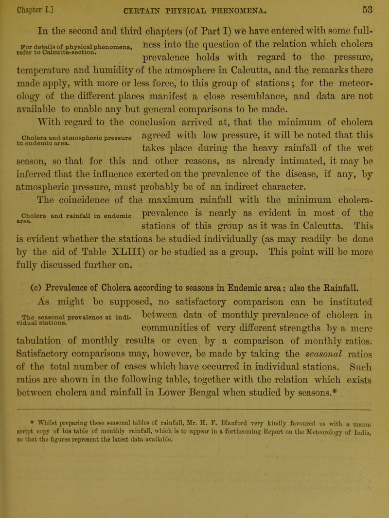 In the second and third chapters (of Part I) we have entered with some full- For details of physical phenomena, ness into the question of the relation which cholera refer to Calcutta-section. , . , , .. , , , ,. prevalence holds vnth regard to the pressure, temperature and humidity of the atmosphere in Calcutta, and the remarks there made apply, with more or less force, to this group of stations; for the meteor- ology of the different places manifest a close resemblance, and data are not available to enable any but general comparisons to be made. With regard to the conclusion arrived at, that the minimum of cholera Cholera and atmospheric pressure agreed with low pressure, it will be noted that this in endemic area. , •cnpji , takes place during the heavy rainfall of the wet season, so that for this and other reasons, as already intimated, it may be inferred that the influence exerted on the prevalence of the disease, if any, by atmospheric pressure, must probably be of an indirect character. The coincidence of the maximum rainfall with the minimum cholera- choiera and rainfall in endemic prevalence is nearly as evident in most of the stations of this group as it was in Calcutta. This is evident whether the stations be studied individually (as may readily be done by the aid of Table XLIII) or be studied as a group. This point will be more fully discussed further on. The seasonal prevalence at indi victual stations. (c) Prevalence of Cholera according to seasons in Endemic area: also the Rainfall. As might be supposed, no satisfactory comparison can be instituted between data of monthly prevalence of cholera in communities of very different strengths by a mere tabulation of monthly results or even by a comparison of monthly ratios. Satisfactory comparisons may, however, be made by taking the seasonal ratios of the total number of cases which have occurred in individual stations. Such ratios are shown in the following table, together with the relation which exists between cholera and rainfall in Lower Bengal when studied by seasons.* * Whilst preparing these seasonal tables of rainfall, Mr. H. F. Blanford very kindly favoured us with a manu- script copy of his table of monthly rainfall, which is to appear in a forthcoming Report on the Meteorology of India, so that the figures represent the latest data available.