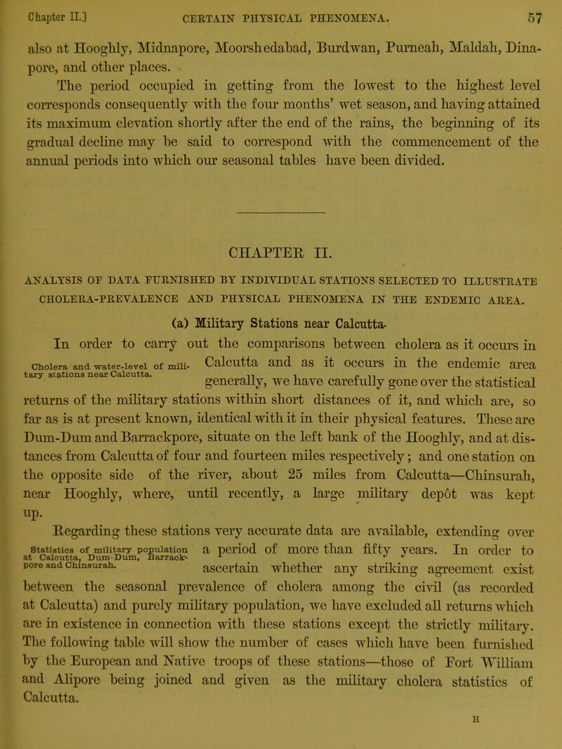 also at Hooglily, Midnapore, Moorshedabad, Burdwan, Pumeah, Maldah, Dina- pore, and other places. The period occupied in getting from the lowest to the highest level corresponds consequently with the four months’ wet season, and having attained its maximum elevation shortly after the end of the rains, the beginning of its gradual decline may he said to correspond with the commencement of the annual periods into which our seasonal tables have been divided. CHAPTER II. ANALYSIS OP DATA PHRNISHED BY INDIVIDUAL STATIONS SELECTED TO ILLUSTRATE CHOLERA-PREVALENCE AND PHYSICAL PHENOMENA IN THE ENDEMIC AREA. (a) Military Stations near Calcutta- In order to carry out the comparisons between cholera as it occurs in cholera and water-ievei of miii- Calcutta and as it occurs in the endemic area tary stations near Calcutta. nl ■, i?n ,, generally, we have carefully gone over the statistical returns of the military stations within short distances of it, and which are, so far as is at present known, identical with it in their physical features. These are Dum-Dum and Barrackpore, situate on the left hank of the Hooglily, and at dis- tances from Calcutta of four and fourteen miles respectively; and one station on the opposite side of the river, about 25 miles from Calcutta—Chinsurah, near Hooghly, where, until recently, a large military depot was kept up. Regarding these stations very accurate data are available, extending over istics of military population a period of more than fifty Years. In order to ilcutta, Dum-Dum, Barrack- 1 .  ascertain whether any striking agreement exist between the seasonal prevalence of cholera among the civil (as recorded at Calcutta) and purely military population, we have excluded all returns which are in existence in connection with these stations except the strictly military. The following table will show the number of cases which have been furnished by the European and Native troops of these stations—those of Port William and Alipore being joined and given as the military cholera statistics of Calcutta. Statistics at Calcuttai pore and Clunsurah. H