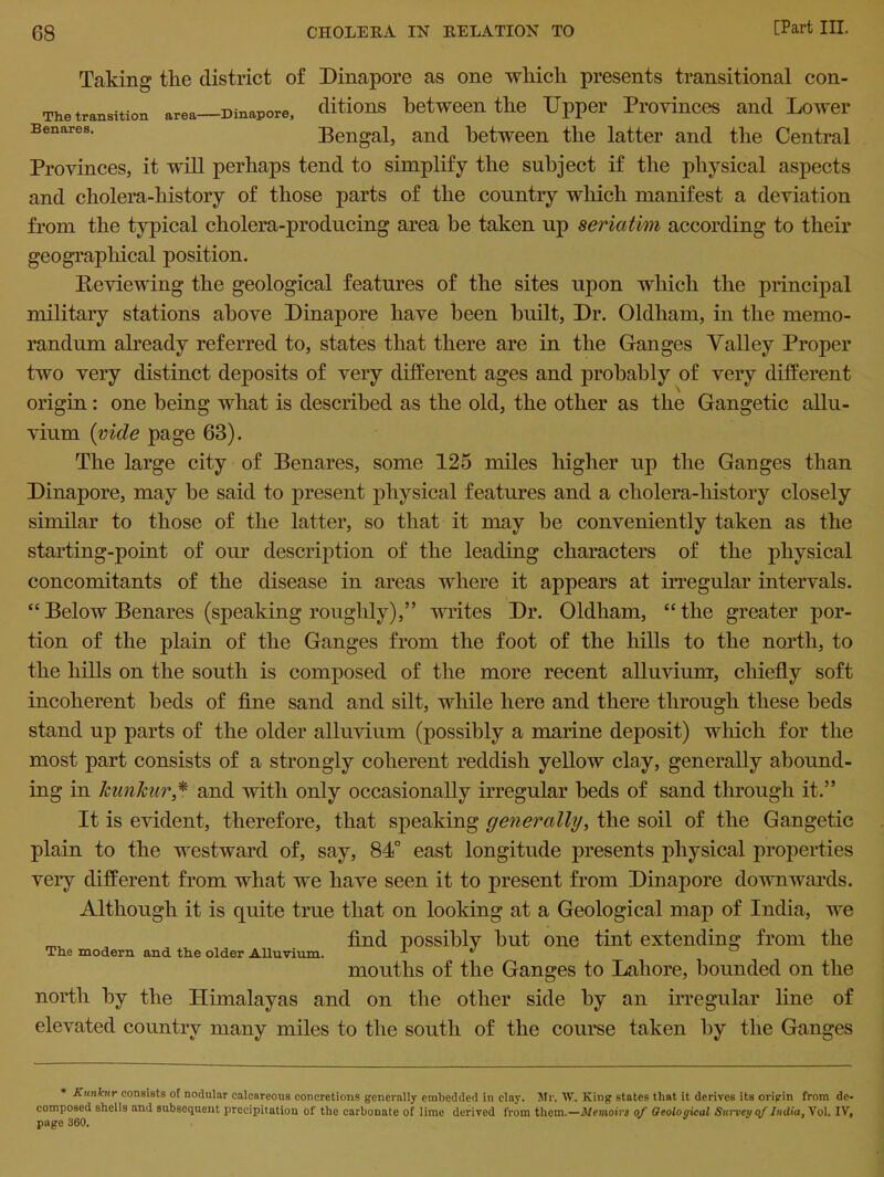 The transition area- Benares. Taking the district of Dinapore as one which presents transitional con- Mnapore, ditions between the Upper Provinces and Lower Bengal, and between the latter and the Central Provinces, it will perhaps tend to simplify the subject if the physical aspects and cholera-history of those parts of the country which manifest a deviation from the typical cholera-producing area be taken up seriatim according to their geographical position. Reviewing the geological features of the sites upon which the principal military stations above Dinapore have been built, Dr. Oldham, in the memo- randum already referred to, states that there are in the Ganges Valley Proper two very distinct deposits of very different ages and probably of very different origin: one being what is described as the old, the other as the Gangetic allu- vium {vide page 63). The large city of Benares, some 125 miles higher up the Ganges than Dinapore, may be said to present physical features and a cholera-history closely similar to those of the latter, so that it may be conveniently taken as the starting-point of our description of the leading characters of the physical concomitants of the disease in areas where it appears at irregular intervals. “ Below Benares (speaking roughly),” writes Dr. Oldham, “ the greater por- tion of the plain of the Ganges from the foot of the hills to the north, to the hills on the south is composed of the more recent alluvium, chiefly soft incoherent beds of fine sand and silt, while here and there through these beds stand up parts of the older alluvium (possibly a marine deposit) which for the most part consists of a strongly coherent reddish yellow clay, generally abound- ing in Icunkur ,* and with only occasionally irregular beds of sand through it.” It is evident, therefore, that speaking generally, the soil of the Gangetic plain to the westward of, say, 84° east longitude presents physical properties very different from what we have seen it to present from Dinapore downwards. Although it is quite true that on looking at a Geological map of India, we , find possibly but one tint extending from the mouths of the Ganges to Lahore, bounded on the north by the Himalayas and on the other side by an irregular line of elevated country many miles to the south of the course taken by the Ganges * Kunkur consists of nodular calcnreous concretions generally embedded in clny. Mr. W. King states that it derives its origin from de- composed shells and subsequent precipitation of the carbonate of lime derived from them.—Memoin of Geological Survey qf India, Vol. IV, page 360.