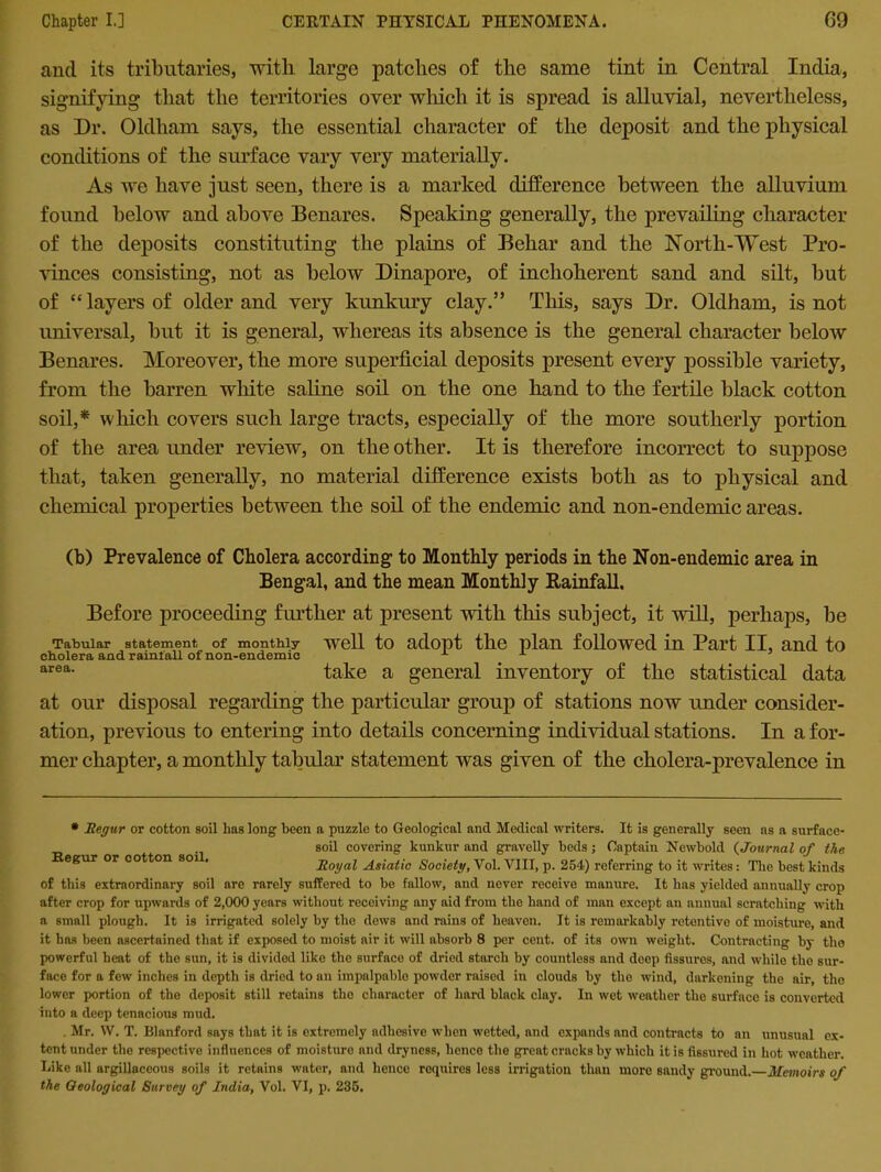 ancl its tributaries, with large patches of the same tint in Central India, signifying that the territories over which it is spread is alluvial, nevertheless, as Dr. Oldham says, the essential character of the deposit and the physical conditions of the surface vary very materially. As we have just seen, there is a marked difference between the alluvium found below and above Benares. Speaking generally, the prevailing character of the deposits constituting the plains of Behar and the North-West Pro- vinces consisting, not as below Dinapore, of inchoherent sand and silt, but of “layers of older and very kunkury clay.” This, says Dr. Oldham, is not universal, but it is general, whereas its absence is the general character below Benares. Moreover, the more superficial deposits present every possible variety, from the barren white saline soil on the one hand to the fertile black cotton soil,* which covers such large tracts, especially of the more southerly portion of the area under review, on the other. It is therefore incorrect to suppose that, taken generally, no material difference exists both as to physical and chemical properties between the soil of the endemic and non-endemic areas. (b) Prevalence of Cholera according to Monthly periods in the Non-endemic area in Bengal, and the mean Monthly Rainfall, Before proceeding further at present with this subject, it will, perhaps, be Tabular statement of monthly well to adopt the plan followed in Part II, and to cholera and rainfall of non-endemic x x area- take a general inventory of the statistical data at our disposal regarding the particular group of stations now under consider- ation, previous to entering into details concerning individual stations. In a for- mer chapter, a monthly tabular statement was given of the cholera-prevalence in Regur or cotton soil. * Regur or cotton soil has long been a puzzle to Geological and Medical writers. It is generally seen as a surface- soil covering kunkur and gravelly beds; Captain Newbold (Journal of the Royal Asiatic Society, Vol. VIII, p. 254) referring to it writes: The best kinds of this extraordinary soil are rarely suffered to be fallow, and novcr receive manure. It has yielded annually crop after crop for upwards of 2,000 years without receiving any aid from the hand of man except an annual scratching with a small plough. It is irrigated solely by the dews and rains of heaven. It is remarkably retentive of moisture, and it has been ascertained that if exposed to moist air it will absorb 8 per cent, of its own weight. Contracting by the powerful heat of the sun, it is divided like the surface of dried starch by countless and deep fissures, and while the sur- face for a few inches in depth is dried to an impalpable powder raised in clouds by the wind, darkening the air, the lower portion of the deposit still retains the character of hard black clay. In wet weather the surfnee is converted into a deep tenacious mud. . Mr. W. T. Blanford says that it is extremely adhesive when wetted, and expands and contracts to an unusual ex- tent under the respective influences of moisture and dryness, hence the great cracks by which it is fissured in hot weather. Like all argillaceous soils it retains water, and hence requires less irrigation than more sandy ground.—Memoirs of the Geological Survey of India, Vol. VI, p. 235.