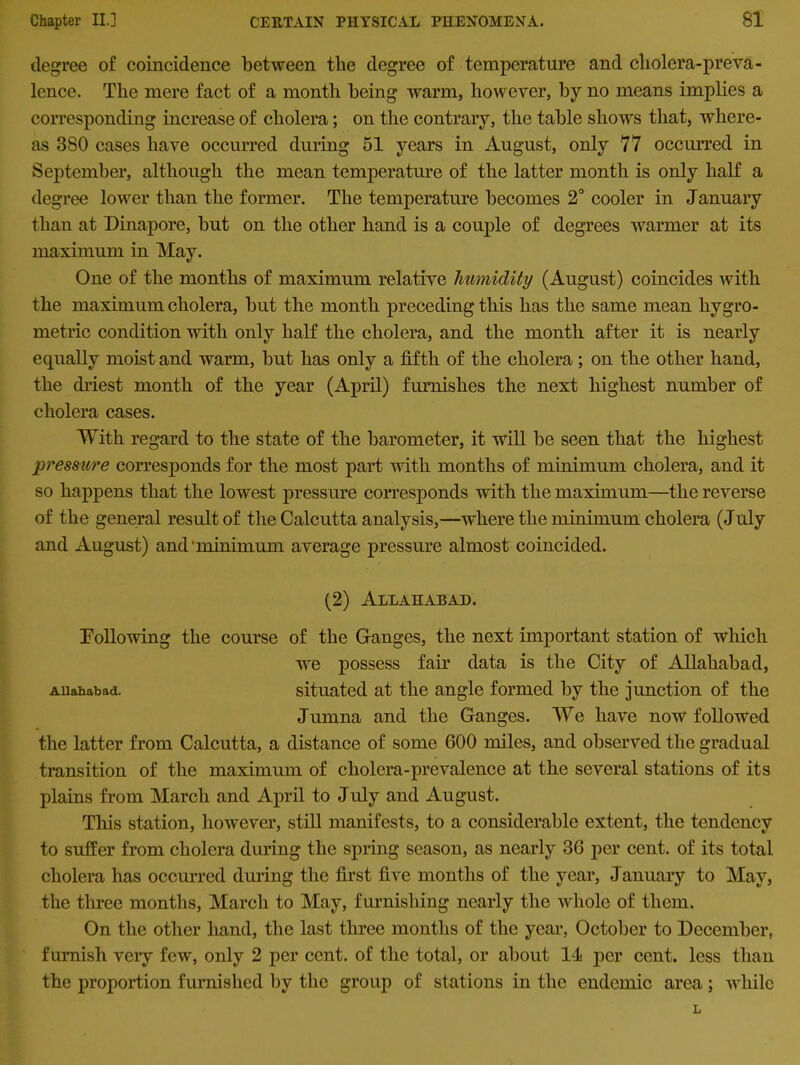 degree of coincidence between the degree of temperature and cholera-preva- lence. The mere fact of a month being warm, however, by no means implies a corresponding increase of cholera; on the contrary, the table shows that, where- as 380 cases have occurred during 51 years in August, only 77 occurred in September, although the mean temperature of the latter month is only half a degree lower than the former. The temperature becomes 2° cooler in January than at Dinapore, but on the other hand is a couple of degrees warmer at its maximum in May. One of the months of maximum relative humidity (August) coincides with the maximum cholera, but the month preceding this has the same mean liygro- rnetric condition with only half the cholera, and the month after it is nearly equally moist and warm, but has only a fifth of the cholera; on the other hand, the driest month of the year (April) furnishes the next highest number of cholera cases. With regard to the state of the barometer, it will be seen that the highest pressure corresponds for the most part with months of minimum cholera, and it so happens that the lowest pressure corresponds with the maximum—the reverse of the general result of the Calcutta analysis,—where the minimum cholera (July and August) and'minimum average pressure almost coincided. (2) Allahabad. Poliowing the course of the Ganges, the next important station of which we possess fair data is the City of Allahabad, Allahabad. situated at the angle formed by the junction of the Jumna and the Ganges. We have now followed the latter from Calcutta, a distance of some 600 miles, and observed the gradual transition of the maximum of cholera-prevalence at the several stations of its plains from March and April to July and August. This station, however, still manifests, to a considerable extent, the tendency to suffer from cholera during the spring season, as nearly 36 per cent, of its total cholera has occurred during the first five months of the year, January to May, the three months, March to May, furnishing nearly the whole of them. On the other hand, the last three months of the year, October to December, furnish very few, only 2 per cent, of the total, or about 14 per cent, less than the proportion furnished by the group of stations in the endemic area; while