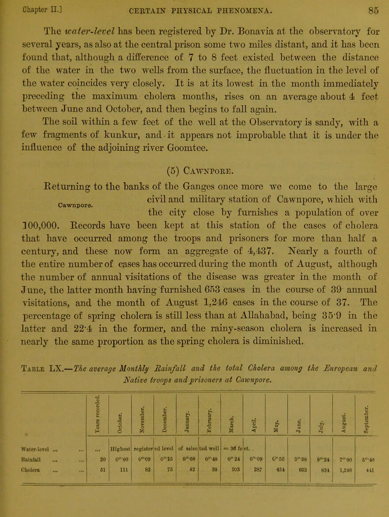 The water-level has been registered by Dr. Bonavia at the observatory for several years, as also at the central prison some two miles distant, and it has been found that, although a difference of 7 to 8 feet existed between the distance of the water in the two wells from the surface, the fluctuation in the level of the water coincides very closely. It is at its lowest in the month immediately preceding the maximum cholera months, rises on an average about 4 feet between June and October, and then begins to fall again. The soil within a few feet of the well at the Observatory is sandy, with a few fragments of kunkur, and it appears not improbable that it is under the influence of the adjoining river Goomtee. (5) Cawnpore. Keturning to the banks of the Ganges once more we come to the large civil and military station of Cawnpore, which with Cawnpore.  x the city close by furnishes a population of over 300,000. Records have been kept at this station of the cases of cholera that have occurred among the troops and prisoners for more than half a century, and these now form an aggregate of 4,437. Nearly a fourth of the entire number of cases has occurred during the month of August, although the number of annual visitations of the disease was greater in the month of June, the latter month having furnished 653 cases in the course of 39 annual visitations, and the month of August 1,246 cases in the course of 37. The percentage of spring cholera is still less than at Allahabad, being 35'9 in the latter and 22‘4 in the former, and the rainy-season cholera is increased in nearly the same proportion as the spring cholera is diminished. Table LX.—The average Monthly Rainfall and the total Cholera among the European and Native troops and prisoners at Cawnpore. Years recorded. October. L November. December. January. February. March. April. May. Jane. July. 1 ! August. September. Water-level ... Highest register cd level of selcc ted well = 30 fe et. . Rainfall ... .M 20 0'80 0-09 0'15 o-oe 0-48 0 24 0'09 C-60 3-38 9'24 7‘80 6‘40 Cholera 61 111 82 76 42 39 203 287 424 663 834 1,246 441