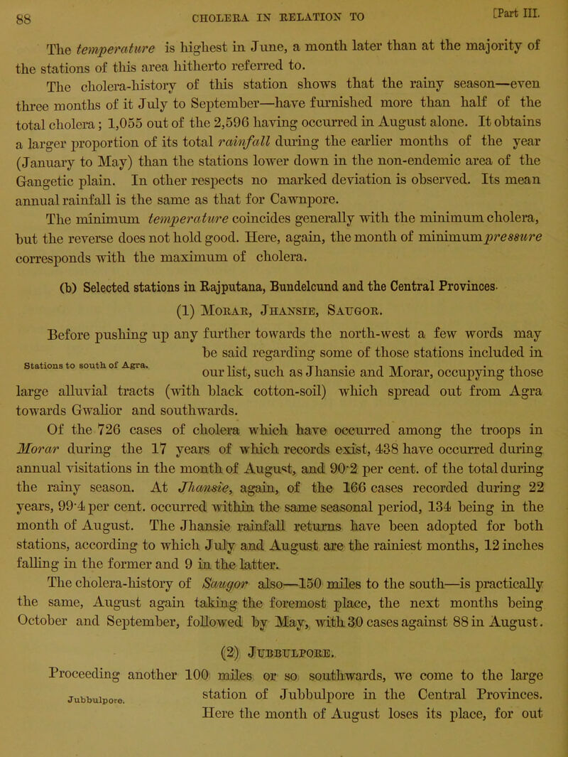 The temperature is highest in June, a month later than at the majority of the stations of this area hitherto referred to. The cholera-history of this station shows that the rainy season—even three months of it July to September—have furnished more than half of the total cholera; 1,055 out of the 2,596 having occurred in August alone. It obtains a larger proportion of its total rainfall during the earlier months of the year (January to May) than the stations lower down in the non-endemic area of the Gangetic plain. In other respects no marked deviation is observed. Its mean annual rainfall is the same as that for Cawnpore. The minimum temperature coincides generally with the minimum cholera, but the reverse does not hold good. Here, again, the month of minimum pressure corresponds with the maximum of cholera. (b) Selected stations in Raj put ana, Bundelcund and the Central Provinces- (1) Morar, Jhansie, Saugor. Before pushing up any further towards the north-west a few words may be said regarding some of those stations included in Stations to sontliof A.gra« l • i. i ~ri • xi our list, sucli as J hansie and Morar, occupying those large alluvial tracts (with black cotton-soil) which spread out from Agra towards Gwalior and southwards. Of the 726 cases of cholera which have occurred among the troops in Morar during the 17 years of which records exist, 438 have occurred during annual visitations in the month of August, and 90'2 per cent, of the total during the rainy season. At Jhansie, again, of the 166 cases recorded during 22 years, 99-4 per cent, occurred within the same seasonal period, 134 being in the month of August. The Jhansie rainfall returns have been adopted for both stations, according to which July and August are the rainiest months, 12 inches fading in the former and 9 in the latter. The cholera-history of Saugor also—150 miles to the south—is practically the same, August again taking the foremost place, the next months being October and September, followed by May, with 30 cases against 88 in August. (2) Jubbulpore. Proceeding another Jubbulpore. 100 miles or so southwards, we come to the large station of Jubbulpore in the Central Provinces. Here the month of August loses its place, for out