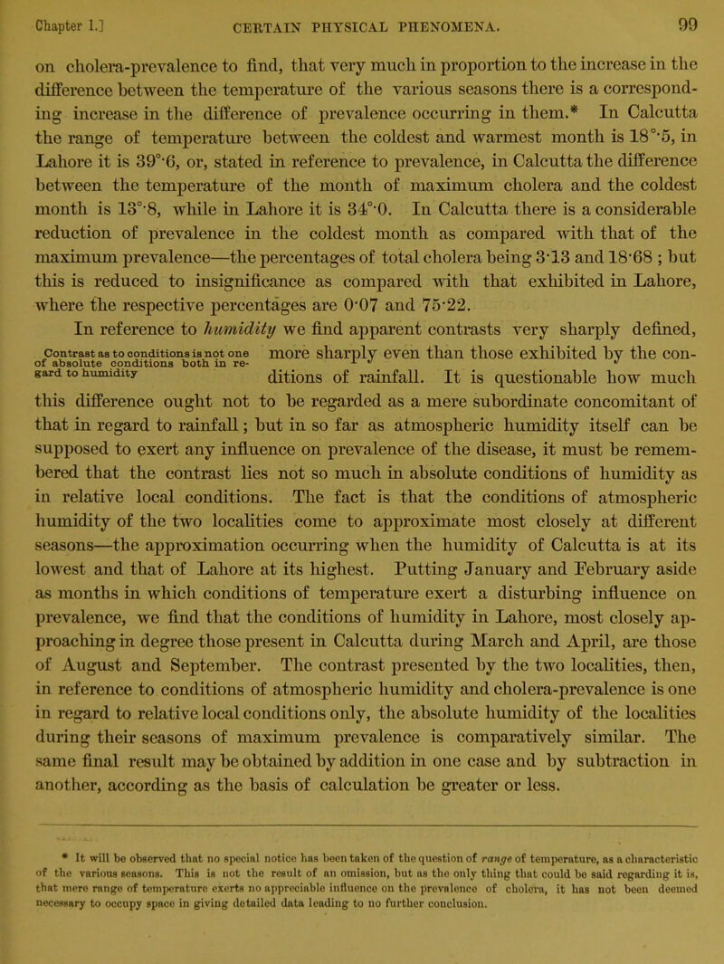 on cholera-prevalence to find, that very much in proportion to the increase in the difference between the temperature of the various seasons there is a correspond- ing increase in the difference of prevalence occurring in them.* In Calcutta the range of temperature between the coldest and warmest month is 180,5, in Lahore it is 390,6, or, stated in reference to prevalence, in Calcutta the difference between the temperature of the month of maximum cholera and the coldest month is 130,8, while in Lahore it is 34°0. In Calcutta there is a considerable reduction of prevalence in the coldest month as compared with that of the maximum prevalence—the percentages of total cholera being 3‘13 and 18*68 ; but this is reduced to insignificance as compared with that exhibited in Lahore, where the respective percentages are O'07 and 75*22. In reference to humidity we find apparent contrasts very sharply defined, contrast as to conditions is not one more sharply even than those exhibited bv the con- of absolute conditions both, in re- x 47 * gard to humidity ditions of rainfall. It is questionable how much this difference ought not to be regarded as a mere subordinate concomitant of that in regard to rainfall; but in so far as atmospheric humidity itself can be supposed to exert any influence on prevalence of the disease, it must be remem- bered that the contrast lies not so much in absolute conditions of humidity as in relative local conditions. The fact is that the conditions of atmospheric humidity of the two localities come to approximate most closely at different seasons—the approximation occurring when the humidity of Calcutta is at its lowest and that of Lahore at its highest. Putting January and Pebruary aside as months in which conditions of temperature exert a disturbing influence on prevalence, we find that the conditions of humidity in Lahore, most closely ap- proaching in degree those present in Calcutta during March and April, are those of August and September. The contrast presented by the two localities, then, in reference to conditions of atmospheric humidity and cholera-prevalence is one in regard to relative local conditions only, the absolute humidity of the localities during their seasons of maximum prevalence is comparatively similar. The same final result may be obtained by addition in one case and by subtraction in another, according as the basis of calculation be greater or less. * It will be observed that no special notice lias been taken of the question of range of temperature, as a characteristic of the various seasons. This is not the result of an omission, but as the only thing that could bo said regarding it is, that mere range of temperature exerts no appreciable influence on the prevalence of cholera, it has not been deemed necessary to occupy space in giving detailed data leading to no further conclusion.