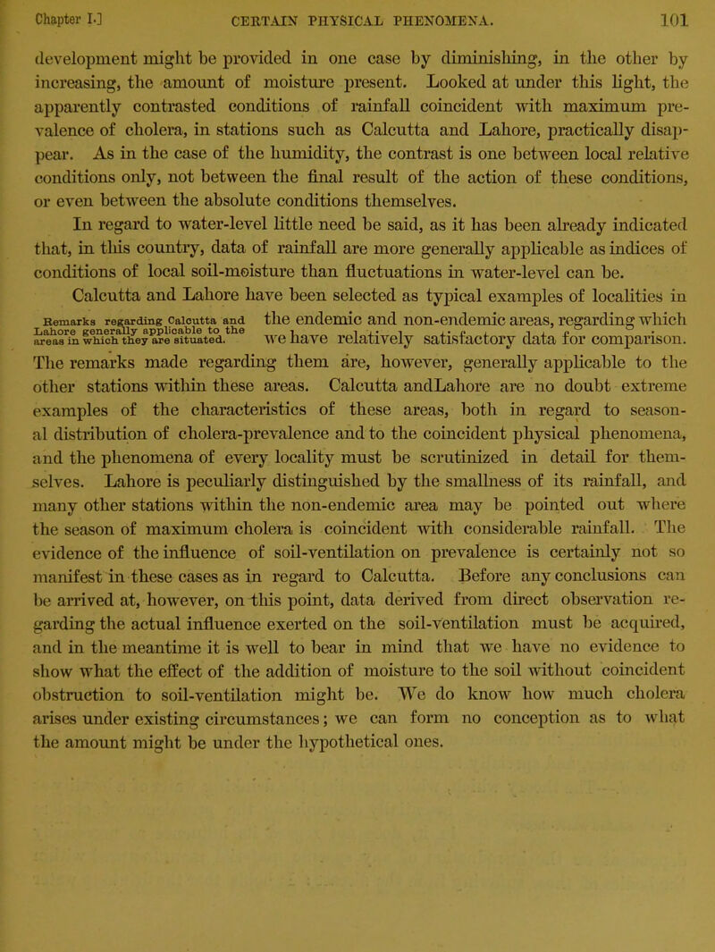 development might be provided in one case by diminishing, in the other by increasing, the amount of moisture present. Looked at under this light, the apparently contrasted conditions of rainfall coincident with maximum pre- valence of cholera, in stations such as Calcutta and Lahore, practically disap- pear. As in the case of the humidity, the contrast is one between local relative conditions only, not between the final result of the action of these conditions, or even between the absolute conditions themselves. In regard to water-level little need be said, as it has been already indicated that, in tills country, data of rainfall are more generally applicable as indices of conditions of local soil-moisture than fluctuations in water-level can be. Calcutta and Lahore have been selected as typical examples of localities in Remarks regarding Calcutta and the endemic and non-endemic areas, regarding which areasTn whieifthey a?e situltld.the we have relatively satisfactory data for comparison. The remarks made regarding them are, however, generally applicable to the other stations within these areas. Calcutta andLahore are no doubt extreme examples of the characteristics of these areas, both in regard to season- al distribution of cholera-prevalence and to the coincident physical phenomena, and the phenomena of every locality must be scrutinized in detail for them- selves. Lahore is peculiarly distinguished by the smallness of its rainfall, and many other stations within the non-endemic area may be pointed out where the season of maximum cholera is coincident with considerable rainfall. The evidence of the influence of soil-ventilation on prevalence is certainly not so manifest in these cases as in regard to Calcutta. Before any conclusions can be arrived at, however, on this point, data derived from direct observation re- garding the actual influence exerted on the soil-ventilation must be acquired, and in the meantime it is well to bear in mind that we have no evidence to show what the effect of the addition of moisture to the soil without coincident obstruction to soil-ventilation might be. We do know how much cholera arises under existing circumstances; we can form no conception as to what the amount might be under the hypothetical ones.