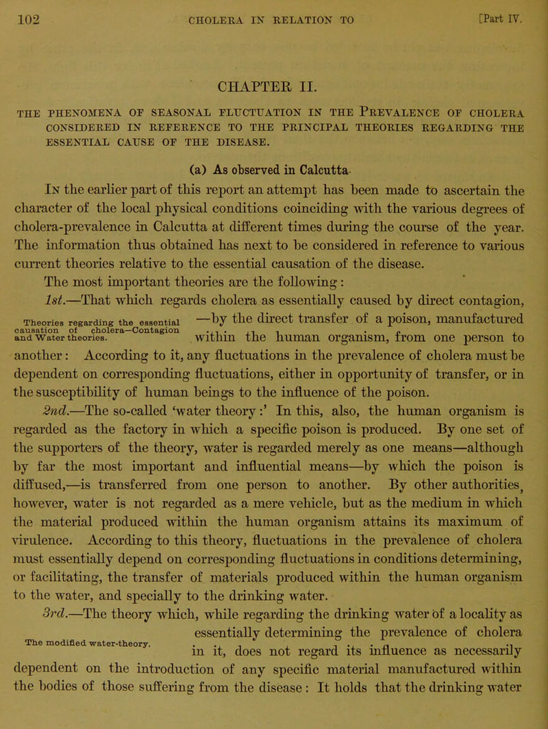 CHAPTER II. THE PHENOMENA OF SEASONAL FLUCTUATION IN THE PREVALENCE OF CHOLERA CONSIDERED IN REFERENCE TO THE PRINCIPAL THEORIES REGARDING THE ESSENTIAL CAUSE OF THE DISEASE. (a) As observed in Calcutta- In the earlier part of this report an attempt has been made to ascertain the character of the local physical conditions coinciding with the various degrees of cholera-prevalence in Calcutta at different times during the course of the year. The information thus obtained has next to be considered in reference to various current theories relative to the essential causation of the disease. The most important theories are the following: 1st.—That which regards cholera as essentially caused by direct contagion, Theories regarding the essential —by the direct transfer of a poison, manufactured and water theories. within the human organism, irom one person to another: According to it, any fluctuations in the prevalence of cholera must be dependent on corresponding fluctuations, either in opportunity of transfer, or in the susceptibility of human beings to the influence of the poison. 2nd.—The so-called ‘water theory :5 In this, also, the human organism is regarded as the factory in which a specific poison is produced. By one set of the supporters of the theory, water is regarded merely as one means—although by far the most important and influential means—by which the poison is diffused,—is transferred from one person to another. By other authorities} however, water is not regarded as a mere vehicle, but as the medium in which the material produced within the human organism attains its maximum of virulence. According to this theory, fluctuations in the prevalence of cholera must essentially depend on corresponding fluctuations in conditions determining, or facilitating, the transfer of materials produced within the human organism to the water, and specially to the drinking water. 3rd.—The theory which, while regarding the drinking water of a locality as essentially determining the prevalence of cholera The modified water-theory. . .. , . -i •, • n -i m it, does not regard its influence as necessarily dependent on the introduction of any specific material manufactured within the bodies of those suffering from the disease : It holds that the drinking water