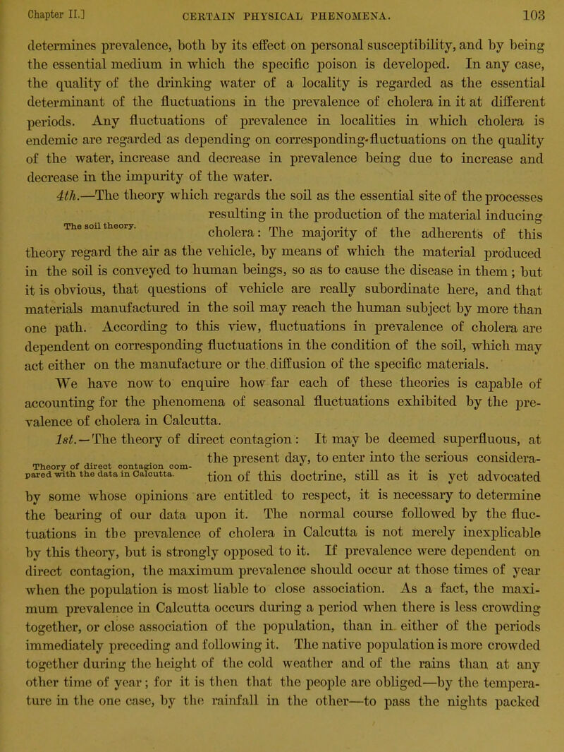 The soil theory. determines prevalence, both by its effect on personal susceptibility, and by being the essential medium in which the specific poison is developed. In any case, the quality of the drinking water of a locality is regarded as the essential determinant of the fluctuations in the prevalence of cholera in it at different periods. Any fluctuations of prevalence in localities in which cholera is endemic are regarded as depending on corresponding-fluctuations on the quality of the water, increase and decrease in prevalence being due to increase and decrease in the impurity of the water. 4th.—The theory which regards the soil as the essential site of the processes resulting in the production of the material inducing cholera: The majority of the adherents of this theory regard the air as the vehicle, by means of which the material produced in the soil is conveyed to human beings, so as to cause the disease in them; but it is obvious, that questions of vehicle are really subordinate here, and that materials manufactured in the soil may reach the human subject by more than one path. According to this view, fluctuations in prevalence of cholera are dependent on corresponding fluctuations in the condition of the soil, which may act either on the manufacture or the. diffusion of the specific materials. We have now to enquire how far each of these theories is capable of accounting for the phenomena of seasonal fluctuations exhibited by the pre- valence of cholera in Calcutta. 1st. — The theory of direct contagion: It may be deemed superfluous, at the present day, to enter into the serious considera- Theory of direct contagion com- ,J . pared with, the data in Calcutta. tion of this doctrine, still aS it is yet advocated by some whose opinions are entitled to respect, it is necessary to determine the bearing of our data upon it. The normal course followed by the fluc- tuations in the prevalence of cholera in Calcutta is not merely inexplicable by this theory, but is strongly opposed to it. If prevalence were dependent on direct contagion, the maximum prevalence should occur at those times of year when the population is most liable to close association. As a fact, the maxi- mum prevalence in Calcutta occurs during a period when there is less crowding together, or close association of the population, than in either of the periods immediately preceding and following it. The native population is more crowded together during the height of the cold weather and of the rains than at any other time of year; for it is then that the people are obliged—by the tempera- ture in the one case, by the rainfall in the other—to pass the nights packed