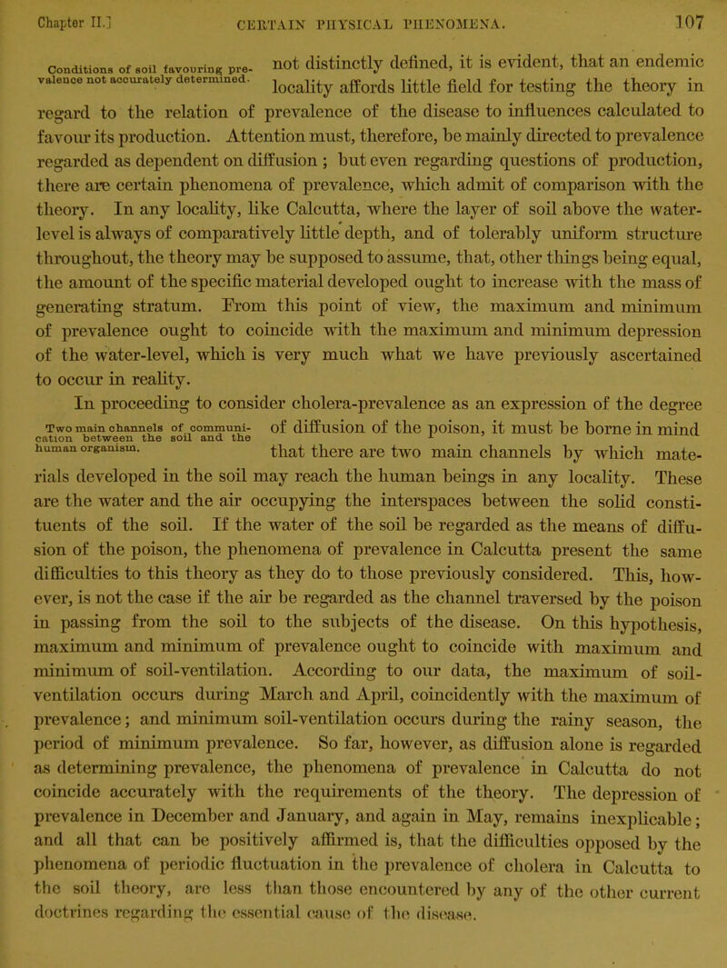 conditions of soil favonrin^ Pre- not distinctly defined, it is evident, that an endemic vaience not accurate* determined. locality affordg Httte field for testing the theory in regard to the relation of prevalence of the disease to influences calculated to favour its production. Attention must, therefore, he mainly directed to prevalence regarded as dependent on diffusion ; hut even regarding questions of production, there are certain phenomena of prevalence, which admit of comparison with the theory. In any locality, like Calcutta, where the layer of soil above the water- level is always of comparatively little depth, and of tolerably uniform structure throughout, the theory may he supposed to assume, that, other things being equal, the amount of the specific material developed ought to increase with the mass of generating stratum. Prom this point of view, the maximum and minimum of prevalence ought to coincide with the maximum and minimum depression of the water-level, which is very much what we have previously ascertained to occur in reality. In proceeding to consider cholera-prevalence as an expression of the degree Two mam channels of communi- of diffusion of the poison, it must he borne in mind cation between tbe soil and the x human organism. that there are two main channels by which mate- rials developed in the soil may reach the human beings in any locality. These are the water and the air occupying the interspaces between the solid consti- tuents of the soil. If the water of the soil be regarded as the means of diffu- sion of the poison, the phenomena of prevalence in Calcutta present the same difficulties to this theory as they do to those previously considered. This, how- ever, is not the case if the ah* be regarded as the channel traversed by the poison in passing from the soil to the subjects of the disease. On this hypothesis, maximum and minimum of prevalence ought to coincide with maximum and minimum of soil-ventilation. According to our data, the maximum of soil- ventilation occurs during March and April, coincidently with the maximum of prevalence; and minimum soil-ventilation occurs during the rainy season, the period of minimum prevalence. So far, however, as diffusion alone is regarded as determining prevalence, the phenomena of prevalence in Calcutta do not coincide accurately with the requirements of the theory. The depression of prevalence in December and January, and again in May, remains inexplicable; and all that can be positively affirmed is, that the difficulties opposed by the phenomena of periodic fluctuation in the prevalence of cholera in Calcutta to the soil theory, are less than those encountered by any of the other current doctrines regarding the essential cause of the disease.