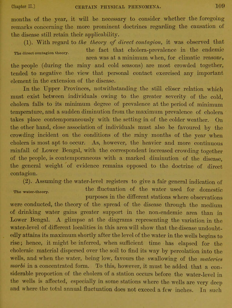 months of the year, it will he necessary to consider whether the foregoing remarks concerning the more prominent doctrines regarding the causation of the disease still retain their applicability. (1) . With regard to the theory of direct contagion, it was observed that . the fact that cholera-prevalence in the endemic area was at a minimum when, for climatic reasons, the people (during the rainy and cold seasons) are most crowded together, tended to negative the view that personal contact exercised any important element in the extension of the disease. In the Upper Provinces, notwithstanding the still closer relation which must exist between individuals owing to the greater severity of the cold, cholera falls to its minimum degree of prevalence at the period of minimum temperature, and a sudden diminution from the maximum prevalence of cholera takes place contemporaneously with the setting in of the colder weather. On the other hand, close association of individuals must also be favoured by the crowding incident on the conditions of the rainy months of the year when cholera is most apt to occur. As, however, the heavier and more continuous rainfall of Lower Bengal, with the correspondent increased crowding together of the people, is contemporaneous with a marked diminution of the disease, the general weight of evidence remains opposed to the doctrine of direct contagion. (2) . Assuming the water-level registers to give a fan general indication of The water-theory. the fluctuation of the water used for domestic purposes in the different stations where observations were conducted, the theory of the spread of the disease through the medium of drinking water gains greater support in the non-endemic area than in Lower Bengal. A glimpse at the diagrams representing the variation in the water-level of different localities in this area will show that the disease undoubt- edly attains its maximum shortly after the level of the water in the wells begins to rise; hence, it might be inferred, when sufficient time has elapsed for the choleraic material dispersed over the soil to find its way by percolation into the wells, and when the water, being low, favours the swallowing of the materies morbi in a concentrated form. To this, however, it must be added that a con- siderable proportion of the cholera of a station occurs before the water-level in the wells is affected, especially in some stations where the wells are very deep and where the total annual fluctuation does not exceed a few inches. In such