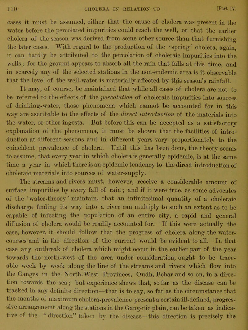 cases it must be assumed, either that the cause of cholera was present in the water before the percolated impurities could reach the well, or that the earlier cholera of the season was derived from some other source than that furnishing O the later cases. With regard to the production of the * spring ’ cholera, again, it can hardly be attributed to the percolation of choleraic impurities into the wells; for the ground appears to absorb all the rain that falls at this time, and in scarcely any of the selected stations in the non-endemic area is it observable that the level of the well-water is materially affected by this season’s rainfall. It may, of course, be maintained that while all cases of cholera are not to be referred to the effects of the percolation of choleraic impurities into sources of drinking-water, those phenomena which cannot be accounted for in this way are ascribable to the effects of the direct introduction of the materials into the water, or other ingesta. But before this can be accepted as a satisfactory explanation of the phenomena, it must be shown that the facilities of intro- duction at different seasons and in different years vary proportionately to the coincident prevalence of cholera. Until this has been done, the theory seems to assume, that every year in which cholera is generally epidemic, is at the same time a year in which there is an epidemic tendency to the direct introduction of choleraic materials into sources of water-supply. The streams and rivers must, however, receive a considerable amount of surface impurities by every fall of rain; and if it were true, as some advocates of the £ water-theory ’ maintain, that an infinitesimal quantity of a choleraic discharge finding its wray into a river can multiply to such an extent as to be capable of infecting the population of an entire city, a rapid and general diffusion of cholera would be readily accounted for. If this were actually the case, however, it should follow that the progress of cholera along the water- courses and in the direction of the current would be evident to all. In that case any outbreak of cholera which might occur in the earlier part of the year towards the north-west of the area under consideration, ought to be trace- able week by week along the line of the streams and rivers which flow into the Ganges in the North-West Provinces, Oudli, Behar and so on, in a direc- tion towards the sea; but experience shews that, so far as the disease can be tracked in any definite direction—that is to say, so far as the circumstance that the months of maximum cholera-prevalence present a certain ill-defined, progres- sive arrangement along the stations in the Gangetic plain, can be taken as indica- tive of the “direction” taken by the disease—this direction is precisely the