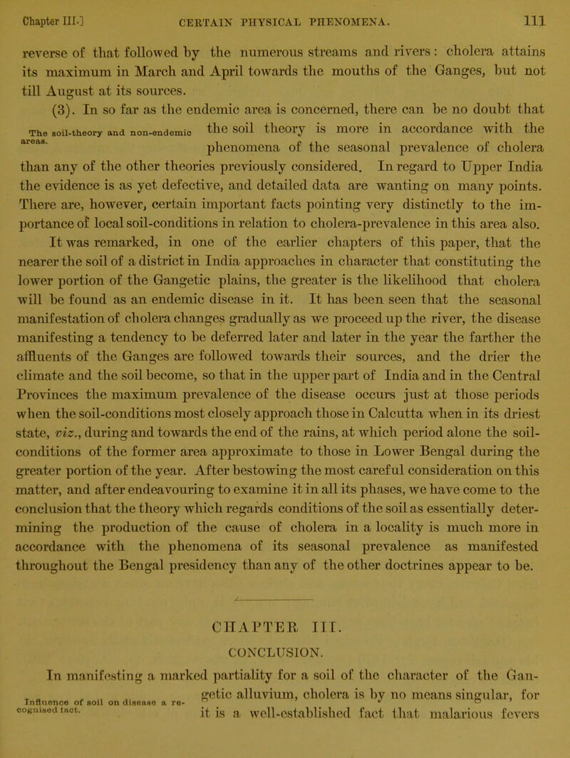 reverse of that followed by the numerous streams and rivers: cholera attains its maximum in March and April towards the mouths of the Ganges, but not till August at its sources. (3). In so far as the endemic area is concerned, there can be no doubt that The soil-theory and non-endemic the soil theory is more in accordance with the phenomena of the seasonal prevalence of cholera than any of the other theories previously considered. In regard to Upper India the evidence is as yet defective, and detailed data are wanting on many points. There are, however, certain important facts pointing very distinctly to the im- portance of local soil-conditions in relation to cholera-prevalence in this area also. It was remarked, in one of the earlier chapters of this paper, that the nearer the soil of a district in India approaches in character that constituting the lower portion of the Gangetic plains, the greater is the likelihood that cholera will be found as an endemic disease in it. It has been seen that the seasonal manifestation of cholera changes gradually as we proceed up the river, the disease manifesting a tendency to be deferred later and later in the year the farther the affluents of the Ganges are followed towards then sources, and the drier the climate and the soil become, so that in the upper part of India and in the Central Provinces the maximum prevalence of the disease occurs just at those periods when the soil-conditions most closely approach those in Calcutta when in its driest state, viz., during and towards the end of the rains, at which period alone the soil- conditions of the former area approximate to those in Lower Bengal during the greater portion of the year. After bestowing the most careful consideration on this matter, and after endeavouring to examine it in all its phases, we have come to the conclusion that the theory which regards conditions of the soil as essentially deter- mining the production of the cause of cholera in a locality is much more in accordance with the phenomena of its seasonal prevalence as manifested throughout the Bengal presidency than any of the other doctrines appear to be. CHAPTER III. CONCLUSION. In manifesting a marked partiality for a soil of the character of the Gan- _ , , getic alluvium, cholera is by no means singular, for Dgnisedtact. jt is a well-established fact that malarious fevers