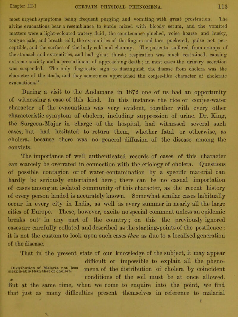 most urgent symptoms being frequent purging and vomiting with great prostration. The alvine evacuations bear a resemblance to turds mixed with bloody serum, and the vomited matters were a light-coloured watery fluid; the countenance pinched, voice hoarse and husky, tongue pale, and breath cold, the extremities of the fingers and toes puckered, pulse not per- ceptible, and the surface of the body cold and clammy. The patients suffered from cramps of the stomach and extremities, and had great thirst; respiration was much restrained, causing extreme anxiety and a presentiment of approaching death ; in most cases the urinary secretion was suspended. The only diagnostic sign to distinguish the disease from cholera was the character of the stools, and they sometimes approached the conjee-like character of choleraic evacuations.” During a visit to the Andamans in 1872 one of us had an opportunity of witnessing a case of this kind. In this instance the rice or conjee-water character of the evacuations was very evident, together with every other characteristic symptom of cholera, including suppression of urine. Dr. King, the Surgeon-Major in charge of the hospital, had witnessed several such cases, hut had hesitated to return them, whether fatal or otherwise, as cholera, because there was no general diffusion of the disease among the convicts. The importance of well authenticated records of cases of this character can scarcely he overrated in connection with the etiology of cholera. Questions of possible contagion or of water-contamination by a specific material can hardly he seriously entertained here; there can he no casual importation of cases among an isolated community of this character, as the recent history of every person landed is accurately known. Somewhat similar cases habitually occur in every city in India, as well as every summer in nearly all the large cities of Europe. These, however, excite no special comment unless an epidemic breaks out' in any part of the country; on this the previously ignored cases are carefully collated and described as the starting-points of the pestilence : it is not the custom to look upon such cases then as due to a localised generation of the disease. That in the present state of our knowledge of the subject, it may appear difficult or impossible to explain all the plieno- in?xpucabil0tnha°n “atofchoiera1688 mena of the distribution of cholera by coincident * conditions of the soil must he at once allowed. But at the same time, when we come to enquire into the point, we find that just as many difficulties present themselves in reference to malarial r