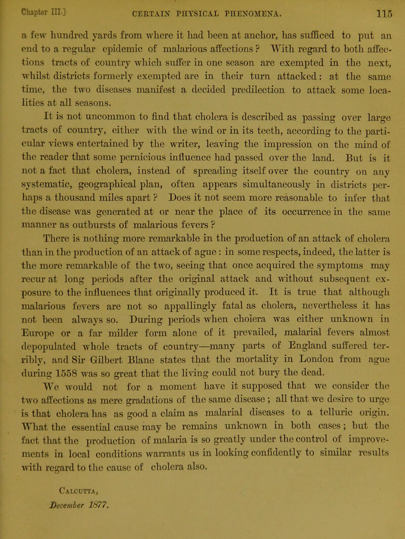 a few hundred yards from where it had been at anchor, has sufficed to put an end to a regular epidemic of malarious affections ? With regard to both affec- tions tracts of country which suffer in one season are exempted in the next, whilst districts formerly exempted are in their turn attacked: at the same time, the two diseases manifest a decided predilection to attack some loca- lities at all seasons. It is not uncommon to find that cholera is described as passing over large tracts of country, either with the wind or in its teeth, according to the parti- cular views entertained by the writer, leaving the impression on the mind of the reader that some pernicious influence had passed over the land. But is it not a fact that cholera, instead of spreading itself over the country on any systematic, geographical plan, often appears simultaneously in districts per- haps a thousand miles apart ? Does it not seem more reasonable to infer that the disease was generated at or near the place of its occurrence in the same manner as outbursts of malarious fevers ? There is nothing more remarkable in the production of an attack of cholera than in the production of an attack of ague : in some respects, indeed, the latter is the more remarkable of the two, seeing that once acquired the symptoms may recur at long periods after the original attack and without subsequent ex- posure to the influences that originally produced it. It is true that although malarious fevers are not so appallingly fatal as cholera, nevertheless it has not been always so. During periods when cholera was either unknown in Europe or a far milder form alone of it prevailed, malarial fevers almost depopulated whole tracts of country—many parts of England suffered ter- ribly, and Sir Gilbert Blane states that the mortality in London from ague during 1558 was so great that the living could not bury the dead. We would not for a moment have it supposed that we consider the two affections as mere gradations of the same disease ; all that we desire to urge is that cholera has as good a claim as malarial diseases to a telluric origin. What the essential cause may he remains unknown in both cases ; hut the fact that the production of malaria is so greatly under the control of improve- ments in local conditions warrants us in looking confidently to similar results with regard to the cause of cholera also. Calcutta, December 1877.