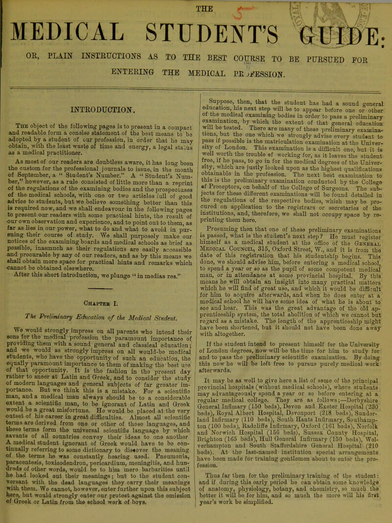 THE MEDICAL STUDENT'S GUIDE: OR, PLAIN INSTRUCTIONS AS TO THE BEST COURSE TO BE PURSUED EOR ENTERING THE MEDICAL PR SESSION. INTRODUCTION. The object of the following pagos is to present in a compact and readable form a conoise statement of the best means to be adopted by a student of oar profession, in order that he may obtain, with the least waste of time and energy, a legal status as a medical practitioner. As most of our readers are doubtless aware, it has long been tho custom for the professional journals to issue, in the month of September, a  Student's Number. A  Student's Num- ber, however, as a rule consisted of little more than a reprint of the regulations of the examining bodies and the prospectuses of the medical schools, with one or two articles lull of good advice to students, bat we believe something better than this is required now, and we shall endeavour in the following pages to present our readers with some practical hints, the result°of our own observation and experience, and to point out to them, as far as lies in our power, what to do and what to avoid in pur- suing their course of study. We shall purposely make our notices of the examining boards and medical schools as brief as possible, inasmuch as their regulations are easily accessible and procurable by any of our readers, and as by this means we shall obtain more space for practical hints and remarks which cannot be obtained olaewhere. After this short introduction, we plunge  in medias res. Chapter I. The Preliminary Education of the Medical Student. We would strongly impress on all parents who intend their sons for the medical profession tho paramount importance of providing them with a sound gonoral and classical education; and we would as strongly impress on all would-be medical students, who have the opportunity of such an oducation, tho equally paramount importance to them of making the best u«o of that opportunity. It is tho fashion in the present day rather to sneer at Latin and Greek, and to considor tho study of modern languages and general subjects of far greater im- portance. But wo think this is a mistake. For a scientific man, and a medical man always should be to a considerable extent a scientific man, to be ignorant of Latin and Greek would be a great misfortune. He would be placed at the very outset of his career in great difficulties. Almost all scientific terms are derived from one or other of those languages, and these terms form the universal sciontifia language by which savants of all countries convey their ideas to one another A medical student ignorant of Greok would have to be con- tinually referring to some dictionary to dis«over the meaning of the terms he was constantly hearing used. Pneumonia, paracentesis, toxicodendron, pericardium, meningitis, and hun- dreds of other words, would be to him mero barbarities until he had looked out their meanings; but to the student con- versant with the dead languages they carry their meanings with them. We cannot, however, enter further upon this subject hero, but would strongly enter oar protest against the omission of Greek or Latin from the school work of boys. Suppose, then, that the student has had a sound general education, his next step will be to appear before one or other of the medical examining bodies in order to pass a preliminary examination, by which the extent of that general education will be tested. There are many of these preliminary examina- tions, but the one which we strongly advise every stud»nt to pass if possible is the matriculation examination at the Univer- sity of London. This examination is a difficult one, but it is well worth the trouble of working for, as it leaves the student free, if he pass, to go in for the medical degrees of the Univer- sity^ which are justly looked upon as the highest qualifications obtainable in the profession. The next best examination to this is the preliminary examination conducted by the College of Prooeptors, on behalf of the College of Surgeons. The sub- jects for these different examinations will be found detailed in the regulations of the respective bodies, which may be pro- cured on application to the registrars or secretaries of the institutions, and, therefore, we shall not occupy space by re- printing them here. Presuming then that one of these preliminary examinations is passed, what is the student's next step ? He must register himself as a medical student at the office of the General Medical Council, 315, Oxford Street, W., and it is from the date of this registration that his studentship begins. This done, we should advise him, before entering a medical school, to spend a year or so as the pupil of some competent medical man, or in attendance at some provincial hospital. By this means he will obtain an insight into many practical matters which he will find of great use, and which it would be difficult for him to acquire afterwards, and when he does enter at a medical school he will have some idea of what he is about to see and hear. This was the great advantage of the old ap- prenticeship system, the total abolition of which we cannot but regard as a mistake. The length of the apprenticeship might have been shortened, but it should not have been done away with altogether. If the student intend to present himself for the University of London degrees, now will be the time for him to study for and to pass the preliminary scientific examination. By doing this now he will be left free to pursue puroly medical work afterwards. It may be as woll to givo here a list of some of the principal provincial hospitals (without medical schools), whoro students may advantageously spend a year or so before ontering at a regular medical college. They are as follows;—Derbyshire General Infiuiary (150 bods), Devon and Exoter Hospital (230 beds), Royal Albert Hospital, Dovonport (218 beds), Sunder- land Infirmary (110 beds), South Hants Infirmary, Southamp- ton (100 beds), Radcliffe Infirmary, Oxford (1G1 beds), Norfolk and Norwich Hospital (156 bods), Sussox County Hospital, Brighton (165 beds), Hull Gonoral Infirmary (150 beds), Wol- verhampton and South Staffordshire Gonoral Hospital (210 beds). At tho last-named institution special arrangements have been made for training gontlomon about to ontor the pro- fession. Thus far then for tho preliminary training of tho student: and if dnring this early poriod ho can obtain some knowledge of anatomy, physiology, botany, and chemistry, so much tho hotter it will bo for him, and so much tho more will his first year's work bo simplified.