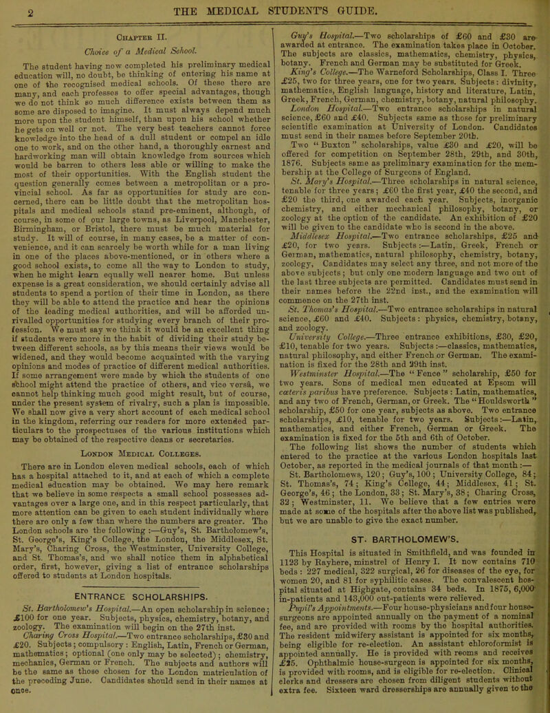 ■2 Ohaptbb II. Choice of a Medical School. The student having now completed his preliminary medical education will, no doubt, be thinking of entering his name at one of the recognised medical schools. Of these there are many, and each professes to offer special advantages, though we do not think so much difference exists between them as some are disposed to imagine. It must always depend much more upon the student himself, than upon his school whether he gets on well or not. The very best teachers cannot force knowledge into the head of a dull student or compel an idle one to work, and on the other hand, a thoroughly earnest and hardworking man will obtain knowledge from sources which would be barren to others less able or willing to make the most of their opportunities. With the English student the question generally comes between a metropolitan or a pro- vincial school. As far as opportunities for study are con- cerned, there can be little doubt that the metropolitan hos- pitals and medical schools stand pre-eminent, although, of course, in some of our large towns, as Liverpool, Manchester, Birmingham, or Bristol, there must be much material for study. It will of course, in many cases, be a matter of con- venience, and it can scarcely be worth while for a man living in one of the places above-mentioned, or in others where a good school exists, to come all the way to London to study, when he might learn equally well nearer home. But unless expense is a great consideration, we should certainly advise all students to spend a portion of their time in London, as there they will be able to attend the practice and hear the opinions of the leading medical authorities, and will be afforded un- rivalled opportunities for studying every branch of their pro- fession. We must say we think it would be an excellent thing if students were more in the habit of dividing their study be- tween different schools, as by this means their views would be widened, and they would become acquainted with the varying opinions and modes of practice of different medical authorities. If some arrangement were made by which the students of one school might attend the practice of others, and vice versa, we cannot help thinking much good might result, but of course, nnder the present system of rivalry, such a plan is impossible. We shall now give a very short account of each medical school in the kingdom, referring our readers for more extended par- ticulars to the prospectuses of the various institutions which may be obtained of the respective deans or secretaries. London Medical Colleges. There are in London eleven medical schools, each of which has a hospital attached to it, and at each of which a complete medical education may be obtained. We may here remark that we believe in some respects a small school possesses ad- vantages over a large one, and in this respect particularly, that more attention can be given to each student individually where there are only a few than where the numbers are greater. The London schools are the following :—Guy's, St. Bartholomew's, St. George's, King's College, the London, the Middlesex, St. Mary's, Charing Cross, the Westminster, University College, and St. Thomas's, and we shall notice them in alphabetical order, first, however, giving a list of entrance scholarships offered to students at London hospitals. ENTRANCE SCHOLARSHIPS. St. Bartholomew'8 Hospital.—An open scholarship in science; jBIOO for one year. Subjects, physics, chemistry, botany, and zoology. The examination will begin on the 27th inst. Charing Cross Hospital.—Two entrance scholarships, £80 and £20. Subjects; compulsory : English, Latin, French or German, mathematics; optional (one only may be selected) ; ohemistry, mechanics, German or French. The subjocts and authors will be the same as those chosen for the London matriculation of the preceding June. Candidates should send in their names at once. Guy's Hospital.—Two scholarships of £60 and £30 are- awarded at entrance. The examination takes place in October. The subjects are classics, mathematics, chemistry, physics botany. French and German may be substituted for Greek. King's College.—The Warneford Scholarships, Class I. Three £25, two for three years, one for two years. Subjects: divinity, mathematics, English language, history and literature, Latin, Greek, French, German, chemistry, botany, natural philosophy. London Hospital.—Two entrance scholarships in natural science, £60 and £40. Subjects same as those for preliminary scientific examination at University of London. Candidates must send in their names before September 20tb. Two  Buxton  scholarships, value £30 and £20, will be offered for competition on September 28th, 29th, and 30th, 1876. Subjects same as preliminary examination for the mem- bership at the College of Surgeons of England. St. Mary's Hospital.—Three scholarships in natural science, tenable for three years; £60 the first year, £40 the second, and £20 the third, one awarded each year. Subjects, inorganic chemistry, and either mechanical philosophy, botany, or zoology at the option of the candidate. An exhibition of £20 will be given to the candidate who is second in the above. Middlesex Hospital.—Two entrance scholarships, £25 and £20, for two years. Subjects:—Latin, Greek, French or German, mathematics, natural philosophy, chemistry, botany, zoology, Candidates may select any three, and not more of the above subjects; but only one modern language and two out of the last three subjects are permitted. Candidates must send in their names before 1he 22nd inst., and the examination will commence on the 27th inst. St. Thomas's Hospital.—Two entrance scholarships in natural science, £60 and £40. Subjects : physics, chemistry, botany, and zoology. University College.—Three entrance exhibitions, £30, £20, £10, tenable for two years. Subjects :—classics, mathematics, natural philosophy, and either French or German. The exami- nation is fixed for the 28th and 29th inst. Westminster Hospital.—The  Fence  scholarship, £50 for two years. Sons of medical men educated at Epsom will cateris paribus have preference. Subjects: Latin, mathematics, and any two of French, German, or Greek. The  Houldsworth  scholarship, £50 for one year, subjects as above. Two entrance scholarships, £10, tenable for two years. Subjects:—Latin, mathematics, and either French, German or Greek. The examination is fixed for the 5th and 6th of October. The following list shows the number of students which entered to the practice at the various London hospitals last October, as reported in the medical journals of that month :— St. Bartholomews, 120; Guy's, 100 ; University College, 84; St. Thomas's, 74; King's College, 44; Middlesex, 41; St. George's, 46 ; the London, 33; St. Mary's, 38; Charing Cross, 32 ; Westminster, 11. We believe that a few entries were made at so*ie of the hospitals after the above list was published, but we are unable to give the exact number. ST. BARTHOLOMEW'S. This Hospital is situated in Smithfield, and was founded in 1123 by Rayhere, minstrel of Henry I. It now contains 710 bods : 227 medical, 322 surgical, 26 for diseases of the eye, for women 20, and 81 for syphilitic cases. The convalescent hos- pital situated at Highgate, contains 34 beds. In 1875, 6,000 in-patients and 143,000 out-patients were relieved. Pupil's Appointments.—Four house-physicians and four house- surgeons are appointed annually on the payment of a nominal fee, and are provided with rooms by the hospital authorities. The resident midwifery assistant is appointed for six months, boing eligible for re-election. An assistant chloroformist is appointed annually. He is provided with reoms and receivos £35. Ophthalmic house-surgeon is appointed for six months, is provided with rooms, and is eligible for re-election. Clinical clerks and dressers are chosen from diligent students without extra fee. Sixteen ward dresserBhips are annually given to the