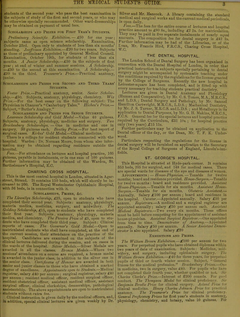 students of the second year who pass the best examination in Ithe subjects of study of the first and second years, or who may Ybe otherwise specially recommended. Other ward-dresserships fmay be obtained on payment of usual fees. Scholarships and Phizes for First Year's Students. Preliminary Scientific Exhibition. — £50 for one year; subjects same as open science scholarship. Examination, October 23rd. Open only to students of loss than six months' standing. Jeaffreson Exhibition.—£20 for two years. Subjects as those of preliminary appointed by General Medical Council. Examination, October 19th, for students of loss than six months. A Junior Scholarship.—£50 in the subjects of first year; at end of winter and summer sossions. A Scholarship. —£30 to the second at this examination. A Scholarship.— £20 to the third. Ti-easurer's Prize.—Practical anatomy, junior. Scholarships and Prizes for Second and Third Years' Students. Foster Prize.—Practical anatomy, senior. Senior Scholar- ship.—£50. Subjects, anatomy, physiology, chemistry. Wix Prize.—For the best essay on the following subject: The Physician in Chaucer's  Canterbury Tales. Hichen's Prize.— Subject, Butler's Analogy. Scholarships and Prizes for Senior Students. Lawrence Scholarship and Gold Medal—Value 40 guineas. Subjects, anatomy, physiology, medicine and surgery. Two Brackenbury Scholarships. — One in medicine and one in surgery. 30 guineas each. Bentley Prize.—For best report of surgical cases. Kirkes' Gold Medal.—Clinical medicine. There is a college for resident students connected with -the hospital. Warden : Dr. Norman Moore, from whom also infor- mation may be obtained regarding residence outside the hospital. Fees.—For attendance on lectures and hospital practice, 105 guineas, payable in instalments, or in one sum of 100 guineas. Further information may be obtained of the Warden, St. Bartholomew's Hospital, E.C. CHARING CROSS HOSPITAL. This is the most central hospital in London, situated in Agar- street, Strand. It contains 150 beds, which will shortly be in- creased to 200. The Royal Westminster Ophthalmic Hospital, with 36 beds, is in connection with it. Scholarships, Prizes, &c. The Llewellyn Scholarship, £25, open to students who have completed their second year. Subjects: anatomy, physiology, materia medica, medicine, surgery, and midwifery. The Go/ding Scholarship, £15, open to students who have completed their first year. Subjects. anatomy, physiology, materia medica, and chemistry. The Pereira Prize of £5, open to stu- dents who have completod their third year. Subject: Clinical reports of cases. The Governor's Gold Medal.—Open to matricnlatod students who shall have completod, at the ond of the current session, their attendance on the .practice of the hospital. Candidates are examined on the subjects of the clinical lectures delivered during the session, and on casos in the wards of the hospital. Silver Medals.—Silver Medals are awarded in all the classes. Bronze Medals.—Where two sessions' attendance on a course are required, a bronze modal is awarded in the junior class, in addition to the silvor one in tho senior class. Certificates of Honour aro awarded in both senior and junior classos to those who have obtained a marked degroe of excellence. Appointments open to Students.—Medical registrar, salary £40 per annum ; surgical registrar, salary £40 per annum ; resident modical officer, resident surgical offlcor, resident obstetrical officer, assistant medical offlcor, assistant surgical officer, clinical clerkships, dressorships, pathological assistantship. Tho abovo appointmonts aro opon to matriculatod students without extra foe. Clinical instruction is given daily by the modical officors, and, in addition, spooial clinical lecturos ara givon woekly by Dr. Silver and Mr. Hancock. A library containing the standard medical and surgical works and tho current medical periodicals is opon daily. lees.—Tho fees for tho entire course of lectures and hospital practice amount to £80 8s., including £2 2s. for matriculation. They may bo paid in five separate instalments of nearly equal amounts. Tho composition fee for dental surgery is £42 2s. Further information may be had of the Librarian, or of the Lean, Mr. Francis Hird, F.R.C.S., Charing Cross Hospital, THE DENTAL HOSPITAL. The London School of Dental Surgery has been organised in connection with the Dental Hospital of London, in order that practical instruction in subjects specially pertaining to dental surgery might be accompanied by systematic teaching under the conditions required by the regulations for the license granted by the College of Surgeons. Recently the new hospital in Leicester-square has been completed, and is fitted-up with every necessary for teaching students practical dentistry. Lectures are given in Dental Anatomy and Physiology (Human and Comparative), by Mr. C. S. Tomes, M.A., M.R.C.S., and L.D.S.; Dental Surgery and Pathology, by Mr. Samuel Hamilton Cartwright, M.R.C.S., L.D.S.; Mechanical Dentistry, by Mr. J. S. Turner, M.R.C.S. and L.D.S.; and Metallurgy in its application to Dental Purposes, by Mr. G. H. Makins, M.R.C.S., F.C.S. General fee for the special lectures and hospital practice required by the Curriculum, £31 10s.; for hospital practice only (two years) £15 15s. Further particulars may be obtained on application to tho Dental officer of the day, or the Dean, Mr. T. F. K. Under- wood. Particulars respecting the regulations for the license in dental surgery will be furnished on application to the Secretary of the Royal College of Surgeons of England, Lincoln's-inn- fields. ST. GEORGE'S HOSPITAL. This Hospital is situated at Hyde-park-corner. It contains 353 beds, 205 for surgical, and 148 for medical cases. There are special wards for diseases of the eye and diseases of women. Appointments; — Hoase-Physician. — Tenable for twelve months; board and residence provided. House-Surg eon.—Tenable for twelve months : board and residence provided. Assistant House-Physician.—Tenable for six months. Assistant House- Surgeon.—Tenable for six months. Obstetric Assistant.— Annually. Salary £100 per annum ; board and residence in the hospital. Curator.—Appointed annually. Salary £50 per annum. Registrars.—A medical and a surgical registrar aro appointed annually; salary £50 per annum each. Assistant Medical Registrars.—Two every six months. These offices must be held before competing for the appointment of assistant house-physician. Assistant Surgical Registrar.—One appointed from time to time. Demonstrator of Anatomy.—Appointed annually. Salary £50 per annum. A Senior Assistant Demon- strator is also appointed. Salary £20 Exhibitions and Prizes. The William Brown Exhibition.—£100 per annum for two years. For perpetual pupilB who have obtained diplomas within two years of date of examination. Subjects: Modiciuo, mid- wifery, and surgery, including ophthalmic surgory. The William Brown Exhibition.—£40 for three years, for porpetual pupils of third or fourth winter sossion. Subject,  General fitness for tho modical profession. Brackenbury Prizes.—One in medioine, two in surgory, value £40. For pupils who have not; completed thoir fourth year, whother qualified or not. Sir Charles Clarke's Prize.—Interest of £200 consols. For good conduct. The Thompson Medal for clinical proficiency. Sir Benjamin Brodie Prize for clinical surgory. Acland Prise for olinical medicine. Henry Charles Johnson Prize for practical anatomy. The Treasurer's Prize for olinical proficiency. General Proficiency Prizes for first year's studonts in anatomy, physiology, chomistry, and botany, valuo 10 guinoas. For