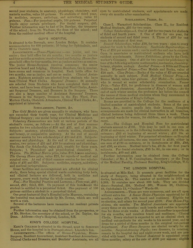 second year students, in anatomy, physiology, chemistry, and materia medica, value 10 guineas. To students of third year, in medicine, surgery, pathology, and midwifery, value 10 guineas. Fees.—For perpetual pupils, 100 guineas. Perpetual pupils enjov certain privileges. For dental surgery, £45. Further information may he had of Dr. Barclay, the treasurer of the school; from Dr. Wadham, the dean of the school; and from the resident medical officer of the hospital. GUY'S HOSPITAL Is situated in the Borough, near London Bridge. It contains accommodation for 690 patients; 50 being for Ophthalmic, and 26 for Obstetrio cases. Appointments.—House-Physicians:—one junior, and two senior; they hold office for six months; two months as juniors and four months as seniors; receive board and lodging. House-Sur- peonshold office for four months, two as juniors and twoas seniors. The junior Houso-Surgeon receives commons; the Benior receives board and lodging, Obstetric Residents, two in number, have rooms and commons in hospital. Each holds office for two months, one as junior, and one as senior. Clinical Assist- ants ; Eighteen annually are selected from students who have been Clinical Ward Clerks. Surgeons' Dressers: 24 annually are selected from Students who have completed their third winter, and have been diligent as Surgical Ward Clerks, Assist- ant Surgeons' Dressers, and Dressers in the Surgery. There are also a large number of Assistant Surgeons' Dressers, Dressers in the Surgery, Dressers in the Eye Ward, Post- Mortem Clerks, Obstetric Attendants, Clinical Ward Clerks, &c, appointed at intervals. Scholarships, Phizes, &c. Two Gold Medals are given annually to students, who have not exceeded their fourth year, for Clinical Medicine and Clinical Surgery; one medal being awarded in each subject. Voluntary Examinations are held at various periods of the student's course, as follows :—At the end of first summer session for two scholarships of £50 and £25, and of £10 10s. Subjects: anatomy, physiology, materia medica, chemistry, and botany, or comparative anatomy. At the end of second summer session for two scholarships of £25 and £10. Subjects: anatomy and physiology. At the end of the second summer session, two prizes of £25 and £10 for anatomy and physiology. The Sands Cox Scholarship, value £15, tenable for three years. Subjects; 1. Physiology and physiological chemistry. 2. Physics. The Michael Harris prize, value £10, human anatomy. The Gurney Hoare prize, value £25, for reports of medical and surgical case. At end of third summer session for two scholar- ships of £35 and £20. Subjects: medicine, surgery, midwifery, and medical jurisprudence. Great facilities and encouragement are afforded for clinical study, there being special clinical wards containing forty beds, and clinical lectures are delivered, both in medicino and surgery, every week during the whole sossional year. Fees.—For Hospital Practice and Lectures.—First year, £40 ; second, £40; third, £30. On payment of this instalment the student is entitled to a perpetual ticket. One payment of 100 guineas entitles a student to a perpetual ticket. One great feature of Guy's Hospital is the Museum, containing the beautiful wax models made by Mr. Towno, which aro well worth a visit. Several of the lecturers have vacancies for resident private pupils. Further information may be obtained from the prospectus, or of Mr. Stocker, the secretary of the school, or Dr. Taylor, the Dean. Address—Guy's Hospital, London, S.E. KING'S COLLEGE HOSPITAL. King's College is situated in tho Strand, next to Somorsot House, and the hospital is in Portugal-streot. Lincoln's Inn. Appointments.—The offices of House-Physician, House- Surgeon, Resident Accoucheur, Assistant Resident Accouchour, Clinical Clerks and Drossors, and Dentists' Assistants, aro all open to matriculated students, and appointments aro mado every six months after examination. Scholarships, Prizes, &c Class I. Warneford Scholarships. Class H., for Resident Medical Students, £25 for two years. College Scholarships.—1. One of £40 for two years for students of third and fourth years. 2. One of £30 for one year, for students of second and third years. 3. Three of £20 for one year, for students of first year. Daniell Scholarships, value £20, for two years : open to every student for work in the laboratory. Sambrooke Registrarships.— Two of £50 per annum each ; one in medin'ne and one in surgery. Open to associates or matriculated students who havo hold resident appointments. Science Exhibitions, given by the Cloth- worker's Company. One of £50 for two years for proficiency in four of the following subjects: mathematics,mechanics, chemistry botany, physics, zoology. Leathes' Prizes.—A Bible and Prayer Book. Warneford Prizes.—Two Medals and Books, value of £20 each. Class Prizes.—Books of the value of £3 are awarded annually in each subject. Todd Medical Clinical Prize.—A Bronze Medal, value four guineas. Jelf Medal.—To candidate who is second at senior scholarship examination. Tanner Prize.—Value £10, for proficiency in diseases of women and children, and obstetrics. Associates of King's College.—At the end of each winter session the professors lay before the council the names of those medical students whom they recommend to be elected assooiateB of King's College. Rooms are provided in the College for the residence of a limited number of matriculated students. Some of the pro- fessors, &c, receive pupils into their houses. Complete arrangements are made for clinical instruction in all branches, clinical lectures being delivered three times a week. There aro special wards for women, for children, and for ophthalmic cases. Fees.—The College and Hospital Fees for matriculated students amount to £105. This may be paid in one sum of £100 at entrance, or in the following instalments : £52 10s. on entrance; £42 at beginning of second winter; £10 10s. at beginning of third winter. For perpetual attendance on Hospital Practice and all lectures, the sum required is £130, either in one sum of £120 on entrance, or in instalments of £60, £40, and £30, as above. Medical tutot's fee, £3 3s. for first year's subjects. For dental students, £95 Is. 6d., in one sum ; or in instalments, £60 and £40. Further information may be obtained from the College Calendar; of Mr. J. W. Cunningham, Secretary ; or the Dean of the Medical Faculty, Professor Bontley, King's College, W.C. THE LONDON HOSPITAL Is situated at Mile End. It presents groat facilities for the study of Surgery, being situated in the neighbourhood of docks, factories, &c. The number of accidents in 1875 was 9,389. It contains now about 800 beds. They are divided thus:—Surgical. 334, Medical 300, Women 26, Children, 68, Ophthalmic 12,  Outdoor Wards 60. Appointments.—These are very numerous, and are nil open without extra fee. A Senior House-Physician appointed for 12 months; salary £75, with hoard and residence. Eligible for re-election, and salary for socond year £100. Four House-Phy- sicians, six months. Ten Medical Assistants aro appointed every three or six months: each boards and resides in hospital free for three or six weeks. A Resident Accoudieur is appointed for six months, and receives board and residence. Chmcal Clerks. Every student is expected to act as clinical clork to medical out-patients for six weeks in his sooond year, and to dress for a period of throe months in the surgical out-patient department. Four Howe-Surgeons are elected usr ally for six months. Surgical-dressing Pupils; two dressers, in rotation, romain in tho'hospital day and night ovory weok, and aro pro- vided with board. One Clinical Assistant is appointod ovory throe months; salary at the rato of £100 per annum; eligible