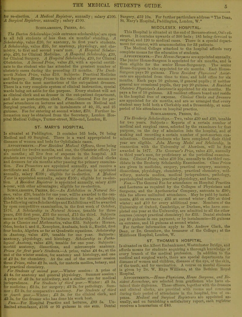 Hor re-eleotion. A Medical Registrar, annually; salary £100. A Surgical Registrar, annually; salary £100. Scholarships, Prizeb, &o. The Buxton Scholarships (vide entrance scholarships) are opon to all full students of less than six months' standing. A 'Scholarship, value £20, for anatomy, to first yoar's students. A Scholarship, value £25, for anatomy, physiology, and che- mistry, to first and second years' men. A Hospital Scholar- ship, £20, for Clinical Modicine. A Hospital Scholarship, £20, lor Clinical Surgory. A Hospital Scholarship, £20, for Clinical Obstetrics. A Second Prize, value £5, with a special certifi- cate to tho student who has attended the greatest numbor of iipbstetric cases during the precoding 12 months. The Duck- worth Nelson Prize, value £10. Subjects: Practical Medicine and Surgery. Money Prizes to the value of £60 per annum are awarded to the most meritorious of the out-patient dressers. [There is a very complete system of clinical instruction, special wards being set aside for the purpose. Every student will act as clinical clerk and as dresser in tho out-patient department, and also as post-mortem clerk. Fees.—General Fee for per- petual attendance on lectures and attendance on Medical and Surgical practice, £90, or in instalments of 40, 35, and 25 guineas. Fee for entering at second winter, £70. Further in- formation may be obtained from the Secretary, London Hos- pital Medical College, Turner-street, Mile-end, London, E. ST. MARY'S HOSPITAL Is Bituated at Paddington. It contains 165 beds, 76 being Medical and 89 Surgical. There is a ward appropriated to disoases of women and beds for Ophthalmic cases. Appointments.—Four Resident Medical Officers, three being appointed for twelve months, and one, the Obstetric officer, for Bis months; all live free of expense in the hospital. All students are requirod to perform the duties of clinical clerks and dressers for six months after passing the primary examina- tion. Two Prosectors are appointed annually, and receive a certificate and £5. A Demonstrator of Anatomy is appointed annually, salary £100; eligible for re-election. A Medical Tutor is appointed annually, salary £100 ; eligible for re-elec- Jion. A Resident Registrar is appointed annually, salary £100 a-year, with other advantages; eligible for re-election. Scholarships, Prizes, &c.—An Exhibition in Natural Sci- ence, value £20, tenable for one year, will bo awarded to the can- didate who is second in the examination for the scholarship. The following extra Scholarships and Exhibitions will be awarded by open competitive examination, in the first week of October, 1876. A Scholarship in Natural Science, tonablo for three years, £60 first year, £25 tho socond, £15 tho third. Subjects same as for ordinary Natural Science Scholarship. A Scholar- ship in Classics and Mathematics, value £35. Subjects: Horace, Odes, books i. and ii., Xenophon, Anabasis, book ii., Euclid, first four books, Algebra as far as Quadratic equations. Scholarship in Anatomy, value £20, tenable for one year. Subjects: anatomy, physiology, and histology. Scholarship in Patho- logical Anatomy, value £20, tenable for ono year. Subjects : morbid anatomy, dissections, and microscopic anatomy. Prizes for first year's Students.—A prizo, valuo £4 4s., at tho end of tho winter session, for anatomy and histology, and ono ■f«f £2 2s. for chemistry. At the end of the summer session thr<> Prizes, value £2 2s. oach, for materia modica, botany, and for practical chemistry. For Students of second year.—Winter sossion: A prize of £4 4s. for anatomy and general physiology. Suinmor session : i. prize of £2 2s. for midwifory, and a similar one for modical .jurisprudence. For Students of third year.—Wintor: £3 3s. for medicine ; £3 3s. for surgory; £2 2s. for pathology. Suni- Bier ; £2 2s. for comparative anatomy. For Students of third ;jfr fourth year.—Winter; £3 3b. for tho clinical clerk, and £8 3s. for the dressor who has dono his work boat. L Fees.—For Hospital Practico and locturos, £89 5b. Un- limited attendance, £105 or 95 guineas in ono sum. Dontal Surgory, £52 10a. For further particulars address  The Dean, St. Mary's Hospital, Paddington, London, W. MIDDLESEX HOSPITAL. This Hospital is situated at the end of Berners-street,Oxford- street. It contains upwards of 300 beds; 185 being devoted to surgical, and 120 to modical cases. There is a special depart- ment for enncor, with acoommodation for 33 patients. The Modical College attached to the hospital affords very complete means for the education of studonts. Appointments.—Two House-Surgeons are appointed annually. The junior House-Surgeon is appointed for six months, and is then eligible for the senior House-Surgeoncy. The senior House-Surgeon is also appointed for six months. Each House- Surgoon pays 20 guineas. Three Resident Physicians' Assist- ants are appointed from time to time,' and hold office for six months. Each pays 10 guineas, if general pupils; if neither general nor occasional pupils, they pay 20 guineas. A Resident Obstetric Physician's Assistant is appointed for six months. He pays a fee of 10 guineas. All resident officers board and reside in tho hospital free of expense. Clinical Clerks and Dressers are appointed for six months, and are so arranged that every student may hold both a Clerkship and a Drossership, at some period of his attendance on hospital practice. Scholarships, Prizes, &c. The Broderip Scholarships.—Two, value £30 and £20, tenable for two years. Subjects:- Reports of a certain number of medical and surgical cases, selected by the examiners for that purpose, on tho day of admission into tho hospital, and of making and recording a certain number of post-mortem exa- minations. General students who have completed their third year are eligible. John Murray Medal and Scholarship, in connection with the University of Aberdeen, will be first awarded in 1877. The Governor's Prize, valuo £21, annually to third year's mon, for proficiency at the periodical examina- tions. Clinical Prize, value £10 10s., annually to the third can- didate in the Broderip Scholarship Examination. Class Prizes are given in medicine, surgery, practical surgery, anatomy, dissections, physiology, chemistry, practical chemistry, mid- wifery, materia medica, medical jurisprudence, pathology, psychological medicine, practical physiology, and botany. Fees.—The General Fee for attendance on Hospital Practice and Lectures as roquired by the Colleges of Physicians and Surgeons, and the Apothecaries' Company, amounts to £90; this fee allows unlimited attondanco. May bo paid by instal- menta, £35 on entrance; £35 at socond winter; £20 at third winter; and £10 for every additional year. Members of tho University of Oxford, Cambridgo, or Durham, who havo com- pleted one year at tho University, aro admittod to all tho other courses (except practical chemistry) for £55. Dontal studonts pay 40 guinoas in one payment, or by instalments—26 guineas on entrance, and 15 guineas at second wintor. For further information apply to Mr. Androw Clark, the Dean, or Dr. Greonhow, tho treasurer of tho Collego; at tho Middlosex Hospital, London, W. ST. THOMAS'S HOSPITAL Is situated on tho Albort Embankment, Westminster Bridgo, and affords moans for studonts acquiring a thorough knowledge of every branch of tho modical profession. In addition to tho medical and surgical wards, thoro are special departments for diseases of women and childron, disoasos of tho oyo, of tho skin, of tho toeth, and for vaccination. A courso on montal disoasofl is givon by Dr. W. Rhys Williams, at tho Bothlom Royal Hospital. Appointments.—House-Physicians, House Surgeons, and Re- sident Accoucheur, aro soloctod from gontlomon who havo ob- tained thoir diplomas. Thoso offlcorH, togothor with tho drosaorB and clinical clerks, aro providod with rooma and commons during thoir period of attondanoo in tho hospital, froo of ox- penso. Medical and Surgical Registrars aro appointod an- nually, and on furnishing a satisfactory report, oach rogistrar rocoivos a honorarium of £40.