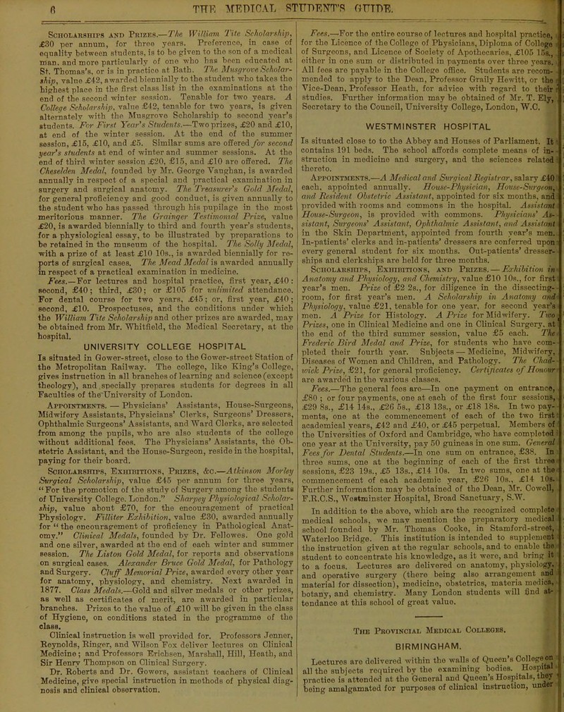 Scholarships and Prizes.—The William Tite Scholarship, £30 per annum, for three years. Preference, in case of equality between students, is to be given to the son of a medical man. and more particularly of one who has been educated at St. Thomas's, or is in practice at Bath. The Musgrove Scholar- ship, value £42, a warded biennially to the student who takes the highest place in the first class list in the examinations at the end of the second winter session. Tenable for two years. A College Scholarship, value £42, tenable for two years, is given alternately with the Musgrove Scholarship to second year's students. For First Year's Students.—Two prizes, £20 and £10, at end of the winter session. At the end of the summer session, £15, £10, and £5. Similar sums are offered for second year's students at end of winter and summer sessions. At the end of third winter session £20, £15, and £10 are offered. The Cheselden Medal, founded by Mr. George Vaughan, is awarded annually in respect of a special and practical examination in surgery and surgical anatomy. The Treasurer's Gold Medal, for general proficiency and good conduct, is given annually to the student who has passed through his pupilage in the most meritorious manner. The Grainger Testimonial Prize, value £20, is awarded biennially to third and fourth year's students, for a physiological essay, to be illustrated by preparations to be retained in the museum of the hospital. The Solly Medal, with a prize of at least £10 10s., is awarded biennially for re- ports of surgical cases. The Mead Medal is awarded annually in respect of a practical examination in medicine. Fees.—For lectures and hospital practice, first year, £40: second, £40; third, £30; or £105 for unlimited attendance. For dental course for two years, £45; or, first year, £40; second, £10. Prospectuses, and the conditions under which the William Tite Scholarship and other prizes are awarded, may be obtained from Mr. Whitfield, the Medical Secretary, at the hospital. UNIVERSITY COLLEGE HOSPITAL Is situated in Gower-street, close to the Gower-stroot Station of the Metropolitan Railway. The college, like King's College, gives instruction in all branches of learning and science (except theology), and specially prepares students for degrees in all Faculties of the University of London. Appointments. — Physicians' Assistants, House-Surgeons, Midwifory Assistants, Physicians' Clerks, Surgeons' Dressers, Ophthalmic Surgeons' Assistants, and Ward Clerks, are selected from among the pupils, who are also students of the college without additional fees. The Physicians' Assistants, the Ob- stetric Assistant, and the House-Surgeon, reside in the hospital, paying for their board. Scholarships, Exhibitions, Prizes, &c.—Atkinson Morhy Surgical Scholarship, value £45 per annum for three years, For the promotion of the study of Surgery among the students of University College. London. Sharpey Physiological Scholar- ship, value about £70, for the encouragement of practical Physiologv. Filliter Exhibition, value £30, awarded annually for u the encouragement of proficiency in Pathological Anat- omy. Clinical Medals, founded by Dr. Fellowes. One gold and one silver, awarded at the end of each winter and summer session. The Liston Gold Medal, for reports and observations on surgical cases. Alexander Bruce Gold Medal, for Pathology and Surgery. Cluff Memorial Prize, awarded every other year for anatomy, physiology, and chemistry. Next awarded in 1877. Class Medals.—Gold and silver medals or other prizes, as well as certificates of merit, are awarded in particular branches. Prizes to the value of £10 will be given in the class of Hygiene, on conditions stated in the programme of the class. Clinical instruction is well provided for. Professors Jonnor, Reynolds, Ringer, and Wilson Fox delivor lectures on Clinical Medicine; and Professors Erichsen, Marshall, Hill, Heath, and Sir Henry Thompson on Clinical Surgory. Dr. Roberts and Dr. Gowers, assistant teachers of Clinical Medicine, give special instruction in methods of physical diag- nosis and clinical observation. Fees.—For the entire course of lectures and hospital practice,» for the Licence of the College of Physicians, Diploma of College I of Surgeons, and Licence of Society of Apothecaries, £105 15s.,. either in one Bum or distributed in payments over three years. ■ All fees aro payable in the Colloge office. Students are rocom- j mended to apply to the Dean, Professor Graily Hewitt, or the I i Vice-Dean, Professor Heath, for advice with regard to their i j studies. Further information may be obtained of Mr. T. Ely, [ Secretary to the Council, University College, London, W.C. WESTMINSTER HOSPITAL Is situated close to to the Abbey and Houses of Parliament. It I contains 191 beds. The school affords complete means of in- - ' struction in medicine and surgery, and the sciences related thereto. Appointments.—A Medical and Surgical Registrar, salary £40 each, appointed annually. House-Physician, House-Surgeon, and Resident Obstetric Assistant, appointed for six months, and provided with rooms and commons in the hospital. Assistant House-Surgeon, is provided with commons. Physicians' As- sistant, Surgeons' Assistant, Ophthalmic Assistant, and Assistant in the Skin Department, appointod from fourth year's men. In-patients' clerks and in-patients' dressers are conferred upom every general student for six months. Out-patients' dresser- ■ ships and clerkships are held for three months. Scholarships, Exhibitions, and Prizes. — Exhibition in Anatomy and Physiology, and CJiemistry, value £10 10s., for first i yoar's men. Prize of £2 2s., for diligence in the dissecting- - room, for first year's men. A Scholarship in Anatomy and-, Physiology, value £21, tenable for one year, for second year's men. A Prize for Histology. A Prize for Midwifery. Two' Prizes, one in Clinical Medicine and one in Clinical Surgery, at 1 the end of the third summer session, value £5 each. The- Frederic Bird Medal and Prize, for students who have com- pleted their fourth year. Subjects — Medicine, Midwifory, Diseases of Women and Children, and Pathology. The Chad- - loick Prize, £21, for general proficiency. Certijicatcs of Honour' are awarded in the various classes. Fees.—The general fees are—In one payment on entrance, £80 ; or four payments, one at each of the first four sessions, £29 8s., £14 14s., £26 5s., £13 13s., or £18 18s. In two pay- ments, one at the commencement of each of the two first I academical years, £42 and £40, or £45 perpetual. Members of i the Universities of Oxford and Cambridge, who have completed I one year at the University, pay 50 guineas in one sum. General Fees for Dental Students.—In one sum on entrance, £38. In - three sums, one at the beginning of each of the first three- sessions, £23 19s., £5 13s., £14 10s. In two sums, one at the commencement of each academic year, £26 10s., £14 10s. Further information may be obtained of the Dean, Mr. Cowell, F.R.C.S., Westminster Hospital, Broad Sanctuary, S.W. In addition to the above, which are the recognized complete medical schools, we may mention the preparatory medical school founded by Mr. Thomas Cooke, in Stamford-street, Waterloo Bridge. This institution is intended to supplement I the instruction given at the regular schools, and to enable the student to concentrate his knowledge, as it wore, and bring it! to a focus. Lectures are delivered on anatomy, physiology, and operative surgery (there being also arrangement and material for dissection), medicine, obstetrics, materia niodica, botany, and chemistry. Many London studonts will find at- tendance at this school of great value. The Provincial Medical Colleges. BIRMINGHAM. Lectures are delivered within the walls of Queen's College on 4 all the subjects required by the examining bodies. Hospital <f practioe is attended at the General and Queen's Hospitals, t&ey J being amalgamated for purposes of clinical instruction, under ^