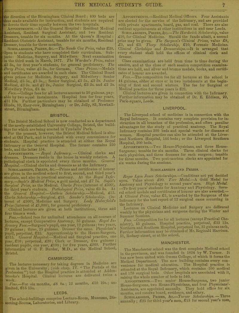 tho direction of tho Birmingham Clinical Board ; 400 boda aro thus made available for instruction, aad studonts aro roquirod fto devote tboir tiuio oqually botwoon the two hospitals. F Appointments.—At tho General Hospital: Residont Medical Assistant, Resident Surgical Assistant, and two Rosident Drossora, tonablo for six months. At the Quoon'a Hospital: Resident Obstetric Assistant, tenable for six months, Residont Dresser, tenable for three months. Scholarships, Piuzes, &c.—The Sands Cox Prize, valuo £20. Opon to studonts who have completed their curriculum. Sub- jects: Medicine, Surgery, and Midwifery. Next examination in tho third week in March, 1877. The Warden's Prize, valuo £3 3s,, for first yoar's students, for general proficiency. The Percy Prize, valuo £5 5s., for German, Glass Prizes.—Medals and certificates are awardod in each class. Tho Clinical Board gives prizes for Medicine, Surgery, and Midwifery: Senior Modical, £5 5s., £3 33.,; Senior Surgical, £5 5s., £3 3s. Junior Medical, £3 3s. and £2 2s., Junior Surgical, £3 3s. and £2 2s. Midwifery Prize, £4 Is. Fees.—College fees for all lecturos amount to 50 guineas, pay- ablo by two equal instalments. Hospital fees for four yoars, £31 10s. Further particulars may be obtained of Professor Hinds, 10, Easy-row, Birmingham ; or Dr. Jolly, 83, Newhall- street, Birmingham. BRISTOL. The Bristol Medical Sohool is now conducted as a department of the newly-established University College, Bristol, the build- ings for which are being erected in Tyndalls' Park. For the presont, however, the Bristol Medical School is situ- ated at Old Park, and is furnished with every convenience for students. Hospital practice is attended at either the Royal Infirmary or the General Hospital. The former contains 250 beds, and the latter l.vt. Appointments. — Royal Infirmary. — Clinical clerks and drossers. Dressers reside in the house in weekly rotation. A pathological clerk is appoiutod every three months. General Hospital.—Clinical clorks and dressors as at the Infirmary. Scholarships, Prizes, &c.—Prizes and certificates of honour are given in the medical school to first, second, and third year's studonts, and also in practical anatomy. At the Royal Infir- mary.—Suple's Medical Prize, a gold medal, and £7 7s. Suple's Surgical Prize, as the Medical. Clarke Prize (interest of £500), for third year's students. Pathological Prize, value £3 3s. At tho General Hospital.— Guthrie Scholarship.—Medical, £15. Clarke Scholarship.—Surgical, £15. Sander's Scholarship, (in- terest of £500), Medicino and Surgery. Lady Haberfielcfs Prize (intorost of £1,000), for gonoral proficioncy. Clinical lectures are givon at both institutions, three and four times a week. Fees.—School fees for nnlimitod attendance on all courses of lecturos, except Comparative Anatomy, 55 guineas. Royal In- firmary Fees.—Surgeon's pupil, one year, 12 guinoas; two years, 20 guinoas; three, 25 guineas. • Dresser tho same. Physician's pupil, porpotual, £25. Apprenticeship to tho Houso-Surgoon, £315. General Hospital.—Modical and Surgical practico, ono yoar,£10; porpotual, £20; Clork or Dresser, fivo guinoas; rosidont pupils, one year, £100 ; for five yoars, £200. Furthor information of G. F. Burdor, M.D., at tho Modical School, Bristol. CAMBRIDGE. Tho lectures necessary for taking dogreos in Medicino aro givon in tho University; {vide chap. IV. Tho Portals ol tho Profession ) but tho Hospital practico is attondod at Addon- brooko'a Hospital. Clinical locturos aro dolivorod twice a week. Fees.—For six months, £8 8s.; 12 months, £10 10s.; un- limited, £15 15s. LEEDS. The school-buildings compriso Lecturo-Room, Musoums, DiB- Bocting-Rooms, Laboratories, and Library. Appointments.—Rosident Modical Officers. Four Assistants aro olocted for tho service of tho Infirmary, and aro provided with private apartments, board, gas, and coal. Thero aro also resident appointments at other institutions in and near Leeds. Scholarships, Prizes, &c.—The Hardwick Scholarship, valuo £10, for Clinical Modicino. Should tho funds admit, a socond prize may be given. The Surgeon's Clinical Prizes, value £8, £o, and £3. Thorp Scholarship, £10, Forensic Medicino. Clinical Clerkships and Dresserships.—It is arranged that every student shall hold tho offices of clinical clerk and dresser. Class examinations are held from time to timo during tho session, and at tho close of each session competition examina- tions are hold, and silver and bronzo medals, books, and certifi- cates of honour are awarded. Fees.—The composition fee for all loctures at tho school is 44 guineas, either at once or in two instalments at the begin- ning of first and second winters. Tho fee for Surgical or Medical practico for three years is £21. Clinical locturos aro givon in connection with the Infirmary. Further information may be obtained of Dr. E. Eddison, 2'J, Park-square, Leeds. LIVERPOOL. Tho Liverpool school of modicine is in connection with the Royal Infirmary. It contains very complete provision for in- struction in all branches of tho profession, and offers peculiar advantages for the study of practical anatomy. The Royal Infirmary contains 300 beds and special wards for diseases of women. Hospital practice can also bo attendod at the Liver- pool Northern Hospital, 14G bods; or tho Liverpool Southern Hospital, 200 beds. Appointments.—Two Houso-Physicians, and throe House- Surgeons; tenable for six months. Three clinical clerks for each physician, and three dressers for each surgeon; tenablo for three months. Two post-inortoui clorks aro appointed for six weeks during the sessions. Scholarships and Prizes. Roger Lyon Jones Scholarships.—Conditions not yet decided upon. Valuo about £90. Torr Medal.—A Gold Modal for Anatomy and Physiology to second years' mon. Bligh Medal. To first years' studonts for Anatomy and Physiology. Seve- ral sohool modals and certificates of honour aro also awarded.— A Clinical Prize, valuo £5, is awardod by tho Surgoons of the Infirmary for the best report of 12 surgical casos occurring in the Infirmary. Loctures on Clinical Modicino and Surgery aro dohvered weekly by the physicians and surgoons during tho Winter and Summer Sessions. pees, -Composition foe for all locturos (oxcopt Practical Che- mistry), 45 guinoas. Hospital practico, perpetual, £33 12s. Northorn and Southern Hospital, porpotual foo, 25 guinoas oach, Furthor information may be obtained of Mr. Reginald Harrison. 51, Roduoy-stroet, or at tho school, MANCHESTER. Tho Manchester school was the first comploto Modical sohool in tho provincos, and was founded in 1824 by W. Turner. It has now boon united with Owens Oollogo, of which it forms tho Modical Department. Tho now building contains every con- venience for modical education. The Hospital practice is attondod at tho Royal Infirmary, which contains 100 medical and 170 surgical bods. Othor hospitals aro associated with it, raising tho wholo numbor of beds to 540. Appointments.—Two senior Houso-Surgeons, two junior HouBO-Surgoons, two Houso-Physicians, and four Physicians'- Assistants, aro appoiutod annually. Thoy hold office for six months, and recoivo board, residonco, and salary. Scholarships, Prizes, &0.—Turner Scholarships. — Three annually ; £25 for third yoar's mon, £15 for second yoar's men,