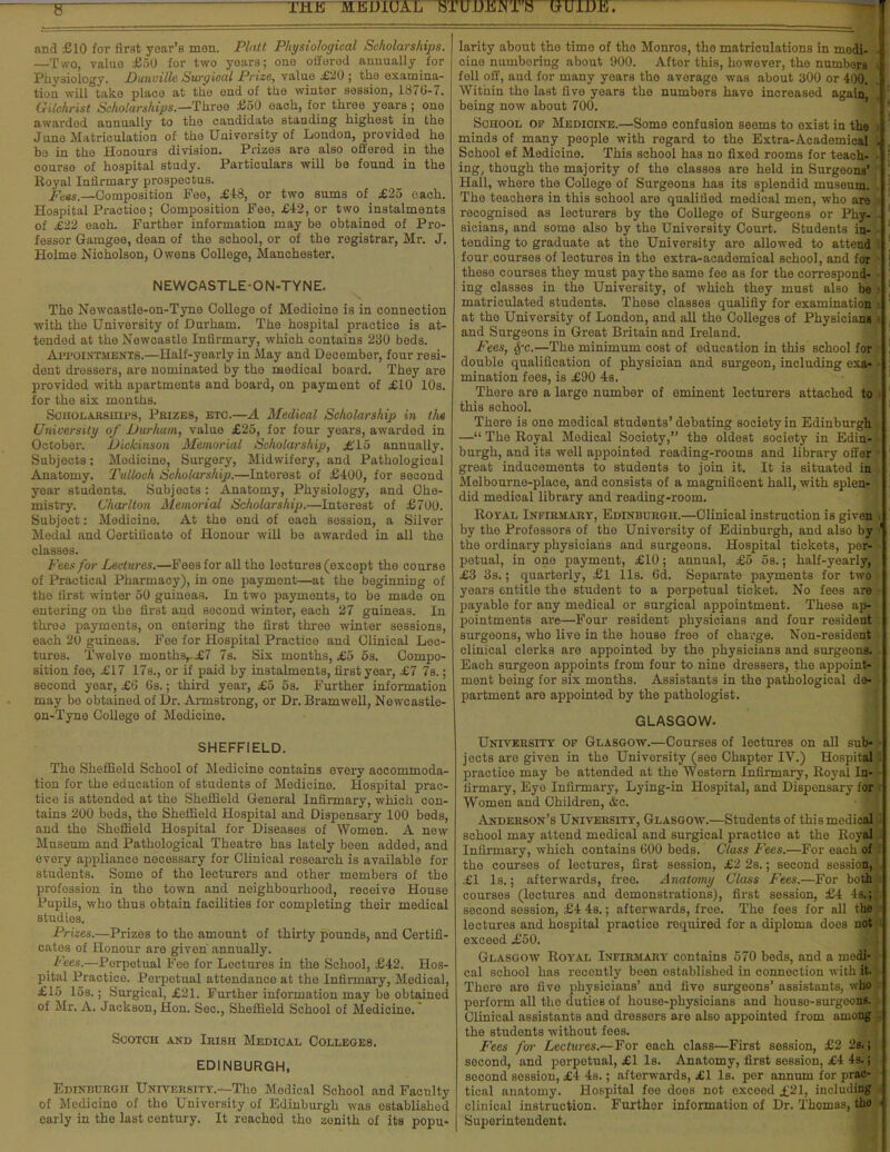 and £10 for flrat year'a men. Piatt Physiological Scholarships. —Two, value £50 for two years; one offered annually for Physiology. Dunville Surgical Prize, value £20 ; the examina- tion will take place at the end of the winter session, 1876-7. Gilchrist Scholarships.—Three £50 each, for three years; one awarded annually to the candidate standing highest in the June Matriculation of the University of London, provided he bo in the Honours division. Prizes are also offered in the course of hospital study. Particulars will be found in the Royal Infirmary prospectus. Fets.—Composition Fee, £48, or two sums of £25 oach. Hospital Practice; Composition Pee, £42, or two instalments of £22 each. Further information may be obtained of Pro- fessor Gamgee, dean of the school, or of the registrar, Mr. J. Holme Nicholson, Owens College, Manchester. NEWCASTLE-ON-TYNE. The Newcastle-on-Tyne College of Medicine is in connection with the University of Durham. The hospital practice is at- tended at the Newcastle Infirmary, which contains 230 beds. Appointments.—Half-yearly in May and December, four resi- dent dressers, are nominated by the medical board. They are provided with apartments and board, on payment of £10 10s. for the six months. Scholarships, Prizes, etc.—A Medical Scholarship in th« University of Durham, value £25, for four years, awarded in October. Dickinson Memorial Scholarship, £15 annually. Subjects: Medicine, Surgery, Midwifery, and Pathological Anatomy. Tulloch Scholarship.—Interest of £400, for second year students. Subjects: Anatomy, Physiology, and Che- mistry. Charlton Memorial Scholarship.—Interest of £700. Subject: Medicine. At the end of each session, a Silver Medal and Certificate of Honour will be awarded in all tho classes. Fees for Lectures.—Fees for all the lectures (except the course of Practical Pharmacy), in one payment—at the beginning of the first winter 50 guineas. In two payments, to be made on entering on tbe first and second winter, each 27 guineas. In three payments, on entering the first three winter sessions, each 20 guineas. Fee for Hospital Practice and Clinical Lec- tures. Twelve months £7 7s. Six months, £5 5s. Compo- sition fee, £17 17s., or if paid by instalments, first year, £7 7s.; second year, £6 6s.; third year, £5 5s. Further information may be obtained of Dr. Armstrong, or Dr. Bramwell, Newcastle- on-Tyne College of Medicine. SHEFFIELD. The Sheffield School of Medicine contains every accommoda- tion for the education of students of Medicine. Hospital prac- tice is attended at the Sheffield General Infirmary, which con- tains 200 beds, the Sheffield Hospital and Dispensary 100 beds, and tho Sheffield Hospital for Diseases of Women. A new Museum and Pathological Theatre has lately boen added, and every appliance necessary for Clinical research is available for students. Some of the lecturers and other members of the profession in tho town and neighbourhood, receive House Pupils, who thus obtain facilities for completing their medical studies. Prizes.—Prizes to tho amount of thirty pounds, and Certifi- cates of Honour are given annually. Fees.—Perpetual Fee for Lectures in the School, £42. Hos- pital Practice. Perpetual attendance at the Infirmary, Medical, £15 15s.; Surgical, £21. Further information may be obtained of Mr. A. Jackson, Hon. Sec, Sheffield School of Medicine. Scotch and Irish Medical Colleges. EDINBURGH, Edinburgh University.—Tho Medical School and Faculty of Modicino of the University of Edinburgh was established early in the last century. It reached tho zonith of its popu- larity about the time of tho Monros, the matriculations in modi- cine nuinboring about 900. After this, however, the numbers fell off, and for many yoarB tho average was about a00 or 400. Within the last five years the numbers havo increased again being now about 700. School op Medicine.—Some confusion seems to exist in the minds of many people with regard to the Extra-Academical School ef Medicine. This school has no fixed rooms for teach- ing, though the majority of the classes are held in Surgeons' Hall, where the College of Surgeons has its splendid museum. The teachers in this school are qualified medical men, who are recognised as lecturers by the College of Surgeons or Phy- sicians, and some also by the University Court. Students in- tending to graduate at the University are allowed to attend four courses of lectures in the extra-academical school, and for these courses they must pay the same fee as for the correspond- ing classes in the University, of which they must also be matriculated students. These classes qualifiy for examination at the University of London, and all the Colleges of Physicians and Surgeons in Great Britain and Ireland. Fees, §fc.—The minimum cost of education in this school for double qualification of physician and surgeon, including exa- mination foes, is £90 4s. There are a large number of eminent lecturers attached to this school. There is one medical students'debating society in Edinburgh — The Royal Medical Society, the oldest society in Edin- burgh, and its well appointed reading-rooms and library offer great inducements to students to join it. It is situated in Melbourne-place, and consists of a magnificent hall, with splen- did medioal library and reading-room. Royal Infirmary, Edinburgh.—Clinical instruction is given by the Professors of the University of Edinburgh, and also by the ordinary physicians and surgeons. Hospital tickets, por- petual, in one payment, £10; annual, £5 os.; half-yearly, £3 3s.; quarterly, £1 lis. 6d. Separate payments for two years entitle the student to a perpetual ticket. No fees are payable for any medical or surgical appointment. These ap- pointments are—Four resident physicians and four resident surgeons, who live in the house free of charge. Non-resident clinical clerks are appointed by the physicians and surgeons. Each surgeon appoints from four to nine dressers, the appoint- ment being for Bix months. Assistants in the pathological de- partment are appointed by the pathologist. GLASGOW. University op Glasgow.—Courses of lectures on all sub*; jects are given in the University (see Chapter IV.) Hospital practice may be attended at tho Western Infirmary, Royal In- firmary, Eyo Infirmary, Lying-in Hospital, and Dispensary for Women and Children, &c. • ' Anderson's University, Glasgow.—Students of thismediofl school may attend medical and surgical practice at tho Royal Infirmary, which contains 600 beds. Class Fees.—For each of tho courses of lectures, first session, £2 2s.; second session, £1 Is.; afterwards, free. Anatomy Class Fees.—For both courses (lectures and demonstrations), first session, £4 Is.; second session, £4 4s.; afterwards, free. Tho foes for all the lectures and hospital practice required for a diploma does not exceed £50. Glasgow Royal Infirmary contains 570 beds, and a modi*' cal school has recently been established in connection with it. Thore are five physicians' and five surgeons' assistants, who perform all the dutios of house-physicians and houso-surgeons. Clinical assistants and dressers aro also appointed from among the students without fees. Fees for Lectures.—For each class—First session, £2 2s. t second, and perpetual, £1 Is. Anatomy, first session, £4 4s.; socond session, £4 4s.; afterwards, £1 Is. per annum for prac- tical anatomy. Hospital fee doos not exceed ±21, including clinical instruction. Furthor information of Dr. Thomas, the Superintendent.