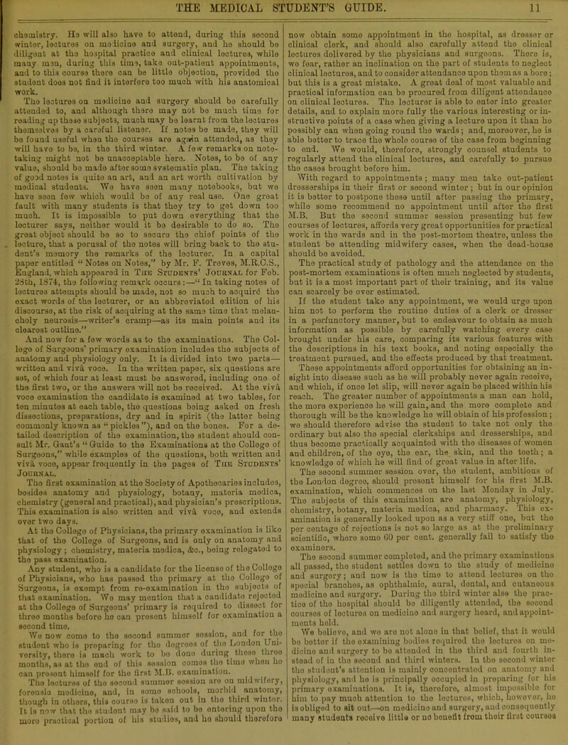 chemistry. Ha will also have to attend, during this second winter, lectures on rnoiicine and surgery, and he should be diligent at the hospital practice and clinical locture3, while many man, during this time, take out-patient appointments, and to this course there can be little objection, provided the student does not find it interfere too much with his anatomical work. The lectures on medicine and surgery should bo carefully attended to, and although there may not be much time for reading up these subjects, much may be loarnt from the lectures themselves by a careful listener. If notes bo made, they will be found useful when the courses are again attended, as they will havo to be, in the third winter. A few remarks on note- taking might not be unacceptable here. Notes, to be of any value, should be made after some systematic plan. The taking of good notes is quito an art, and an art worth cultivation by medical students. We have seen many notebooks, but we have seen few which would be of any real use. One great fault with many students is that they try to get down too much. It is impossible to put down everything that the lecturer says, neither would it be desirable to do so. The great object should be so to secure the chief points of the . lecture, that a perusal of the notes will bring back to the stu- dent's memory the remarks of the lecturer. In a capital paper entitled  Notes on Notes, by Mr. F. Treves, M.R.O.S., England, which appeared in The Students' Journal for Feb. 28th, 1874, the following remark occurs :— In taking notes of lectures attempts should be made, not so much to acquire1 the exact words of the lecturer, or an abbreviated edition of his discourse, at the risk of acquiring at the same time that melan- choly neurosis—writer's cramp—as its main points and its clearest outline. Ajid now for a few words as to the examinations. The Col- lege of Surgeons' primary examination includes the subjects of anatomy and physiology only. It is divided into two parts— written and viva voce. In the written paper, six questions are sec, of which four at least must be answered, including one of the first two, or the answers will not be received. At the viva voce examination the candidate is examined at two tables, for ten minute3 at each table, the questions boing asked on fresh dissections, preparations, dry and in spirit (the latter being commonly known as  pickles ), and on the bones. For a de- tailed description of the examination, the student should con- sult Mr. Gant's  Guide to the Examinations at the College of Surgoons, while examples of the questions, both written and viva voce, appear frequently in the pages of The Students' Journal. Tho first examination at the Society of Apothecaries includes, besides anatomy and physiology, botany, materia medica, chemistry (general and practical), and physician's prescriptions. This examination is also written and viva voce, and extends over two days. At the College of Physicians, the primary examination is like that of the College of Surgeons, and is only on anatomy and physiology ; chemistry, materia medica, &c, being relegated to the pass examination. Any student, who is a candidate for the licenso of the Collogo of Physicians, who has passed tho primary at tho Collogo of Surgeons, is exempt from ro-oxamination in tho subjects of that examination. We may mention that a candidate rejected at the College of Surgeons' primary is roquired to dissect for three months boforo he can prosont himsolf for examination a second timo. Wo now come to tho socond summor sossion, and for tho studont who is proparing for tho dogroos of tho London Uni- versity, there is m»ch work to bo dono during those throo months, as at tho ond of this session comos the timo whoa ho can prosont himself for tho first M.B. examination. Tho lectures of tho second summor sossion aro on midwifery, forensic medicine, and, in somo schools, morbid _ anatomy, though in others, this oourso is taken out in tho third wintor. It is now that tho studont may bo said to bo ontoring upon tho moro practical portion of his studios, and ho should theroforo now obtain somo appointment in tho hospital, as dresser or clinical clerk, and should also carefully attend tho clinical lectures delivered by the physicians and surgeons. There is, we fear, rather an inclination on the part of students to neglect clinical lecturos, and to consider attendance upon them as a bore; but this is a groat mistake. A great doal of most valuable and practical information can be procured from diligent attendance on clinical lectures. The lecturer is able to enter into greater details, and to explain moro fully the various interesting or in- structive points of a case when giving a lecture upon it than ho possibly can when going round the wards; and, moreovor, he is able better to traco the whole course of the case from beginning to end. We would, therefore, strongly counsel students to regularly attend the clinical lectures, and carefully to pursue tho cases brought before him. With regard to appointments; many men take out-patient dresserships in thoir first or second winter ; but in our opinion it is better to postpone these until after passing the primary, while some recommend no appointment until after the first M.B. But the second summer session presenting but few courses of lectures, affords very great opportunities for practical work in the wards and in the post-mortem theatre, unless the student be attending midwifery cases, when the dead-house should be avoided. The practical study of pathology and the attendance on the post-mortem examinations is often much neglected by students, but it is a most important part of their training, and its value can scarcely be ovor estimated. If the student take any appointment, we would urge upon him not to perform the routine duties of a clerk or dresser in a perfunctory manner, but to endeavour to obtain as much information as possible by carefully watching every case brought under his care, comparing its various features with the descriptions in his text books, and noting especially the treatment pursued, and the effects produced by that treatment. These appointments afford opportunities for obtaining an in- sight into disease such as he will probably never again receive, and which, if once let slip, will never again be placed within hi* reach. The greater number of appointmonts a man can hold, the more exporionoe he will gain, and the more complete and thorough will be the knowledge he will obtain of his profession ; we should therefore advise the student to take not only tho ordinary but also the special clerkships and dresserships, and thus become practically acquainted with the diseases of women and children, of tho eye, the ear, the skin, and tho teoth; a knowledge of which he will find of groat value in after life. The second summer session ovor, tho student, ambitious of the London dogroo, should prosont himsolf for his first M.B. examination, which commences on tho last Monday in July. The subjects of this examination aro anatomy, physiology, chomistry, botany, materia medica, and pharmacy. This ex- amination is generally looked upon as a very stiff one, but tho per centago of rejections is not so largo as at tho preliminary scientific, whore somo GO per cent, generally fail to satisfy tho examiners. The second summer completed, and tho primary examinations all passed, tho studont settlos down to the study of modicino and surgory; and now is tho timo to attend lecturos on tho spocial branchos, as ophthalmic, aural, dental, and cutaneous modicino and surgory. During tho third wintor alse tho prac- tice of tho hospital should bo diligently attended, the socond courses of lecturos on modicino and surgory hoard, and appoint- ments hold. We boliovo, and wo aro not alono in that boliof, that it would bo bottor if tho examining bodies roquired tho loctures on mo- dicino and surgory to bo attended in tho third and fourth in- stead of in tho socond and third winters. In tho socond winter tho student's attention is mainly concontratod on anatomy and physiology, and he is principally occupiod in preparing for his primary examinations. It is, thoroforo, almost impossiblo for him to pay much attention to tho loctures, which, howovor, ho is obliged to sit out—on medicine and surgery, aud consequently many students roceive little or no bonefit from thoir first coursoa