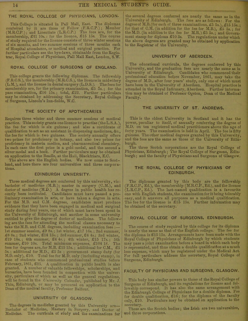 THE ROYAL COLLEGE OF PHYSICIANS, LONDON- This College is situated in Pall Mall, East. The diplomas conferred by it are those of Fellow (F.R.C.P.); Member (M.R.C.P.); and Licentiate (L.R.C.P.) The foes are, for the membership, £31 10s.: for the licence, £15 15s. The course of study required for the licence consists of three winter sessions of six months, and two summer sessions of three months each of Hospital attendance, or medical and surgical practice. For further particulars see the bye-laws, obtainable from the Regis- trar, Royal College of Physicians, Pall Mall East, London, S.W. ROYAL COLLEGE OF SURGEONS OF ENGLAND. This college grants the following diplomas. The fellowship (F.R.C.S.), the membership (M.R.C.S.), the licence in midwifery (L.M.), and the license in dental surgery (L.D.S.). The fees for membership are, for the primary examination, £5 5s.; for the pass examination, £16 15s.; total, £22. Further particulars may be obtained by addressing the Secretary, Royal College of Surgeons, Lincoln's Inn-fields, W.C. THE SOCIETY OF APOTHECARIES Requires three winter and three summer sessions of medical practice. This society grants one licence to practise (the L.S.A.), the fee for which is six guineas; and also a certificate of qualification to act as an assistant in dispensing medicines, &c, the fee for which is two guineas. The society annually offers two prizes for proficiency in botany, and also two prizes for proficiency in materia niedica, and pharmaceutical chemistry. In each case the first prize is a gold medal, and the second a silver medal and a book. Further particulars may be obtained on application to the Beadle, at the Hall, Blackfriars, E.C. The above are the English bodies. We now come to Scot- land, and here there are four universities and three corpora- tions. EDINBURGH UNIVERSITY. Three medical degrees are conferred by this university, viz: bachelor of medicine (M.B.); master in surgery (CM.), and doctor of medicine (M.D.) A degree in public health has re- cently been instituted. Candidates must have passed a pre- liminary examination in arts, or have taken a degree in arts. For the M.B. and CM. degrees, candidates must produce evidence that they have been engaged in medical and surgical study during four years, one of which must have been spent in the University of Edinburgh, and another in some university entitled to give the degree of doctor of medicine. The follow- ing are the fees for attending the medical classes necessary to take the M.B. and CM. degrees, including examination fees :— 1st Summer session, £9 8s.; 1st winter, £17 10s.; 2nd summer, £8 8s.; 2nd winter, £14 13s.; 3rd summer, £4 4s.; 3rd winter, £19 18s.; 4th summer, £4 4s.; 4th winter, £15 17s.; 5th summer, £10 10s. Total minimum expenses, £104 18. Tho foes for degrees are, for M.B. £15 15s.; additional for CM., £5 5s.; additional for M.D., £5 5s ; government stamp duty (for M.D. only), £10. Total fee for M.D. only (including stamp), in case of students who commenced professional studios before February, 1861, £25. A qualification in public hoalth is also granted. A number of valuable fellowships, scholarships, and bursaries, have been founded in connection with the univer- sity, particulars of which as well as the general regulations, will be found in the University Calendar, published by Mr. J. Thin, Edinburgh, or may bo procured on application to tho Dean of the medical faculty, Professor Balfour. UNIVERSITY OF GLASGOW. Tho degrees in modicine granted by this University are— Bachelor of Modicine, MaBtery in Surgery, and Doctor of Modicine. The curricula of study and the examinations for tho several degroes conferred are nearly tho same as in tho Univorsity of Edinburgh. Tho fees are as follows: For the degrooof M.B.(for each of throo examinations, £5 5s.), £15 15s. • for that of CM. (in addition for tho fee for M.B.), £5 5s.; for the M.D. (in addition to the fee for M.B.) £5 5s.; and Govern- ment stamp for diploma £10 3s. Tho rogulations under which tho above degreos are granted may bo obtainod by application to tho Registrar of tho University. UNIVERSITY OF ABERDEEN. The educational curricula, the degreos conferred by this University, and the graduation fees aro nearly the same as in University of Edinburgh. Candidates who commenced their professional education boforo Novembor, 1861, may take tho degree of M.D., after four years' study, only one of which must have boon in the University of Aberdeen. Hospital practice is attended in the Royal Infirmary, Aberdeen. Further informa- tion may be obtained of Professor Ogston, Dean of the Medical Faculty. THE UNIVERSITY OF ST. ANDREWS. This is the oldest University in Scotland and it has the power, peculiar to itsolf, of annually conferring the degree of M.D. on ten registered medical practitioners above the age of forty years. The examination is held in April. The fee is fifty guineas. The other medical degrees granted by this University, and the fees are the same as those of the Univorsity of Edin- burgh. The three Scotch corporations aro tho Royal College of Physicians, Edinburgh ; The Royal College of Sur geons, Edin- burgh ; and tho faculty of Physicians and Surgeons of Glasgow. THE ROYAL COLLEGE OF PHYSICIANS OF EDINBURGH. The diplomas granted by this body are the fellowship (F.R.C.P., Ed.), tho membership (M.R.C.P.,Ed.), and the licenso (L.R.C.P., Ed.). Tho last-named qualification is a favourito one with English students, tho examination for it being tolerably easy, and it answers all purposes as a medical qualification. The fee for the licenso is £15 15s. Further information may be obtained of the secretary. ROYAL COLLEGE OF SURGEONS, EDINBURGH. The course of study required by this college for its diploma is nearly the same as that of the English college. The fee for the diploma is £15 15s. Arrangements have been made with tho Royal College of Physicians of Edinburgh by which students may pass a joint examination before a board in which each body is represented, and thus obtain a double qualification at a much less expense, which may be registered under the Modical Act. For full particulars address tho secretary, Royal College of Surgeons, Edinburgh. FACULTY OF PHYSICIANS AND SURGEONS, GLASGOW. This body has similar powers to those of tho Royal College of Surgeons of Edinburgh, and its regulations for license and fel- lowship corrospond. It has also the same arrangement with the Edinburgh College of Physicians for a doublo diploma. Fee for doublo qualification, £16; for tho diploma of tho faculty only, £10. Particulars may bo obtained on application to tho secretary. TheBO aro the Scotch bodies; the Irish are two univorsitios, and threo corporations.