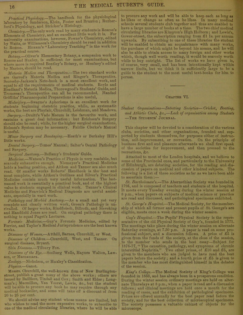 Practical Physiology.—The handbook for the physiological laboratory by Sanderson, Klein, Foster and Brunton ; Ruther- ford's Physiology, and Strieker's Histology. Chemistry.—The only work read by many students is Roscoe's Elements of Chemistry, and an oxcelleat little work it is. For university examinations, however, Fowne's Chemistry, edited by Watts or Williamson's Chemistry should be read in addition to Roscoe. Bloxam's Laboratory Teaching is the work for the practical oourse. Botany. Oliver's Elementary Botany, a companion work to Roscoe and Huxley, is sufficient for most examinations, but where more is required Bentley's Botany, or Henfney's edited by Masters, should be read. Materia Medica and Therapeutics.—The two standard works are Garrod's Materia Medica and Ringer's Therapeutics. Scoresby-Jackson's Note-book is a most excellent work, and equal to all the requirements of medical students. Royle and Headland's Materia Medica, Thorowgood's Students' Guide, and Trousseau's Therapeutics can all be recommended. Handsel Griffiths' Pharmacopceial Preparations is also useful, Midwifery.—Swayne's Aphorisms is an excellent work for students beginning obstetric practice, while, as systematic works, the best are Playfair, Churchill, Leishman, and Meadows. Surgery.—Druitt's Vade Mecum is the favourite work, and cantains a great deal information: but Erichsen's Surgery should also be read; while, for the higher surgical examinations, Holmes's System may be necessary. Fairlie Clarke's Manual is useful. Minor Surgery and Bandaging.—Heath's or Berkeley Hill's little works. Dental Surgery.—Tomes' Manual; Salter's Dental Pathology and Surgery. Surgical Anatomy.—Bellamy's Students' Guide. Medicine.—Watson's Practico of Physic is very readable, but scarcely exhaustive enough. Niemeyer's Practical Medicine holds a leading position, and Aitken and Tanner are also much read. Of smaller works Roberts' Handbook is tho-best and most complete, while Aitken's Outlines and Silver's Practical Medicine contain much very useful information. The last- named work is essentially a practical book, and of the highest value to students engaged in clinical work. Tanner's Clinical Medicine and Fenwick's Medical Diagnosis are useful assist- ants, especially in ward work. Pathology and Morbid Anatomy.—As a small and yet very complete and dearly written work, Green's Pathology is un- rivalled. Of larger works, Rindfleisch, Billroth, and Sieveking and Handfield Jones are read. On surgical pathology there is nothing to equal Paget's Lectures. Forensic Medicine.—Guy's Forensic Medicine, edited by Ferrier, and Taylor's Medical Jurisprudence are the best known works. Diseases of Women.—Atthill, Barnes, Churchill, or West. Diseases of Children.—Churchill, West, and Tanner. On surgical diseases, Bryant. Skin Diseases.—Tilbury Fox. Diseases of the Eye.—Soelberg Wells, Haynes Walton, Law- son, or Macnamara. Zoology.—Nicholson, or Huxley's Classification. Physics.—G anot. Messrs. Churchill, the well-known firm of New Burlington- street, publish a great many of the above works; others are issued by Bailliere, Tindall and Cox ; Smith and Elder ; Long- man's ; Macmillan, Van Voorst, Lewis, &c, but the student will be able to procure any book ho may require through any medical bookseller, and some will take off a discount of from 20 to 25 per cent. We should advise any student whose means are limitod, but who wishes to read the more expensive works, to subscribe to one of the medical circulating libraries, whore ho will be able to procuro any work and will be ablo to keep each as long as he likes or change as often as he likes. In many medical schools several students club together and thus are enabled to have a large number of books at a time. The two chief medical circulating libraries are Kimpton's High Holborn; and Lewis's, Qower-street, the subscription ranging from £1 Is. per annum upwards. By subscribing to one of these libraries the student will be enabled to obtain an acquaintance with many works, the purchase of which might be beyond his means, and ho will also be able to obtain access to many foreign and other works which, though well worth reading, it would be scarcely worth while to buy outright. The list of works we have given is, of course, very small, and has been intentionally kept within narrow limits, but we think it is sufficiently large to be a guide to tho student to the most useful text-books for him to peruse. Chapter VI. Student Organisations—Debating Societies— Cricket, Boating, and Athletic Clubs, 8fc.,—Lack of organisation among Students —The Students' Journal. This chapter will be devoted to a consideration of the various clubs, societies, and other organisations, founded and sup- ported by students themselves, for purposes either of instruc- tion, self-improvement, or recreation. On the principle of business first and and pleasure afterwards we shall first speak of the societies for improvement, and then proceed to the recreations, &c. Attached to most of the London hospitals, and we believe to some of the Provincial ones, and particularly to the University of Edinburgh, are debating societies, for the reading and dis- enssion of papers on medical and other kindred subjects. The following is a list of these societies as far as we have been able to ascertain them:— St. Bartholomew's.—The Abernethian Society was founded in 1796, and is composed of teachers and students of the hospital. It meets every Tuosday evening during the winter session at 8 p.m., when papers on subjects of medical science or practice are read and discussed, and pathological specimens exhibited. St. George's Hospital.—The Medical Society, for the member- ship of which all former and present pupils of St. George's are eligible, meets once a week during the winter session. Guy's Hospital.—Tho Pupils' Physical Society is the repre- sentative of the old Physical Society of Guy's, founded in 1771. The meetings take place during the winter session on alternate Saturday evenings, at 7.30 p.m. A paper is read on some pro- fessional subject, and a discussion follows. A prize of £5 is given from the funds of the society, at tho close of the session, to tho member who sends in the best essay—Subject for 1876-77,  The causation, pathology, and symptoms of chronic interstitial Nephritis. Two other prizes, of £10 and £5, are given to the members who are judged to have road tho best papers before the society; and a fourth prize of £5 is given to the member who has most distinguished himself in the debates of the session. King's College.—Tho Medical Society of King's College was founded in 1833, and has always boen in a prosperous condition. During the winter session ordinary meetings are held on alter- nate Thursdays at 8 p.m., when a papor is read and a discussion follows; and clinical meetings are held onco a month for the reading of cases, and the exhibition of pathological specimons. Prizes are offered annually for the bost papor road beforo the society, and for the best collection of microscopical specimens. The society possesses a valuable cabinet of objocts for tho microscope.