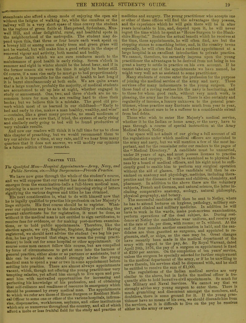 steamboats also afford a cheap mode of enjoying the open air •without the fatigue of walking far, while the omnibus or the railway will in a very short spaee of time convey the student to the regions of green fields at Hampstead, Sydenham, Mus- well Hill, and other delightful, rural, and healthful spots in the neighbourhood of the metropolis. The student may de- pend upon this, that throe or four hours each week spent on a breezy hill or among somo shady troos and green grass will not be wasted, but -will make him a good return in the shape of renewed vigour and activity, both mental and bodily. Another habit which we are sure conduces much to the maintenance of good health is early rising. Seven o'clock in summer and eight in winter should be tho latest heur, and if in the former season six were the timo it might be better still. Of course, if a man rise early ho must go to bed proportionately early, as it is impossible for tho candle of health to last long if it is burnt simultaneously at both ends. We are quite aware that a large number, probably the majority, of medical students are accustomed to sit up late at night, whether engaged in study or amusement. One, two, and three o'clock are no un- common hours for men who are reading hard to close their books; but we believe this is a mistake. The good old pro- verb which most of us learned in our childhood—Early to bed and early to rise, makes a man healthy, wealthy, and wise contains, like a great many proverbs, no small modicum of truth ; and we are sure that, if tried, the system of early rising and similarly early going to bed will be found productive of very valuable results. And now our readers will think it is full time for us to close this chapter of preaching, but we would recommend them to try our advice for a time, at any rate, and if we hear from many quarters that it does not answer, we will modify our opinions in a future edition of these remarks. Chapter VIII. The Qualified Man—Hospital Appointments—Army, Navy, and Public Services, etc.—Ship Surgeoncies—Private Practice. We have now gone through the whole of the student's course, and we will suppose that our reader has done the same, and now emerges from the examination-halls a full-blown medical man, rejoicing in a more or less lengthy and imposing string of letters signifying the various degrees and titles he has obtained. His next consideration is, what to do with himself now that he is legally qualified to practise his profession on her Majesty's liege subjects. His first courBe should be to register. What- ever our opinions may be as to tho desirability of retaining the present extortionate fee for registration, it must be done, as without it the medical man is not entitled to sign certificates, to receive fees for evidence, or for making post-mortem examina- tions, or to hold public appointments. Therefore, like the election agents, we cry, Kegister, Register, Register ! Having registered, we should next advise tho student (we beg his par- don, he has got beyond that stage, we mean the young practi- tioner) to look out for some hospital or other appointment. Of course some men cannot follow this course, but are compelled by force of circumstances to get at once into the harness of general practice, either alone or as partners or assistants, but if this can bo avoided we should strongly adviso tho young medical man to spond a year or two in somo appointment before settling into practice. There are almost always appointments vacant, which, though not offering tho young practitioner very tempting salaries, yet afford him enough to live upon and pro- sent him with unrivalled opportunities for increasing and perfecting his knowledge of his profession, and of obtaining that self-reliance and readiness of rosource in emergency wnicn should be possessed by every medical man. The appointments to which we refer are those of House Surgeon or Residont Modi- oal Officer to some one or othorof the various hospitals, infirma- ries, dispensaries, workhouses, asylums, and other institutions which are so numerous throughout tho oountry, and all of wnicn afford a more or less fruitful field for tho study and practioo of medicino and surgery. The young practitioner who accepts one or other of theso offices will find tho advantages they possess, and the experience which he will gain there will be in after years invaluable to him, and, depend upon it, he will never regret the time which he spent as House Surgeon to the Blank- shire Hospital. Besides the actual benefit which ho receives at the timo, those appointments, ho will often find, are but the stepping stones to something better, and, in the country towns especially, ho will often find that a resident appointment at a large hospital is an excellent introduction to private practice. We cannot, thereforo, too earnestly impress upon the young practitioner the advantages to be derived from not being in too great a hurry to settle in practice on his own account. If he cannot take any one of the appointments we have named, he might very well act as assistant to some practitioner. Many students of course enter the profession for the purpose of joining the medical service of the army and navy. These services offer many inducements to the young surgeon. To those fond of a roving restless life the navy is fascinating, and to those for whom good rank, without very much work, is pleasing, the army has its charms. There is also certainty and regularity of income, a luxury unknown to the general prac- titioner, whose practice may fluctuate much from year to year, and who is almost sure to be a sufferer to a considerable extent from bad debts. Those who wish to enter Her Majesty's medical service, whether it be the Indian or home army, or the navy, have to pass through a course of special instruction at the Army Medical School, Netley. Our space will not admit of our giving a full account of all the regulations under which medical officers are appointed to the army and navy, but we will mention a few of the most im- portant, and for the remainder refer our readers to the pages of the  Medical Directory. A candidate must be unmarried, under 28 years of age, and must possess licenses to practise medicine and surgery. He will be examined as to physical fit- ness by a board of medical officers, and his sight must be suffi- ciently good to enable him to perform any surgical operation without the aid of glasses. The candidate will then be ex- amined on anatomy and physiology, medicine, including thera- peutics and the diseases of women and children, chemistry, and pharmacy. In addition to the above there are the voluntary subjects, French and German, and natural science, the latter in- cluding comparative anatomy, zoology, natural philosophy, physical geography, and botany. The successful candidate will then be sent to Netley, where he has to attend lectures on hygiene, pathology, military sur- gery, and clinical and military medicine. In addition he will have to work in the wards, make post-mortem examinations, perform operations on* the dead subject, &c. During resi- dence at Netley the candidates wear uniform, and receive pay at the rate of 5s. per diem, with rooms; or 7s without At the end of four months anothor examination is held, and the can- didates are then gazetted as surgeons, and appointed to re- giments, staff, or ships, as the case may be. Groat changes have recently been made in the medical department of the army with regard to the pay, &c. By Royal Warrant, dated April 28th, 1876, tho pay of a surgoon on appointment is fixed at £250 per annum. On the completion of ton years service, unless the surgoon bo specially selected for further employment in the medical dopartment of the army, or if he be unwilling to serve theroin, his sorvicos shall be dispensed with, and he shall be ontitlod to rocoivo tho Bum of £1,000. The regulations of the Indian medical service aro very similar to tho above, but in India tho medical officer is fre- quently able to hold lucrative civil appointments. So much for the Military and Naval Services. We cannot say that we strongly advise any young surgeon to enter them. There is much grumbling and discontent amongst the members, and, doubtless, there is some ground for it. If tho young prac- titioner have no means of his own, wo should dissuade him from the servicos, as it is difficult to livo on tho pay oither in the army or navy. ho rooeivoB