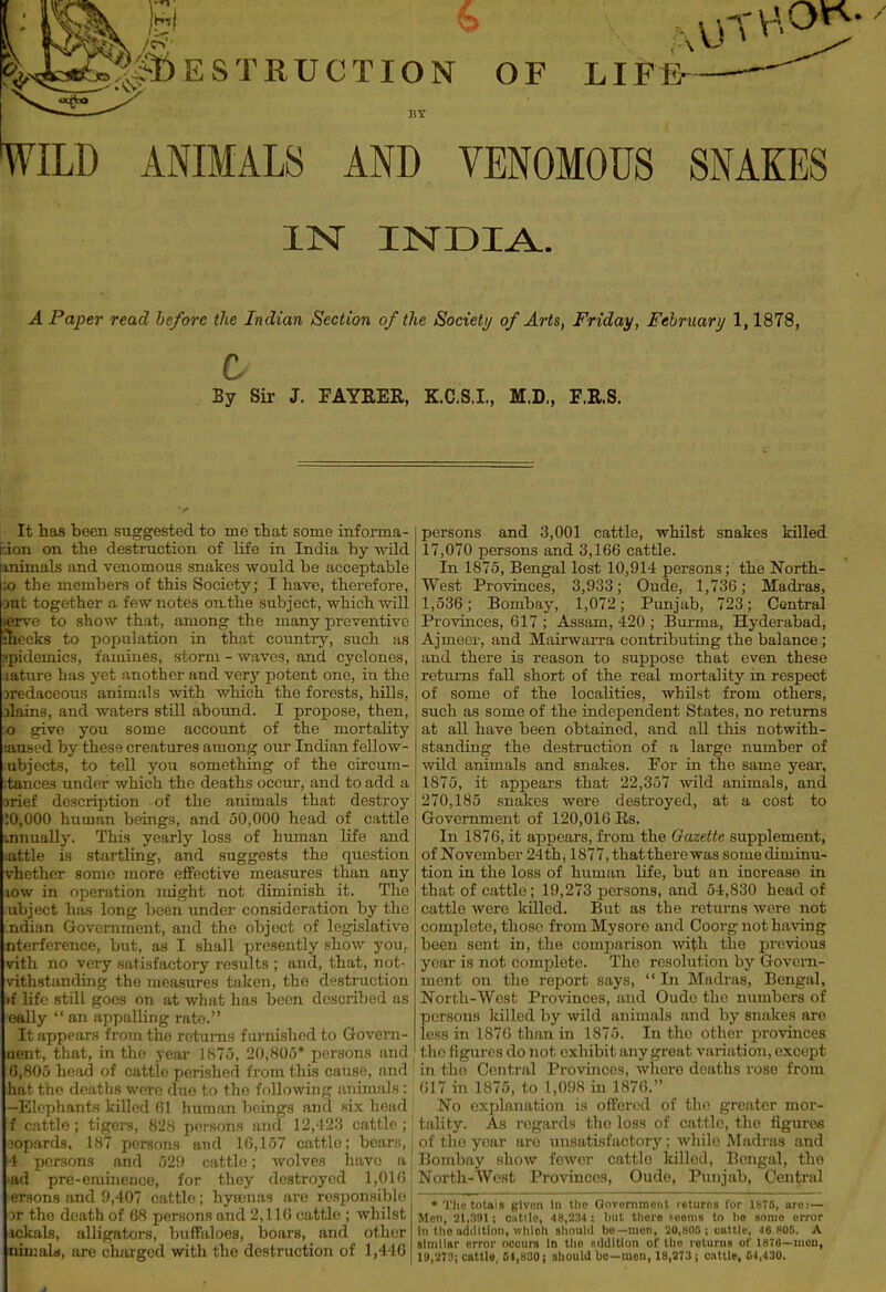jj..,;^:^>I)ESTRUCTION OF LIFE- BY WILD ANIMALS AND VENOMOUS SNAKES IN INDIA. A Paper read he/ore the Indian Section of the Societi/ of Arts, Friday, Feibruarij 1,1878, By Sir J. FAYRER, K.C.S.I., M.D,, F.II.S. It has been suggested to me that some informa- tion on the destruction of life in India by wild mimals and venomous snakes would be acceptable ;o the members of this Society; I have, therefore, in! together a few notes on.the subject, which will : to show that, among the many preventive 111 cks to population in that countiy, such as ipidemics, famines, storm - waves, and cyclones, laturc has yet anotber and very potent one, in the jrcdaceous animals with which the forests, hills, jlains, and waters still aboimd. I propose, then, give you some account of the mortaUty aused by these creatures among our Indian fellow- ubjccts, to tell you something of the circum- stances under which the deaths occur, and to add a )rief description of the animals that destroy :0,()00 human beings, and 50,000 head of cattle nnually. This yearly loss of human life and attle is startling, and suggests the question vhether some more effective measures than any low in operation might not diminish it. The ubject has long been under consideration by the ndian Government, and the object of legislative ntorference, but, as I shall presently show yoUr vith no very satisfactory results ; and, that, not- vithstanding the measures taken, the destruction f life still goes on at what has been described as eally  an appalling rate. It appears from the returns furnished to Govern- aent, that, in the year 1875, 20,805* persons and 0,805 head of cattle perished from this cause, and hat the deaths were duo to the following animals: -Elephants killed (Jl human beings and six head f cattle; tigers, 828 persons and 12,423 cattle; ^oi)ards. 187 persons and 10,157 cattle; bears, j 4 persons and 529 cattle; wolves have a | •ad pre-eminence, for they destroyed 1,016; ersons and 9,407 cattle; hysenas are responsible ir the death of 68 persons and 2,116 cattle ; whilst ickals, alligators, buffaloes, boars, and other ninial«», are charged with the destruction of 1,446 persons and 3,001 cattle, whilst snakes killed 17,070 persons and 3,166 cattle. In 1875, Bengal lost 10,914 persons; the North- West Provinces, 3,933; Oude, 1,730; Madi-as, 1,536; Bombay, 1,072; Punjab, 723; Central Provinces, 617 ; Assam, 420 ; Burma, Hyderabad, Ajmecv, and Mairwarra contributing the balance; and there is reason to suppose that even these retiirns fall short of the real mortality in respect of some of the locahties, whilst from others, such as some of the independent States, no returns at all have been obtained, and all this notwith- standing the destruction of a large number of wild animals and snakes. For in the same year, 1875, it appears that 22,357 wild animals, and 270,185 snakes were destroyed, at a cost to Government of 120,016 Es. In 1876, it appears, from the Gazette supplement, of November 24 th, 1877, that there was some dim inu- tion in the loss of human life, but an increase in that of cattle; 19,273 persons, and 54,830 head of cattle were killed. But as the returns were not complete, those from Mysore and Coorg not having been sent in, the comparison ■with the previous year is not complete. The resolution by Govern- ment on the report says, In Madras, Bengal, North-West Provinces, and Oude the numbers of persons killed by wild animals and by snakes are less in 1876 than in 1875. In the other provinces the figures do not exhibit any great variation, except in the Central Provinces, where deaths rose from 617 in 1875, to 1,098 in 1876. No explanation is offered of the greater mor- tality. As regards the loss of cattle, the figures of the year are unsatisfactory; while Madras and Bombay show fewer cattle killod, Bengal, the North-West Provinces, Oude, Punjab, Central ♦ TIio totals given In tlic Government returns for lb7S, are:— Men, 21,3!tl; oiitllc, 48,2M: but there seems to lie some error in the iidilltion, which should be—men, 20,805 ; cultle, 46 806. A similar error occurs In the addition of the returns of 187G—men, 19,273; cattle, 04,830; should bo—men, 18,273; c.ittle, 04,430.