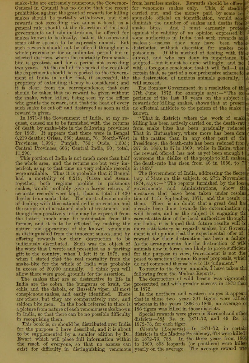 snake-bite are extremely numerous, the Governor- General in Council has no doubt that the recent prohibition against the grant of rewards for killing snakes should be partially withdrawn, and that rewards not exceeding two annas a head, as a general rule, should, at the discretion of the local governments and administrations, be offered for snakes known to be deadly, that is, the cobra and some other species to be expressly named. But such rewards should not be offered throughout a whole province or for an unlimited period, but in selected districts, where the mortality from snake- bite is greatest, and for a period not exceeding two years. At the end of this period the result of the experiment should be reported to the Govern- ment of India in order that, if successful, the propriety of extending it may be considered; and it is clear, from the correspondence, that care should be taken that no reward be given without the snake, when killed, being seen by the officer who grants the reward, and that the head of every such snake be cut off and destroyed as soon as the reward is given. In 1871-2 the Government of India, at my re- quest, caused me to be furnished with the returns of death by snake-bite in the following provinces for 1869. It appears that there were in Bengal 6,219 deaths; Orissa, 350; Assam, 76; North-West Provinces, 1,995; Punjab, 755; Oude, 1,505; Central Provinces, 606; Central India, 90; total, 11,290. This portion of India is not much more than half the whole area, and the returns are but very im- perfect, as up to that time no very reliable records were available. Thus it is probable that if Bengal had a mortality of 6,219, Orissa and Assam together, both regions prolific in poisonous snakes, would probably give a larger return, if accurate records were kept, than a total of 420 deaths from snake-bite. The most obvious mode of dealing with this national evil is prevention, and the adoption of a rational mode of treatment, and though comparatively little may be expected from the latter, much may be anticipated from the former, and it is to be effected by making the nature and appearance of the known venomous as distingviished from the innocent snakes, and by offering rewards for their destruction, to be judiciously distributed. Such was the object of the work that I wrote and presented as a parting gift to the country, when I left it in 1872, and when I stated that the real mortality from the snake-bite for the whole of India was probably in excess of 20,000 annually. I thinli you will allow there were good grounds for the assertion. The snakes that are so destructive to life in India are the cobra, the bungarus or krait, the echis, and the daboia, or Russell's viper, all most conspicuous snakes, and easily identified. There are others, but they are comparatively rare, and seldom bite men. In the book referred to there is a picture from nature of each venomous snakeknown in India, so that there can be no possible difficulty in recognising them. This book is, or should be, distributed over India for the purpose I have described, and it is about to be supplemented by a smaller edition by Dr. Ewart, which will place full information within the reach of everyone, so that no excuse can exist for difficulty in distinguishing venomous from harmless snakes. Rewards should be offore 1' for venomous snakes only. This, if steadili carried out, and the money paid by some re- ' sponsible official on identification, would soos i-' diminish the number of snakes and deaths fron S^' snake bites. And I must earnestly protet ?i against the validity of an opinion expressed b some authorities in India that such rewards an ,V useless;—useless they may have been whe r distributed without discretion for snakes nc poisonous. If this method of dealing with th. i-i.. subject, and who can deny its importance, l adopted—but it must be done willingly, and nc with a foregone conclusion that it wUl fail—I at certain that, as part of a comprehensive scheme fc Iti the destruction of noxious animals generally, : will succeed. The Bombay Government, in a resolution of th j* 17th June, 1872, for example says:—The ex '-a perience of the last 15 years on the subject c iii! rewards for killing snakes, shows that at no efFeotual antidote to the poison of the snake : Ijjf known. That in districts where the work of snaki sp killing has been actively carried on, the death-rat lit from snake bites has been gradually reduced a! That in Rutuaghery, where more has been don (; in the matter than in any other part of th Presidency, the death-rate has been reduced fror 257 in 1856, to 37 in 1869 ; while in Kaira, wher ,! the reward offered has not as yet been enough t overcome the dislike of the people to kill snakesi -,i the death-rate has risen from 46 in 1856, to 7 ( in 1869. ,i The Government of India, addressing the Secrc f tary of State on this subject, on 27th Novembei ;. 1874, says :—The reports furnished by the Iocs r. governments and administrations, show th measures that have been taken tmder resolu. tion of nth September, 1871, and the result c '.J them. There is no doubt that a great deal ha '.^ already been done towards the extermination c ^ wild beasts, and as the subject is engaging th earnest attention of the local authorities through out India, it is hoped that future results -will b , more satisfactory as regards snakes, but Govern ' ment is of opinion that the experimental offer of ( reward for their destruction has been a failure . As the arrangements for the destruction of wil< ; animals now in force seem likely to prove sufficien ; for the purpose in view. Government is not dis posed to sanction Captain Rogers' proposals, whici , do not commend themselves to its judgment. j To recur to the feline animals, I have taken th. ^ following from the Madras Reports. ^ The destruction of wild beasts was vigorousl;' prosecuted, and with greater success in 1873 tha: in 1872. \ In the northern and western ranges it appear: : that ia those two years 391 tigers were killed , whereas in the years 1866 to 1869, an average o ^ 186 tigers was killed in those districts. Special rewards were given in Kumool and othe districts—58^ Rs. in 1871-72, and 49 Rs. ii 1872-73, for each tiger. Cheetahs {Leopards).—In 1871-72, in certaii districts in the Madras Presidency, 678 were killed in 1872-73, 788. In the three years from 186t to 1869, 898 leopards (or panthers) were killec yearly on the average. The average reward wan