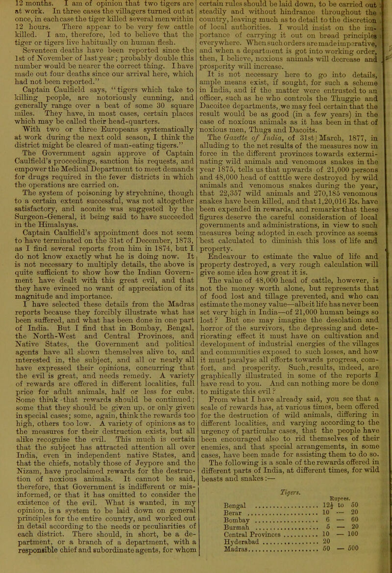 12 months. I am of opmion that two tigers are at work. In three cases the villagers turned out at once, in each case the tiger killed several men within 12 hours. There appear to be very few cattle killed. I am, therefore, led to believe that the tiger or tigers live habitually on human flesh. Seventeen deaths have been reported since the 1st of November of last year; probably double this number would be nearer the correct thing. I have made out four deaths since our arrival here, which had not been reported. Captain Caulfield says, tigers which take to killing people, are notoriously cunning, and generally range over a beat of some 30 square miles. They have, in most cases, certain places which may be called their head-quarters. With two or three Europeans systematically at work during the next cold season, I think the district might be cleared of man-eating tigers. The Government again approve of Captain Caulfield's proceedings, sanction his requests, and empower the Medical Department to meet demands for drugs required in the fever districts in which the operations are carried on. The system of poisoning by strychnine, though to a certain extent successful, was not altogether satisfactory, and aconite was suggested by the Sui'geon-General, it being said to have succeeded in the Himalayas. Captain Caulfield's appointment does not seem to have terminated on the 31st of December, 1873, as I find several reports from him in 1874, but I do not know exactly what he is doing now. It | is not necessary to multiply details, the above is quite sufficient to show how the Indian Govern- ment have dealt with this great evil, and that they have evinced no want of appreciation of its magnitude and importance. I have selected these details from the Madras reports because they forcibly illustrate what has been suffered, and what has been done in one part of India. But I find that in Bombay, Bengal, the North-West and Central Provinces, and Native States, the Government and political agents have all shown themselves alive to, and interested in, the subject, and all or nearly all have expressed their opinions, concurring that the evil is great, and needs remedy. A variety of rewards are offered in different localities, full price for adult animals, half or less for cubs. Some think that rewards should be continued; some that they should be given up, or only given in special cases; some, again, think the rewards too high, others too low. A variety of opinions as to the measures for theii' destruction exists, but all alike recognise the evil. This much is certain that the subject has attracted attention all over India, even in independent native States, and that the chiefs, notably those of Jeypore and the Nizam, have proclaimed rewards for the destruc- tion of noxious animals. It cannot be said, therefore, that Government is indifferent or mis- informed, or that it has omitted to consider the existence of the evil. What is wanted, in my opinion, is a system to be laid down on general principles for the entire country, and worked out in detail according to the needs or peculiarities of each district. There should, in short, be a de- partment, or a branch of a department, with a responsible chief and subordiaate agents, for whom certain rules should be laid down, to be carried out steadily and without hindrance throughout the country, leaving much as to detail to the discretion of local authorities. I would insist on the im- portance of carrying it out on broad principles everywhere. When such orders aremadeituparative, and when a department is got into working order, then, I believe, noxious animals will decrease and prosperity will increase. It is not necessary here to go into details, ample means exist, if sought, for such a scheme in India, and if the matter were entrusted to an officer, such as he who controls the Thuggie and Dacoitce departments, we may feel certain that the result would be as good (in a few years) in the case of noxious animals as it has been in that of noxious men. Thugs and Dacoits. The Gazette of India, of 31stJ March, 1877, in alluding to the net results of the measui-es now in force in the different provinces towards extermi- nating wild animals and venomous snakes in the year 1875, tells us that upwards of 21,000 persons and 48,000 head of catttle were destroyed by wild animals and venomous snakes during the year, that 22,357 wild animals and 270,185 venomous snakes have been killed, and that 1,20,016 Es. have been expended in rewards, and remarks'that these figures deserve the careful consideration of local governments and administrations, in view to such measures being adopted in each province as seems best calculated to diminish this loss of life and property. Endeavour to estimate the value of life and property destroyed, a very rough calculation will give some idea jhow great it is. The value of 48,000 head of cattle, however, is not the money worth alone, but represents that of food lost and tillage prevented, and who can estimate the money value—albeit life has never been set very high in India—of 21,000 human beings so lost ? But one may imagine the desolation and horror of the survivors, the depressing and dete- riorating effect it must have on cultivation and development of industrial energies of the villages and communities exposed to such losses, and how it must paralyse all efforts towards progress, com- fort, and prosperity. Such.results, indeed, are graphically illustrated in some of the reports I have read to you. And can nothing more be done to mitigate this e^il ^ From what I have already said, you see that a scale of rewards has, at various times, been offered for the destruction of wild animals, differing in different localities, and varying according to the urgency of particular cases, that the people have been encouraged also to rid themselves of their enemies, and that special arrangements, in some cases, have been made for assisting them to do so. The following is a scale of the rewards offered in different parts of India, at different times, for wild beasts and snakes:— Tigers. Rupees. Bengal 12J to 50 Berar 10 — 20 Bombay 6 — 60 Burmah 6 — 20 Central Provinces 10 — 100 Hyderabad 20 Madras 50 — 500