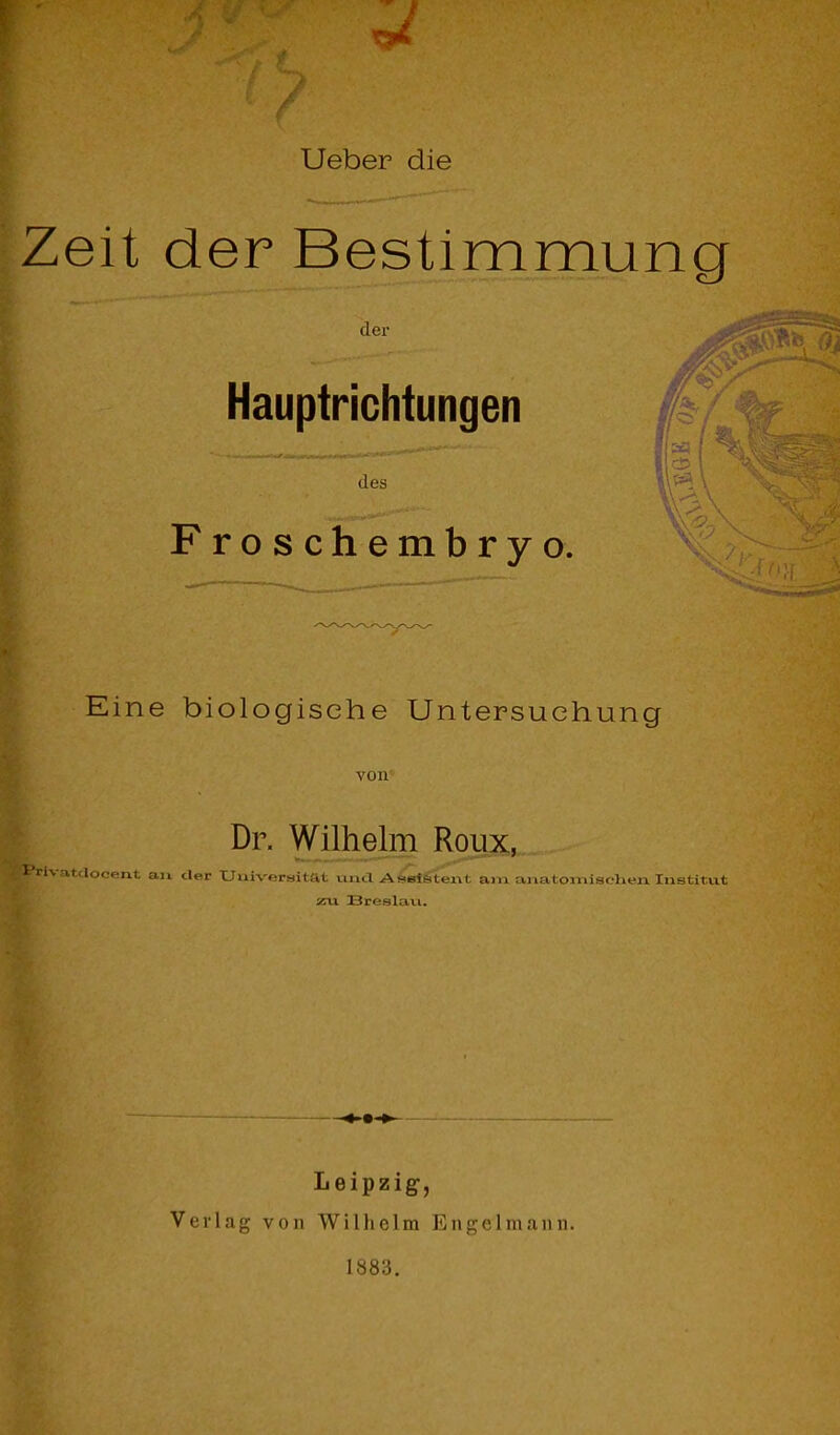 Uetaer die Zeit der Bestimmung der ■*y,''' Hauptrichtungen I 1 des Froschembryo. Eine biologische Untersuchung von Dr. Wilhelm Roux, atdocent aix cler Uuiveraitat vma Asel&tei\t am anatomiscKen Institut x\x Breslai.1. Leipzig-, Verlag von Wilhelm Engclninim. 1883.