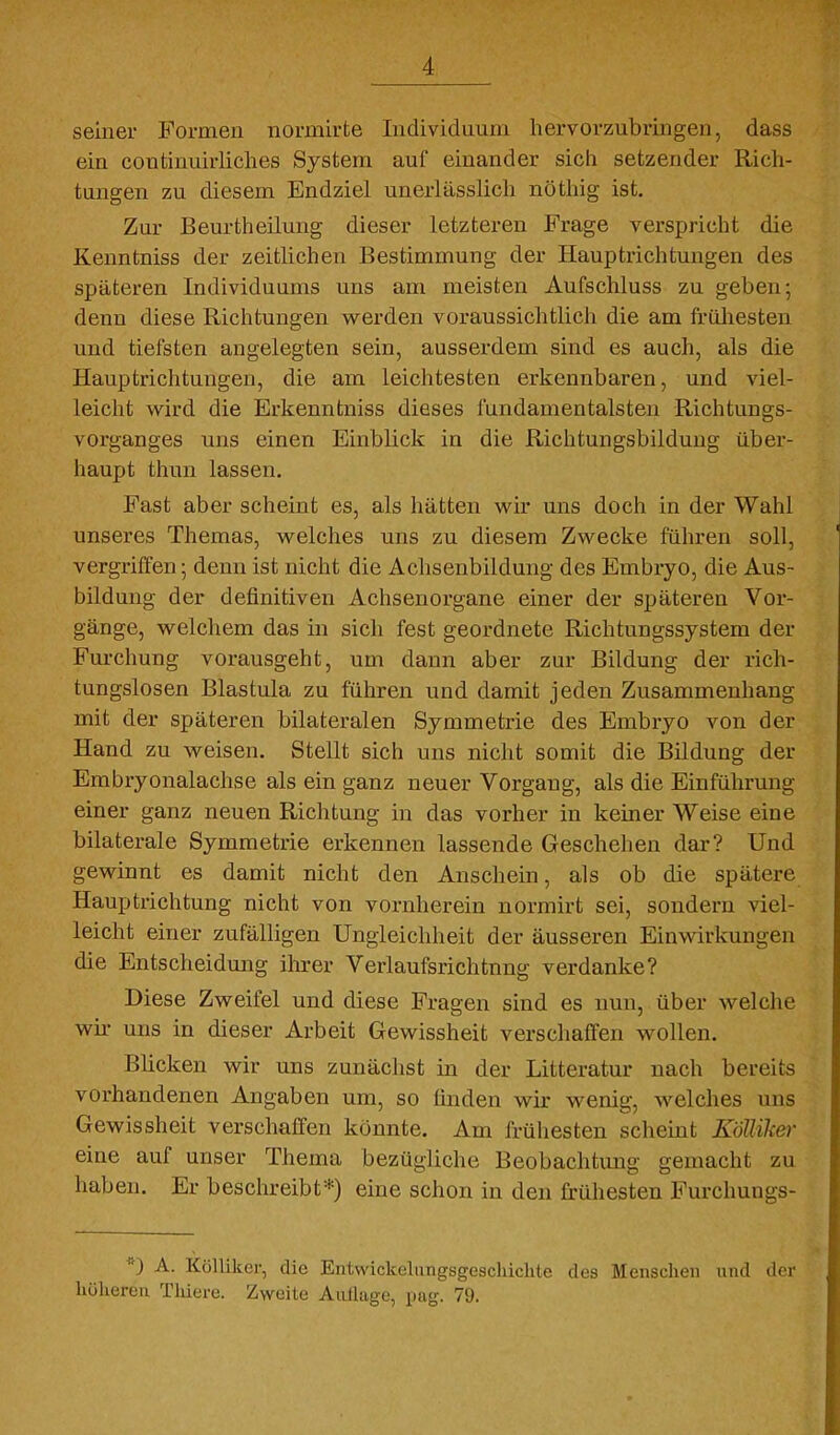 seinei- Formen normirte Individuum hervorzubringen, dass ein coutinuirliches System auf einander sich setzender Rich- tungen zu diesem Endziel unerlässlich nöthig ist. Zur Beurtheilung dieser letzteren Frage verspricht die Kenntniss der zeitlichen Bestimmung der Hauptrichtungen des späteren Individuums uns am meisten Aufschluss zu geben; denn diese Richtungen w^erden voraussichtlich die am früliesten und tiefsten angelegten sein, ausserdem sind es auch, als die Hauptrichtungen, die am leichtesten erkennbaren, und viel- leicht wird die Erkenntniss dieses fundamentalsten Richtungs- vorganges uns einen Einblick in die Richtungsbildung über- haupt thun lassen. Fast aber scheint es, als hätten wir uns doch in der Wahl unseres Themas, welches uns zu diesem Zwecke führen soll, vergriffen; denn ist nicht die Achsenbildung des Embryo, die Aus- bildung der definitiven Achsenorgane einer der späteren Vor- gänge, welchem das in sich fest geordnete Richtungssystem der Furchung vorausgeht, um dann aber zur Bildung der rich- tungslosen Blastula zu führen und damit jeden Zusammenhang mit der späteren bilateralen Symmetrie des Embryo von der Hand zu weisen. Stellt sich uns nicht somit die Bildung der Embryonalachse als ein ganz neuer Vorgang, als die Einführung einer ganz neuen Richtung in das vorher in keiner Weise eine bilaterale Symmetrie erkennen lassende Geschehen dar? Und gewinnt es damit nicht den Anschein, als ob die spätere Hauptrichtung nicht von vornherein normirt sei, sondern viel- leicht einer zufälligen Ungleichheit der äusseren Einwirkungen die Entscheidung ihxev Verlaufsrichtnng verdanke? Diese Zweifel und diese Fragen sind es nun, über welche wh- uns in dieser Arbeit Gewissheit verschaffen wollen. Blicken wir uns zunächst in der Litteratur nach bereits vorhandenen Angaben um, so finden wir wenig, welches uns Gewissheit verschaffen könnte. Am frühesten scheint Köllike)- eine auf unser Thema bezügliche Beobachtung gemacht zu haben. Er beschreibt*) eine schon in den frühesten Furchungs- A. Köllikei-, die Enl,wickeliingsgeschiclile des Menschen und der hühereu Thiere. Zweite AiilUige, pug. 79.