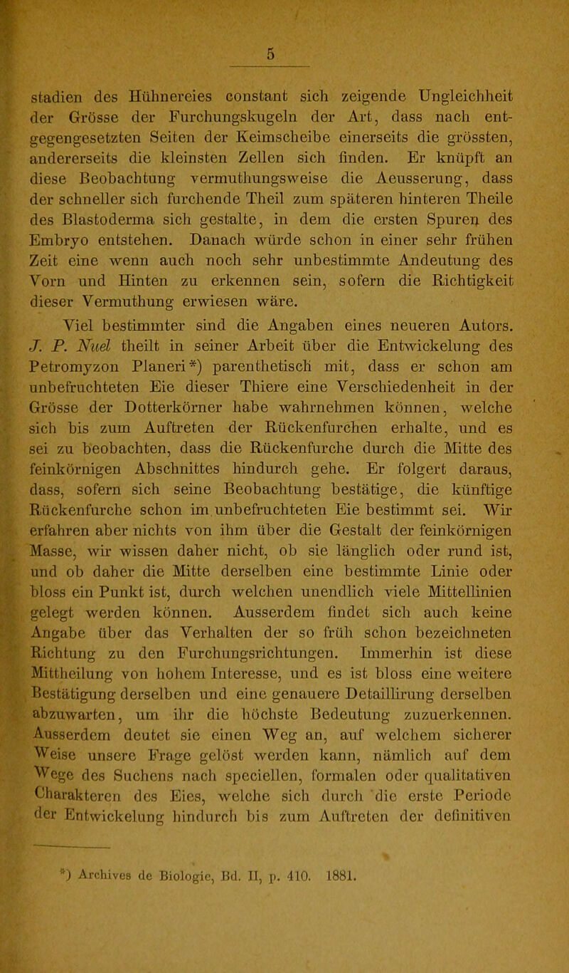 Stadien des Hühnereies constant sich zeigende Ungleichheit der Grösse der Furchungskugehi der Art, dass nach ent- gegengesetzten Seiten der Keimscheibe einerseits die grössten, andererseits die kleinsten Zellen sich finden. Er knüpft an diese Beobachtung vermuthungsweise die Aeusserung, dass der schneller sich furchende Theil zum späteren hintereu Theile des Blastoderma sich gestalte, in dem die ersten Spuren des Embryo entstehen. Danach würde schon in einer sehr frühen Zeit eine wenn auch noch sehr unbestimmte Andeutung des Vorn und Hinten zu erkennen sein, sofern die Richtigkeit dieser Vermuthung erwiesen wäre. Viel bestimmter sind die Angaben eines neueren Autors. J. P. Nuel theilt in seiner Arbeit über die Entwickelung des Petromyzon Pianeri*) parenthetisch mit, dass er schon am unbefruchteten Eie dieser Thiere eine Verschiedenheit in der Grösse der Dotterkörner habe wahrnehmen können, welche sich bis zum Auftreten der Rückenfurchen erhalte, und es sei zu beobachten, dass die Rückenfurche durch die Mitte des feinkörnigen Abschnittes hindurch gehe. Er folgert daraus, dass, sofern sich seine Beobachtung bestätige, die künftige Rückenfurche schon im,unbefruchteten Eie bestimmt sei. Wir erfahren aber nichts von ihm über die Gestalt der feinkörnigen Masse, wir wissen daher nicht, ob sie länglich oder rund ist, und ob daher die Mitte derselben eine bestimmte Linie oder bloss ein Punkt ist, durch welchen unendlich viele Mittellinien gelegt werden können. Ausserdem findet sich auch keine Angabe über das Verhalten der so früh schon bezeichneten Richtung zu den Furchungsrichtungen. Immerhin ist diese Mittheilung von hohem Interesse, und es ist bloss eine weitere Bestätigung derselben und eine genauere Detaillirung derselben abzuwarten, um ihr die höchste Bedeutung zuzuerkennen. Ausserdem deutet sie einen Weg an, auf welchem sicherer Weise unsere Frage gelöst werden kann, nämlich auf dem Wege des Suchens nach speciellen, formalen oder qualitativen Charakteren des Eies, welche sich durch die erste Periode der Entwickelung hindurch bis zum Auftreten der definitiven *) Archives de Biologie, Bd. Jl, 410. 1881.