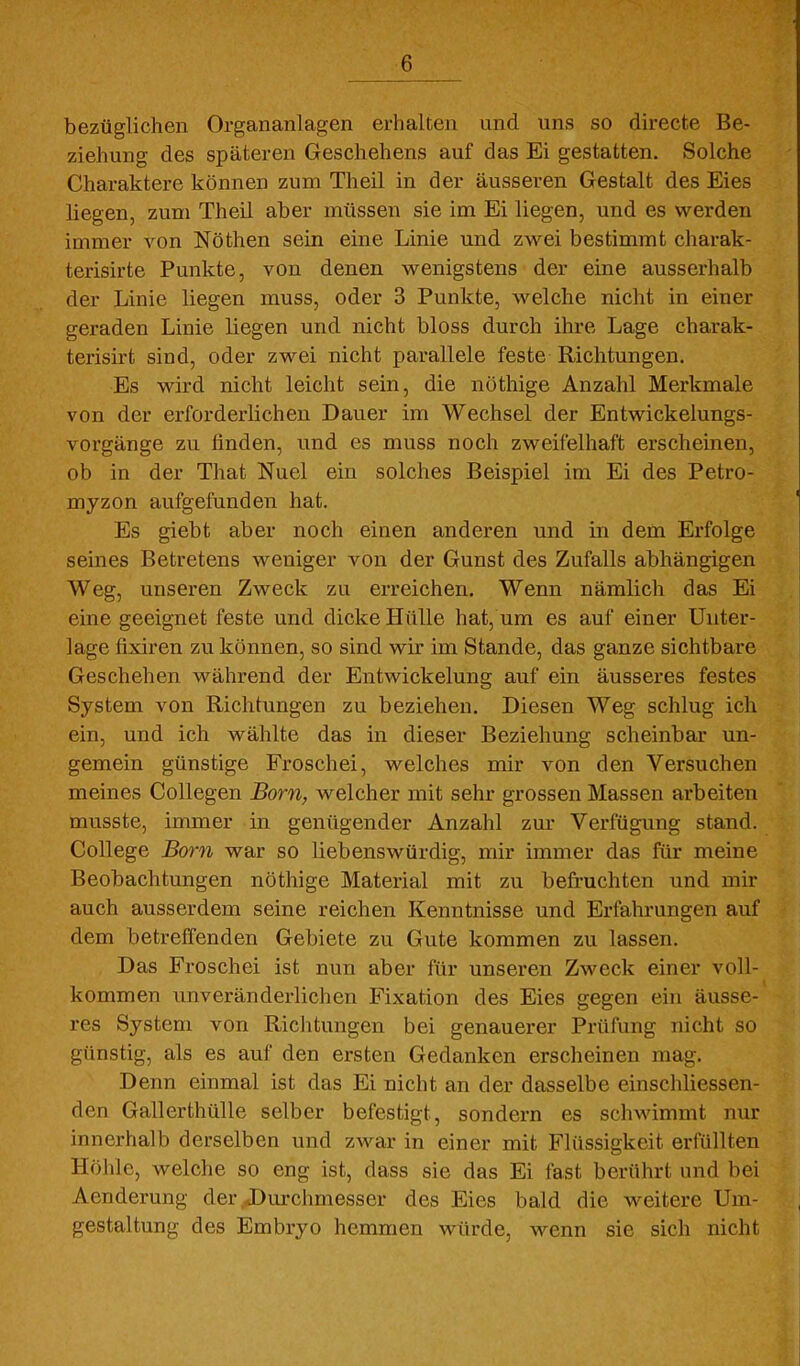 bezüglichen Organanlagen erhalten und uns so dh-ecte Be- ziehung des späteren Geschehens auf das Ei gestatten. Solche Charaktere können zum Theil in der äusseren Gestalt des Eies liegen, zum Theil aber müssen sie im Ei liegen, und es werden immer von Nöthen sein eine Linie und zwei bestimmt charak- terisirte Punkte, von denen wenigstens der eine ausserhalb der Linie liegen muss, oder 3 Punkte, welche nicht in einer geraden Linie liegen und nicht bloss durch ihre Lage charak- terisirt sind, oder zwei nicht parallele feste Richtungen. Es wird nicht leicht sein, die nöthige Anzahl Merkmale von der erforderlichen Dauer im Wechsel der Entwickelungs- vorgänge zu finden, und es muss noch zweifelhaft erscheinen, ob in der That Nuel ein solches Beispiel im Ei des Petro- myzon aufgefunden hat. Es giebt aber noch einen anderen und in dem Erfolge seines Betretens weniger von der Gunst des Zufalls abhängigen Weg, unseren Zweck zu erreichen. Wenn nämlich das Ei eine geeignet feste und dicke Hülle hat, um es auf einer Unter- lage fixiren zu können, so sind wir im Stande, das ganze sichtbare Geschehen während der Entwickelung auf ein äusseres festes System von Richtungen zu beziehen. Diesen Weg schlug ich ein, und ich wählte das in dieser Beziehung scheinbar un- gemein günstige Froschei, welches mir von den Versuchen meines Collegen Born, welcher mit sehr grossen Massen arbeiten musste, immer in genügender Anzahl zm- Verfügung stand. College Born war so liebenswürdig, mir immer das für meine Beobachtungen nöthige Material mit zu befruchten und mir auch ausserdem seine reichen Kenntnisse und Erfahrungen auf dem betreffenden Gebiete zu Gute kommen zu lassen. Das Froschei ist nun aber für unseren Zweck einer voll- kommen unveränderlichen Fixation des Eies gegen ein äusse- res System von Riclitungen bei genauerer Prüfung nicht so günstig, als es auf den ersten Gedanken erscheinen mag. Denn einmal ist das Ei nicht an der dasselbe einschliessen- den Gallerthülle selber befestigt, sondern es schwimmt nur innerhalb derselben und zwar in einer mit Flüssigkeit erfüllten Höhle, welche so eng ist, dass sie das Ei fast berührt und bei Aenderung der .JDurchmesser des Eies bald die weitere Um- gestaltung des Embryo hemmen würde, wenn sie sich nicht