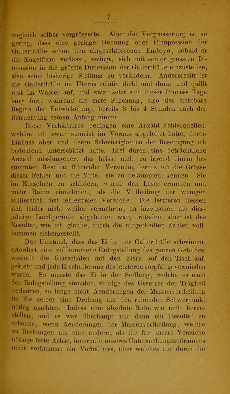 zugleich selber vergrösserte. Aber die Vergrösserung ist so gei'ing, dass eine geringe Dehnung oder Compression der Gallerthülle schon den eingeschlossenen Embryo, sobald er die Kugelform verlässt, zwingt, sich mit seiner grössten Di- mension in die grösste Dimension der Gallerthülle einzustellen, also seine bisherige Stellung zu verändern. Andererseits ist die Gallerthülle im Uterus relativ dicht und dünn und quillt erst im Wasser auf, und zwar setzt sich dieser Process Tage lang fort, während die erste Furchung, also der sichtbare Beginn der Entwickelung, bereits 3 bis 4 Stunden nach der Befruchtung seinen Anfang nimmt. Diese Verhältnisse bedingen eine Anzahl Fehlerquellen, welche ich zwar zumeist im Voraus abgeleitet hatte, deren Einfluss aber und deren Schwierigkeiten der Beseitigung ich bedeutend unterschätzt hatte. Erst durch .eine beträchtliche Anzahl misslungener, das heisst nicht zu irgend einem be- stimmten Resultat führender Versuche, lernte ich die Grösse dieser Fehler und die Mittel, sie zu bekämpfen, kennen. Sie im Einzelnen zu schildern, würde den Leser ermüden und mehr Raum einnehmen, als die Mittheilung der wenigen schliesslich fast fehlerfreien Versuche. Die letzteren Hessen sich leider nicht weiter vermehren, da inzwischen die dies- jährige Laichperiode abgelaufen war; trotzdem aber ist das Resultat, wie ich glaube, durch die mitgetheilten Zahlen voll- kommen sichergestellt. Der Umstand, dass das Ei in der Gallerthülle schwimmt, erfordert eine vollkommene Ruhigstellung des ganzen Gebildes, weshalb die Glasschalen mit den Eiern auf den Tisch auf- geklebt und jede Erschütterung des letzteren sorgfältig vermieden wurde. So musste das Ei in der Stellung, welche es nach der Ruhigstellung einnahm, zufolge des Gesetzes der Trägheit verharren, so lange nicht Aenderungen der Massenvertheilung im Eie selber eine Drehung um den ruhenden Schwerpimkt nöthig machten. Indess eine absolute Ruhe war nicht herzu- stellen; und es war überhaupt nm dann ein Resultat zu erhalten, wenn Aendei'ungen der Massenvertheilung, welche zu Drehungen um eine andere, als die für unsere Versuche nöthige feste Achse, innerhalb unseres Untersuchungszeifcraumes nicht vorkamen; ein Verhältniss, über welches nur durch die