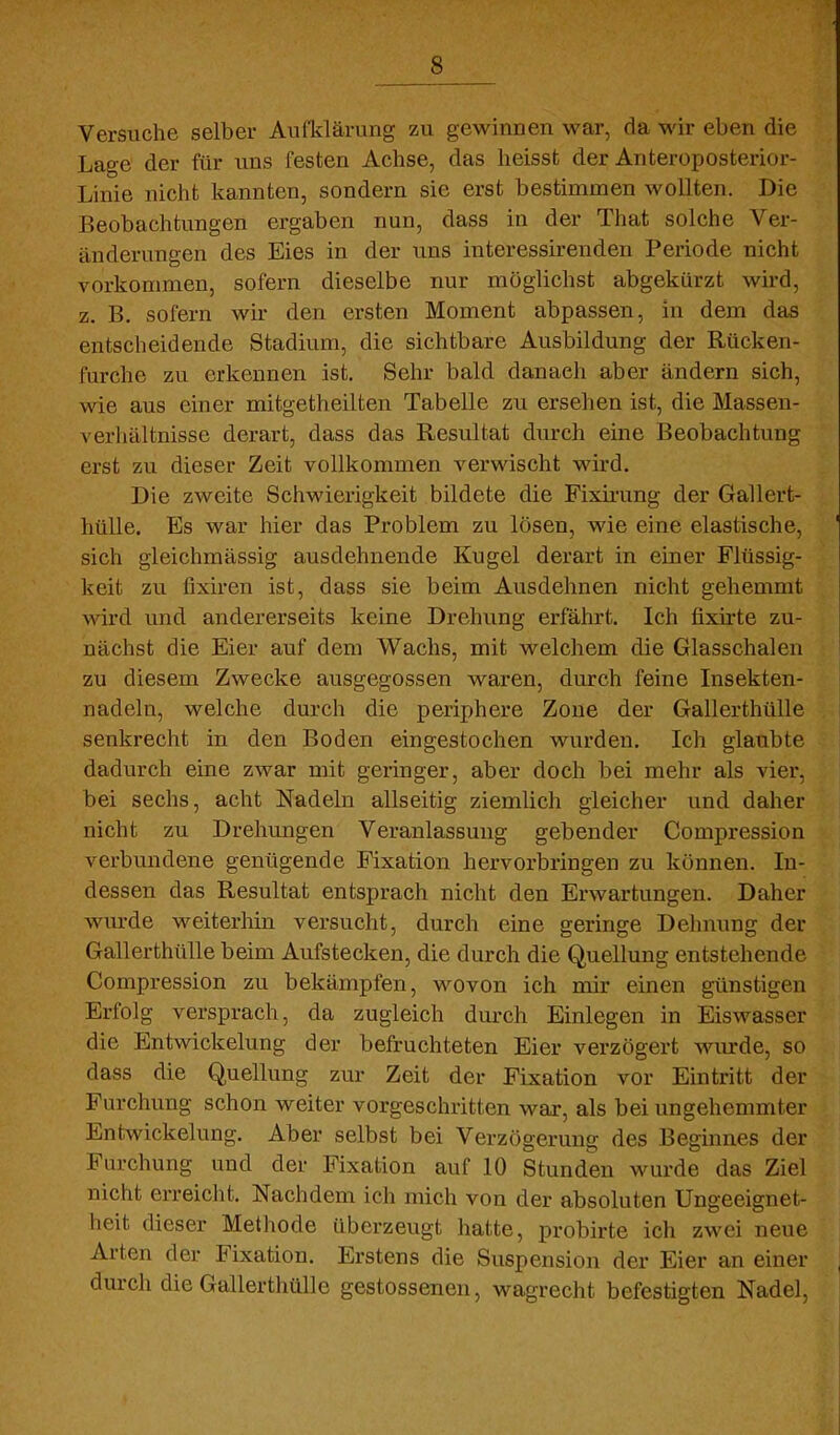 Versuche selber Aufldärung zu gewinnen war, da wir eben die Lage der für uns festen Achse, das heisst der Anteroposterior- Linie nicht kannten, sondern sie erst bestimmen wollten. Die Beobachtungen ergaben nun, dass in der That solche Ver- änderungen des Eies in der uns interessirenden Periode nicht vorkommen, sofern dieselbe nur möglichst abgekürzt wird, z. B. sofern wir den ersten Moment abpassen, in dem das entscheidende Stadium, die sichtbare Ausbildung der Rücken- furche zu erkennen ist. Sehr bald danach aber ändern sich, wie aus einer mitgetheilten Tabelle zu ersehen ist, die Massen- verhältnisse derart, dass das Resultat durch eine Beobachtung erst zu dieser Zeit vollkommen verwischt wird. Die zweite Schwierigkeit bildete die Fixii-ung der Gallert- hülle. Es war hier das Problem zu lösen, wie eine elastische, sich gleichmässig ausdehnende Kugel derart in einer Flüssig- keit zu fixiren ist, dass sie beim Ausdehnen nicht gehemmt wird vmd andererseits keine Drehung erfährt. Ich fixirte zu- nächst die Eier auf dem Wachs, mit welchem die Glasschalen zu diesem Zwecke ausgegossen waren, durch feine Insekten- nadeln, welche durch die periphere Zone der Gallerthülle senkrecht in den Boden eingestochen wurden. Ich glaubte dadurch eine zwar mit geringer, aber doch bei mehr als vier, bei sechs, acht Nadeln allseitig ziemlich gleicher und daher nicht zu Drehungen Veranlassung gebender Compression verbundene genügende Fixation hervorbringen zu können. In- dessen das Resultat entsprach nicht den Erwartungen. Daher wurde weiterhin versucht, durch eine geringe Dehnung der Gallerthülle beim Aufstecken, die durch die Quellung entstehende Compression zu bekämpfen, wovon ich mir einen günstigen Erfolg versprach, da zugleich durch Einlegen in Eiswasser die Entwicklung der befruchteten Eier verzögert wmde, so dass die Quellung zur Zeit der Fixation vor Eintritt der Furchung schon weiter vorgeschritten war, als bei ungehemmter Entwickelung. Aber selbst bei Verzögerung des Beginnes der Furchung und der Fixation auf 10 Stunden wurde das Ziel nicht erreicht. Nachdem ich mich von der absoluten Ungeeignet- heit dieser Methode überzeugt hatte, probirte ich zwei neue Arten der Fixation. Erstens die Suspension der Eier an einer durch die Gallerthülle gestossenen, wagrecht befestigten Nadel,