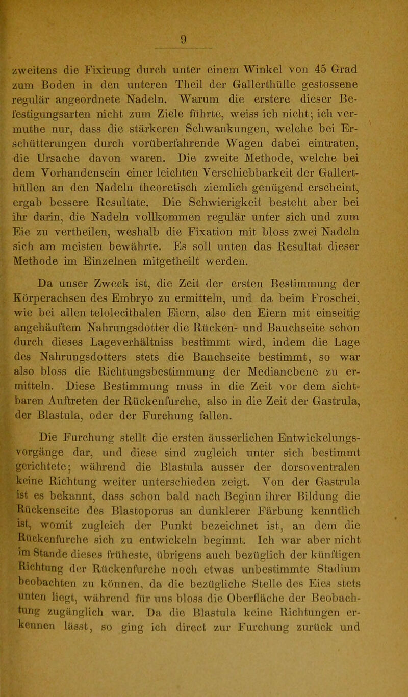 zweitens die Fixivung durch unter einem Winkel von 45 Grad zum Boden in den unteren Theil der Gallertiiülle gestossene regulär angeordnete Nadeln. Warum die erstere dieser Be- festigungsarten nicht /um Ziele führte, weiss ich nicht; ich ver- muthe nur, dass die stärkeren Schwankungen, welche bei Er- schütterungen dm'ch vorüberfahrende Wagen dabei eintraten, die Ursache davon waren. Die zweite Methode, welche bei dem Vorhandensein einer leichten Verschiebbarkeit der Gallert- hüllen an den Nadeln theoretisch ziemlich genügend erscheint, ergab bessere Resultate. Die Schwierigkeit besteht aber bei ihr darin, die Nadeln vollkommen regulär unter sich und zum Eie zu vertheilen, weshalb die Fixation mit bloss zwei Nadeln sich am meisten bewährte. Es soll unten das Resultat dieser Methode im Einzelnen mitgetheilt werden. Da unser Zweck ist, die Zeit der ersten Bestimmung der Körperachsen des Embryo zu ermitteln, und da beim Froschei, wie bei allen telolecithalen Eiern, also den Eiern mit einseitig angehäuftem Nahrungsdotter die Rücken- und Bauchseite schon durch dieses Lageverhältniss bestimmt wii-d, indem die Lage des Nahrungsdotters stets die Bauchseite bestimmt, so war also bloss die Richtungsbestimmung der Medianebene zu er- mitteln. Diese Bestimmung muss in die Zeit vor dem sicht- baren Auftreten der Rückenfurche, also in die Zeit der Gastrula, der Blastula, oder der Fm-chung fallen. Die Furchung stellt die ersten äusserlichen Entwickelungs- vorgänge dar, und diese sind zugleich unter sich bestimmt !,^eiichtete-, während die Blastula ausser der dorsoventralen keine Richtung weiter unterschieden zeigt. Von der Gastrula ist es bekannt, dass schon bald nach Beginn ihrer Bildung die Päickenseite des Blastoporus an dunklerer Färbung kenntlich ist, womit zugleich der Punkt bezeichnet ist, an dem die Rückenfurche sich zu entwickeln beginnt. Ich war aber nicht im Stande dieses früheste, übrigens auch bezüglich der künftigen Richtung der Rückenfurche noch etwas unbestimmte Stadium heobachten zu können, da die bezügliche Stelle des Eies stets unten liegt, während für uns bloss die Oberfläche der Beobach- tung zugänglich war. Da die Blastula kchie Richtungen er- kennen lässt, so ging ich direct zur Furchung zurück und