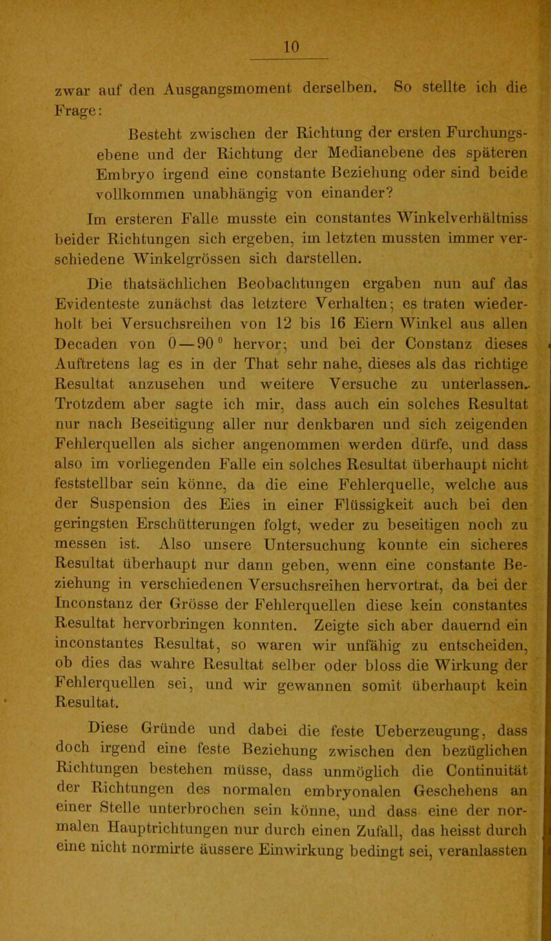 zwar auf den Ausgangsmoment derselben. So stellte ich die Frage: Besteht zwischen der Richtung der ersten Furchungs- ebene und der Richtung der Medianebene des späteren Embryo irgend eine constante Beziehung oder sind beide vollkommen unabhängig von einander? Im ersteren Falle musste ein constantes Winkelverhältniss beider Richtungen sich ergeben, im letzten mussten immer ver- schiedene Winkeigrössen sich darstellen. Die thatsächlichen Beobachtungen ergaben nun auf das Evidenteste zunächst das letztere Verhalten; es traten wieder- holt bei Versuchsreihen von 12 bis 16 Eiern Winkel aus allen Decaden von 0 — 90° hervor; und bei der Constanz dieses Auftretens lag es in der That sehr nahe, dieses als das richtige Resultat anzusehen und weitere Versuche zu unterlassen.- Trotzdem aber sagte ich mir, dass auch ein solches Resultat nur nach Beseitigung aller nur denkbaren und sich zeigenden Fehlerquellen als sicher angenommen werden dürfe, und dass also im vorliegenden Falle ein solches Resultat überhaupt nicht feststellbar sein könne, da die eine Fehlerquelle, welche aus der Suspension des Eies in einer Flüssigkeit auch bei den geringsten Erschütterungen folgt, weder zu beseitigen noch zu messen ist. Also unsere Untersuchung konnte ein sicheres Resultat überhaupt nur dann geben, wenn eine constante Be- ziehung in verschiedenen Versuchsreihen hervortrat, da bei der Inconstanz der Grösse der Fehlerquellen diese kein constantes Resultat hervorbringen konnten. Zeigte sich aber dauernd ein in constantes Resultat, so waren wir unfähig zu entscheiden, ob dies das wahre Resultat selber oder bloss die Wirkung der Fehlerquellen sei, und wir gewannen somit überhaupt kein Resultat. Diese Gründe und dabei die feste Ueberzeugung, dass doch irgend eine feste Beziehung zwischen den bezüglichen Richtungen bestehen müsse, dass unmöglich die Continuität der Richtungen des normalen embryonalen Geschehens an einer Stelle unterbrochen sein könne, und dass eine der nor- malen Hauptrichtungen nur durch einen Zufall, das heisst durch eine nicht normirte äussere Einwirkung bedingt sei, veranlassten