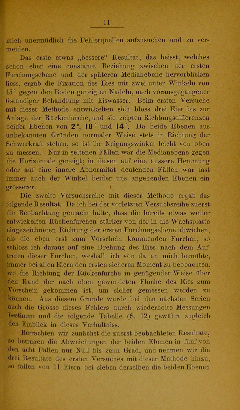 mich unermüdlich die Fehlerquellen auf/Aisuchen und zu ver- meiden. Das erste etwas „bessere Resultat, das heisst, welches schon eher eine constante Beziehung zwischen der ersten Furchungsebene und der späteren Medianebene hervorblicken liess, ergab die Fixation des Eies mit zwei unter Winkeln von 45° gegen den Boden geneigten Nadeln, nach vorausgegangener 6 stündiger Behandlung mit Eiswasser. Beim ersten Versuche mit dieser Methode entwickelten sich bloss drei Eier bis zur Anlage der Rückenfurche, und sie zeigten Richtungsdifferenzen beider Ebenen von 2°, 10° und 14. Da beide Ebenen aus unbekannten Gründen normaler Weise stets in Richtung der Schwerkraft stehen, so ist ihr Neigungswinkel leicht von oben zu messen. Nur in seltenen Fällen war die Medianebene gegen die Horizontale geneigt; in diesen auf eine äussere Hemmung oder auf eine innere Abnormität deutenden Fällen war fast immer auch der Winkel beider uns angehenden Ebenen ein grösserer. • Die zweite Versuchsreihe mit dieser Methode ergab das folgende Resultat. Da ich bei der vorletzten Versuchsreihe zuerst die Beobachtung gemacht hatte, dass die bereits etwas weiter entwickelten Rückenfurchen stärker von der in die Wachsplatte eingezeichneten Richtung der ersten Furchungsebene abwichen, als die eben erst zum Vorschein kommenden Furchen, so schloss icli daraus auf eine Drehung des Eies nach dem Auf- treten dieser Furchen, weshalb ich von da an mich bemühte, immer bei allen Eiern den ersten sicheren Moment zu beobachten, wo die Richtung der Rückenfurche in genügender Weise über den Rand der nach oben gewendeten Fläche des Eies zum Vorschein gekommen ist, um sicher gemessen werden zu können. Aus diesem Grunde wurde bei den nächsten Serien auch die Grösse dieses Fehlers durch wiederholte Messungen lestimmt und die folgende Tabelle (S. 12) gewährt zugleich <lcn Einblick in dieses Verhältniss. Betrachten wir zunächst die zuerst beobachteten Resultate, so betragen die Abweichungen der beiden Ebenen in fünf von den acht Fällen nur Null bis zehn Grad, und nehmen wir die drei Resultate des ersten Versuches mit dieser Methode hinzu, «0 fallen von 11 Eiern bei sieben derselben die beiden Ebenen