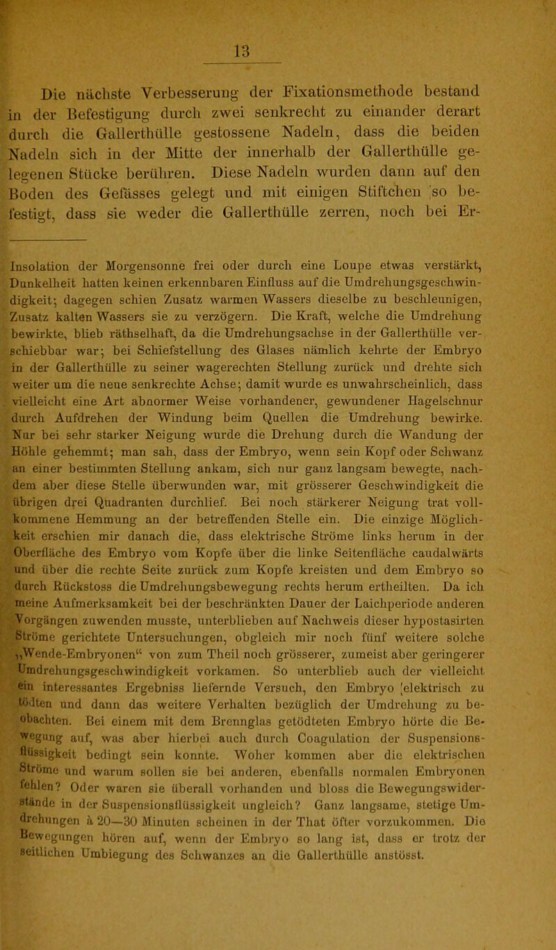 Die nächste Verbesserung der Fixationsmethode bestand in der Befestigung durcli zwei senkrecht zu einander derart durch die Gallerthülle gestossene Nadeln, dass die beiden Nadeln sich in der Mitte der innerhalb der Gallerthülle ge- legenen Stücke berühren. Diese Nadeln wurden dann auf den Boden des Gelasses gelegt und mit einigen Stiftchen ;so be- festiut, dass sie weder die Gallerthülle zerren, noch bei Er- Insolation der Morgensonne frei oder durch eine Loupe etwas verstärkt, Dunkelheit hatten keinen erkennbaren Einfluss auf die Umdrehungsgeschwin- digkeit; dagegen schien Zusatz warmen Wassers dieselbe zu beschleunigen, Zusatz kalten Wassers sie zu verzögern. Die Ki-aft, welche die Umdrehung bewirkte, blieb räthselhaft, da die Umdrehungsachse in der Gallerthülle ver- schiebbar war; bei Schiefstellung des Glases nämlich kehrte der Embryo in der Gallerthülle zu seiner wagerechten Stellung zurück und drehte sich weiter um die neue senkrechte Achse; damit wurde es unwahrscheinlich, dass vielleicht eine Art abnormer Weise vorhandener, gewundener Hagelschnur ilurch Aufdrehen der Windung beim Quellen die Umdrehung bewirke. Nur bei sehr starker Neigung wurde die Drehung durch die Wandung der Höhle gehemmt; man sah, dass der Embiyo, wenn sein Kopf oder Schwanz an einer bestimmten Stellung ankam, sich nui- ganz langsam bewegte, nach- dem aber diese Stelle überwunden war, mit grösserer Geschwindigkeit die übrigen drei Quadranten durchlief. Bei noch stärkerer Neigung trat voll- kommene Hemmung an der betreffenden Stelle ein. Die einzige Möglich- keit erschien mir danach die, dass elektrische Ströme links herum in der Oberfläche des Embryo vom Kopfe über die linke Seitenfläche caudalwärts und über die rechte Seite zurück zum Kopfe kreisten und dem Embryo so liirch Rückstoss die Umdrehungsbewegung rechts herum ertheilten. Da ich meine Aufmerksamkeit bei der beschränkten Dauer der Laichperiode anderen Vorgängen zuwenden musste, unterblieben auf Nachweis dieser hypostasirten Ströme gerichtete Untersuchungen, obgleich mir noch fünf weitere solche Wende-Embryonen von zum Theil noch grosserer, zumeist aber geringerer Umdrehungsgeschwindigkeit vorkamen. So unterblieb auch der vielleicht ein interessantes Ergebniss liefernde Versuch, den Embryo |elektrisch zu Iten und dann das weitere Verhalten bezüglich der Umdrehung zu be- 'Imchten. Bei einem mit dem Brennglas getödteten Embryo hörte die Be- •vcgung auf, was aber hierbei auch durch Coagulation der Suspensions- flüssigkeit bedingt sein konnte. Woher kommen aber die elektrischen Ströme und warum sollen sie bei anderen, ebenfalls normalen Embryonen fehlen? Oder waren sie überall vorhanden und bloss die Bewegungswider- stände in der Suspensionsflüssigkeit ungleich? Ganz langsame, stetige Um- drehungen h 20—30 Minuten scheinen in der That öfter vorzukommen. Die Bewegungen hören auf, wenn der Embryo so lang ist, dass er trotz der seitlichen Umbiegung des Schwanzes au die Gallerthülle anstöast.