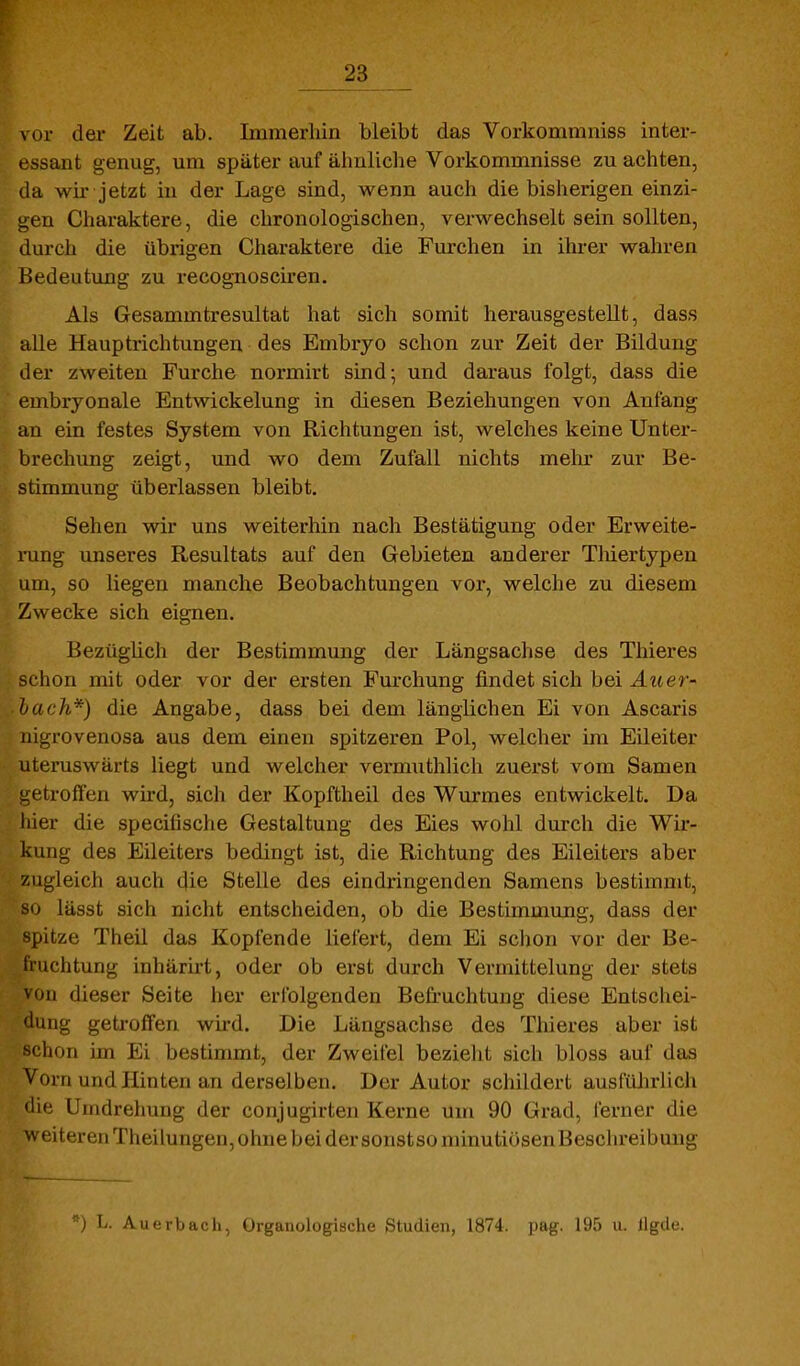 vor der Zeit ab. Immerhin bleibt das Vorkommniss inter- essant genug, um später auf älinliche Vorkommnisse zu achten, da wir jetzt in der Lage sind, wenn auch die bisherigen einzi- gen Charaktere, die chronologischen, verwechselt sein sollten, durch die übrigen Charaktere die Furchen in ihrer wahren Bedeutung zu recognosciren. Als Gesammtresultat hat sich somit herausgestellt, dass alle Hauptrichtungen des Embryo schon zur Zeit der Bildung der zweiten Furche normirt sind; und daraus folgt, dass die embryonale Entwickelung in diesen Beziehungen von Anfang an ein festes System von Richtungen ist, welches keine Unter- brechung zeigt, und wo dem Zufall nichts mehr zur Be- stimmung überlassen bleibt. Sehen wir uns weiterhin nach Bestätigung oder Erweite- x-ung unseres Resultats auf den Gebieten anderer Tliiertypen um, so liegen manche Beobachtungen vor, welche zu diesem Zwecke sich eignen. Bezüghch der Bestimmung der Längsachse des Thieres schon mit oder vor der ersten Furchung findet sich bei Auer- lach*) die Angabe, dass bei dem länglichen Ei von Ascaris nigrovenosa aus dem einen spitzeren Pol, welcher im Eileiter uteruswärts liegt und welcher vermuthlich zuerst vom Samen getroffen wü-d, sich der Kopftheil des Wm-mes entwickelt. Da hier die specifische Gestaltung des Eies wohl durch die Wir- kung des Eileiters bedingt ist, die Richtung des Eileiters aber zugleich auch die Stelle des eindringenden Samens bestimmt, so lässt sich nicht entscheiden, ob die Bestimmung, dass der spitze Theil das Kopfende liefert, dem Ei schon vor der Be- fruchtung inhärirt, oder ob erst durch Vermittelung der stets von dieser Seite her erfolgenden Befruchtung diese Entschei- 'lung getroffen wkd. Die Längsachse des Thieres aber ist ' hon im Ei bestimmt, der Zweifel bezielit sich bloss auf das Vorn und Hinten an derselben. Der Autor schildert ausfiüirlich 'lie Umdrehung der conjugirten Kerne um 90 Grad, ferner die weiteren Theilungen, ohne bei der sonstso minutiösen Beschreibung ) L. Auerbach, Organologische Studien, 1874. pag. 195 u. llgde.