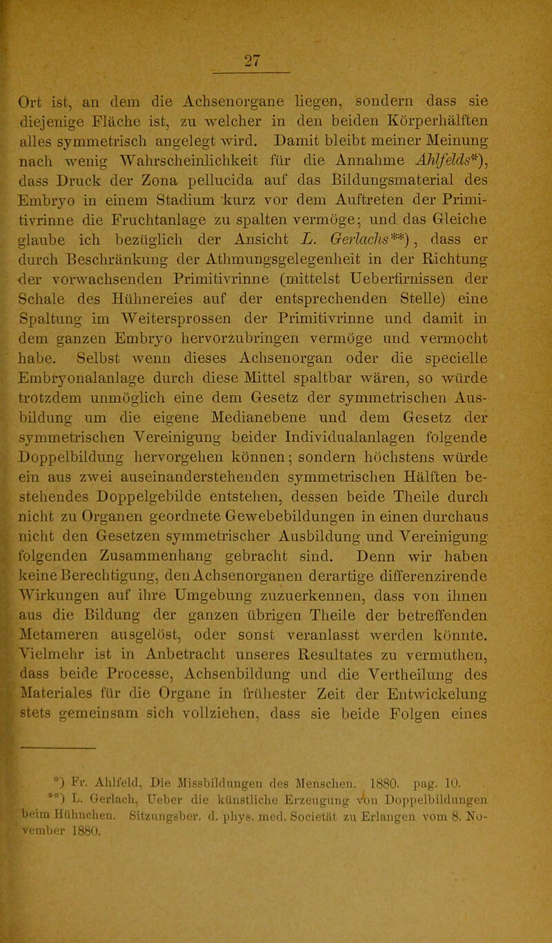 Ort ist, an dem die Achsenorgane liegen, sondern dass sie diejenige Fläche ist, zu welcher in den beiden Körperhälften alles symmetrisch angelegt wird. Damit bleibt meiner Meinung nacli wenig Wahrscheinlichkeit für die Annahme Ahlfelds^)^ dass Druck der Zona pellucida auf das Bildungsmaterial des Embryo in einem Stadium kurz vor dem Auftreten der Primi- tivrinne die Fruchtanlage zu spalten vermöge; und das Gleiche u'laube ich bezüglich der Ansicht L. Gerlachs**), dass er durch Beschränkung der Athmungsgelegenheit in der Richtung der vonvachsenden Primitivrinne (mittelst Ueberfirnissen der Schale des Hühnereies auf der entsprechenden Stelle) eine Spaltung im Weitersprossen der Primitivrinne und damit in dem ganzen Embryo hervorzubringen vermöge und vermocht habe. Selbst wenn dieses Achsenorgan oder die specielle Embryonalanlage durch diese Mittel spaltbar wären, so würde trotzdem unmöglich eine dem Gesetz der symmetrischen Aus- bildung um die eigene Medianebene und dem Gesetz der ymmetrischen Vereinigung beider Individualanlagen folgende Doppelbildung hervorgehen können; sondern höchstens würde ein aus zwei auseinanderstehenden symmetrischen Hälften be- stehendes Doppelgebilde entstehen, dessen beide Theile durch nicht zu Organen geordnete Gewebebildungen in einen durchaus nicht den Gesetzen symmetrischer Ausbildung und Vereinigung l'olgenden Zusammenhang gebracht sind. Denn wir haben keine Berechtigung, den Achsenorganen derartige differenzirende Wirkungen auf ilire Umgebung zuzuerkennen, dass von ihnen aus die Bildung der ganzen übrigen Theile der betreffenden Metameren ausgelöst, oder sonst veranlasst werden könnte. Vielmehr ist in Anbetracht unseres Resultates zu vermuthen, dass beide Processe, Achsenbildung und die Vertheilung des Materiales für die Organe in frühester Zeit der Entwickelung -tets gemeinsam sich vollziehen, dass sie beide Folgen eines '0 Fr. Ahlfckl, Die Missbilduugcn des Menscliun. KSbO. pag. 10. L. Gerlach, Ueber die künstliche Erzeugung \^on Doppelbildungen beim Hühnchen. Sitzungsbcr. d. phys. med. Societilt zu Erlangen vom 8. No- VMllll.T 1880.